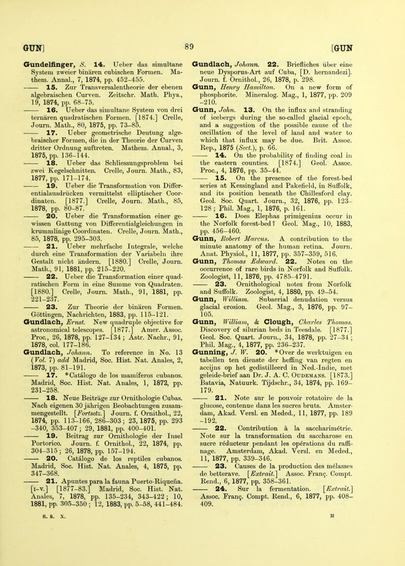 Gundelfinger, 14. Ueber das simultane System zweier biuaren cubischen Formen. Ma- them. Annal., 7, 1874, pp. 452-455. 15. Zur Transversalentheorie der ebenen algebraischen Curven. Zeitschr. Math. Phys., 19, 1874, pp. 68-75. 16. Ueber das simultane System von di'ei ternaren quadratischen Formen. [1874.] Crelle, Journ. Math., 80, 1875, pp. 73^85. 17. Ueber geometrische Deutimg alge- braischer Formen, die in der Theoi'ie der Curven dritter Ordnung auftreten. Mathem. Annal., 3, 1875, pp. 136-144. 18. Ueber das Schliessungsproblem bei zwei Kegelschnitten. Ci'elle, Journ. Math., 83, 1877, pp. 171-174. 19. Ueber die Transformation von DilFer- entialausdriicken vermittelst elliptischer Coor- dinaten. [1877.] Crelle, Journ. Math., 85, 1878, pp. 80-87. 20. Ueber die Transformation einer ge- wissen Gattung von DifFerentialgleichungen in krummKnige Ooordinaten. Crelle, Journ. Math., 85, 1878, pp. 295-303. 21. Ueber mehrfache Integrale, welche durch eine Transformation der Variabeln ihre Gestalt nicht andern. [1880.] Crelle, Journ. Math., 91, 1881, pp. 215-220. 22. Ueber die Transformation einer quad- ratischen Form in eine Summe von Quadraten. [1880.] Crelle, Journ. Math., 91, 1881, pp. 221-237. 23. Zur Theorie der binaren Formen. Gottingen, Nachrichten, 1883, pp. 115-121. Gundlach, Ernst. New quadruple objective for astronomical telescopes. [1877.] Amer. Assoc. Proc, 26, 1878, pp. 127-134; Astr. Nachr., 91, 1878, col. 177-186. Gundlach, Johann. To reference in No. 13 (Vol. 7) add Madrid, Soc. Hist. Nat. Anales, 2, 1873, pp. 81-191. 17. *Catalogo de los mamiferos cubanos. Madrid, Soc. Hist. Nat. Anales, 1, 1872, pp. 231-258. 18. Neue Beitriige zur Ornithologie Cubas. Nach eigenen 30 jahrigen Beobachtungen zusam- mengestellt. \_Fortsetz.'\ Journ. f. Ornithol., 22, 1874, pp. 113-166, 286-303; 23, 1875, pp. 293 -340, 353-407; 29, 1881, pp. 400-401. 19. Beitrag zur Ornithologie der Insel Portorico. Journ. f. Ornithol., 22, 1874, pp. 304-315; 26, 1878, pp. 157-194. 20. Catalogo de los reptiles cubanos. Madrid, Soc. Hist. Nat. Anales, 4, 1875, pp. 347-368. 21. Apuntes para la fauna Puerto-Riqueiia. [i-v.] [1877-83.] Madrid, Soc. Hist. Nat. Anales, 7, 1878, pp. 135-234, 343-422; 10, 1881, pp. 305-350 ; 12, 1883, pp. 5-58, 441-484. Gundlach, Johann. 22. Briefliches iiber eine neue Dysporus-Art auf Cuba, [D. hernandezi]. Journ. f. Ornithol, 26, 1878, p. 298. Gunn, Henry Hamilton. On a new form of phosphorite. Mineralog. Mag., 1, 1877, pp. 209 -210. Gunn, John. 13. On the influx and stranding of icebergs during the so-called glacial epoch, and a suggestion of the possible cause of the oscillation of the level of land and water to which that influx may be due. Brit. Assoc. Rep., 1875 {Sect.), p. 66. 14. On the probability of finding coal iu the eastern counties. [1874.] Geol. Assoc. Proc, 4, 1876, pp. 35-44. 15. On the presence of the forest-bed series at Kessingland and Pakefield, in Sufiolk, and its position beneath the Ohillesford clay. Geol. Soc. Quart. Journ., 32, 1876, pp. 123- 128; Phil. Mag., 1, 1876, p. 161. 16. Does Elephas primigenius occur in the Norfolk forest-bed? Geol. Mag., 10, 1883, pp. 456-460. Gunn, Robert Marcus. A contribution to the minute anatomy of the human retina. Journ. Anat. Physiol., 11, 1877, pp. 357-359, 516. Gunn, Thomas Edward. 22. Notes on the occurrence of rare birds in Norfolk and Suffolk. Zoologist, 11, 1876, pp. 4785-4791. 23. Ornithological notes from Norfolk and Suffolk. Zoologist, 4, 1880, pp. 49-54. Gunn, William. Subaerial denudation versus glacial erosion. Geol. Mag., 3, 1876, pp. 97- 105. Gunn, William, & Clough, Charles Thomas. Discovery of Silurian beds in Teesdale. [1877.] Geol. Soc. Quart. Journ., 34, 1878, pp. 27-34 ; Phil. Mag., 4, 1877, pp. 236-237. Gunning^, J. W. 20. *Over de werktuigen en tabellen ten dienste der heffing van regten en accijns op het gedistilleerd in Ned.-Indie, met geleide-brief aan Dr. J. A. C. Oudemans. [1873.] Batavia, Natuurk. Tijdschr., 34, 1874, pp. 169- 179. 21. Note sur le pouvoir rotatoire de la glucose, contenue dans les sucres bruts. Amster- dam, Akad. Versl. en Meded., 11, 1877, pp. 189 -192. 22. Contribution a la saccharimetrie. Note sur la transformation du saccharose en Sucre reducteur pendant les operations du rafli- nage. Amsterdam, Akad. Versl. en Meded., 11, 1877, pp. 339-346. 23. Causes de la production des melasses de betterave. [Extrait.] Assoc. Fran9. Compt. Rend., 6, 1877, pp. 358-361. 24. Sur la fermentation. [Extrait.] Assoc. Fran9. Compt. Rend., 6, 1877, pp. 408- 409. R. S. X. M