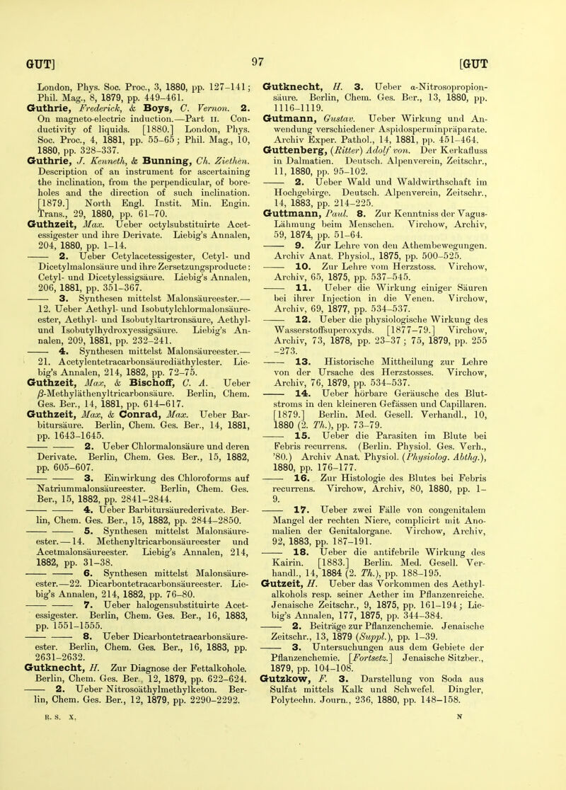 London, Phys. Soc. Proc, 3, 1880, pp. 127-141; Phil. Mag., 8, 1879, pp. 449-461. Guthrie, Frederick, k Boys, C. Vernon. 2. On magneto-electric induction.—Part ii. Con- ductivity of liquids. [1880.] London, Phys. Soc. Proc, 4, 1881, pp. 55-65 ; Phil. Mag., 10, 1880, pp. 328-337. Guthrie, J. Kenneth, k Bunning, Ch. Ziethen. Description of an instrument for ascertaining the inclination, from the perpendicular, of bore- holes and the direction of such inclination. [1879.] North Engl. Instit. Min. Engin. Trans., 29, 1880, pp. 61-70. Guthzeit, Max. IJeber octylsubstituirte Acet- essigester und ihre Derivate. Liebig's Annalen, 204, 1880, pp. 1-14. 2. Ueber Cetylacetessigester, Cetyl- und Dicetylmalonsaure und ihre Zersetzungsproducte: Cetyl- und Dicetylessigsaure. Liebig's Annalen, 206, 1881, pp. 351-367. 3. Synthesen mittelst Malonsaureester.— 12. Ueber Aethyl-und Isobutylchlormalonsaure- ester, Aethyl- und Isobutyltartronsaure, Aethyl- und Isobutylhydroxyessigsaure. Liebig's An- nalen, 209, 1881, pp. 232-241. 4. Synthesen mittelst Malonsaureester.— 21. Acetylentetracai-bonsaurediathylester. Lie- big's Annalen, 214, 1882, pp. 72-75. Guthzeit, Max, k Bischoif, C. A. Ueber y8-Methylathenyltricarbonsaure. Berlin, Chem. Ges. Ber., 14, 1881, pp. 614-617. Guthzeit, Max, k Conrad, Max. Ueber Bar- bitursaure. Berlin, Chem. Ges. Ber., 14, 1881, pp. 1643-1645. 2. Ueber Chlormalonsaure und deren Derivate. Berlin, Chem. Ges. Ber., 15, 1882, pp. 605-607. 3. Einwirkung des Chloroforms auf Natriummalonsaureester. Berlin, Chem. Ges. Ber., 15, 1882, pp. 2841-2844. 4. Ueber Barbitursaurederivate. Ber- lin, Chem. Ges. Ber., 15, 1882, pp. 2844-2850. 5. Synthesen mittelst Malonsaure- ester.—14. Methenyltricarbonsaureester und Acetmalonsaureester. Liebig's Annalen, 214, 1882, pp. 31-38. 6. Synthesen mittelst Malonsaure- ester.—22. Dicarbontetracarbonsaureester. Lie- big's Annalen, 214, 1882, pp. 76-80. 7. Ueber halogensnbstituirte Acet- essigester. Berlin, Chem. Ges. Ber., 16, 1883, pp. 1551-1555. 8. Ueber Dicarbontetracarbonsaure- ester. Berlin, Chem. Ges. Ber., 16, 1883, pp. 2631-2632. Gutknecht, //. Zur Diagnose der Fettalkohole. Berlin, Chem. Ges. Ber , 12, 1879, pp. 622-624. 2. Ueber Nitrosoathylmethylketon. Ber- lin, Chem. Ges. Ber., 12, 1879, pp. 2290-2292- Gutknecht, H. 3. Ueber a-Nitrosopropion- siiure. Berlin, Chem. Ges. Ber., 13, 1880, pp. 1116-1119. Gutmann, Gustav. Ueber Wirkung und An- weudung verschiedener Aspidosperminpriiparate. Archiv Exper. Pathol., 14, 1881, pp. 451-464. Guttenberg, (Bitter) Adolf von. Der Kerkafluss in Dalmatien. Deutsch. Alpenverein, Zeitschr., 11, 1880, pp. 95-102. 2. Ueber Wald und Waldwirthschaft im Hochgebii'ge. Deutsch. Alpenverein, Zeitschr., 14, 1883, pp. 214-225. Guttmann, Paul. 8. Zur Kenntniss der Vagus- Liihmung beim Menschen. Virchow, Archiv, 59, 1874, pp. 51-64. 9. Zur Lehre von den Athembewegungen. Archiv Anat. Physiol., 1875, pp. 500-525. 10. Zur Lehre vom Herzstoss. Virchow, Archiv, 65, 1875, pp. 537-545. 11. Ueber die Wirkung einiger Sauren bei ihrer Injection in die Venen. Virchow, Archiv, 69, 1877, pp. 534-537. 12. Ueber die physiologische Wirkung des Wasserstoffsuperoxyds. [1877—79.] Virchow, Archiv, 73, 1878, pp. 23-37 ; 75, 1879, pp. 255 -273. 13. Historische Mittheilung zur Lehre von der Ursache des Herzstosses. Virchow, Archiv, 76, 1879, pp. 534-537. 14. Ueber horbare Gerausche des Blut- stroms in den kleineren Gefassen und Capillaren. [1879.] Berlin. Med. Gesell. Verhandl., 10, 1880 (2. Th.), pp. 73-79. 15. Ueber die Parasiten im Blute bei Febris recurrens. (Berlin. Physiol. Ges. Verh., '80.) Archiv Anat. Physiol. (Physiolog. Ahthg.), 1880, pp. 176-177. 16. Zur Histologie des Blutes bei Febris recurrens. Virchow, Archiv, 80, 1880, pp. 1- 9. 17. Ueber zwei Falle von congenitalem Mangel der rechten Niere, complicirt niit Aiio- malien der Genitalorgane. Virchow, Archiv, 92, 1883, pp. 187-191. 18. Ueber die antifebrile Wirkung des Kairin. [1883.] Berlin. Med. Gesell. Ver- handl., 14, 1884 (2. Th.), pp. 188-195. Gutzeit, H. Ueber das Vorkommen des Aethyl- alkohols resp. seiner Aether im Pflanzenreiche. Jenaische Zeitschr., 9, 1875, pp. 161-194; Lie- big's Annalen, 177, 1875, pp. 344-384. 2. Beitrage zur Pflanzenchemie. Jenaische Zeitschr., 13, 1879 (Suppl), pp. 1-39. 3. Untersuchungen aus dem Gebiete der Pflanzenchemie. [^Fortsetz.^ Jenaische Sitzber., 1879, pp. 104-108. Gutzkow, F. 3. Darstellung von Soda aus Sulfat mittels Kalk und Schwefel. Dingier, Polytechn. Journ., 236, 1880, pp. 148-158. B. S. X. N