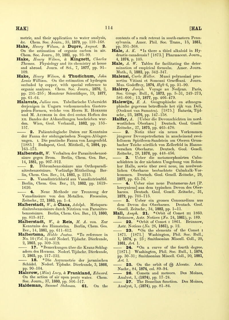 metric, and their application to water analysis, &c. Ohem. Soc. Journ., 35, 1879, pp. 159-168. Hake, Henry Wilson, & Dupre, Aug%ist. 2. On the estimation of organic carbon in air. Chera. Soc. Journ., 39, 1881, pp. 93-99. Hake, Ile^iry Wilson, & Kingzett, Charles Thomas. Physiology and its chemistry at home and abroad. Journ. of Sci., 7, 1877, pp. 91- 109. Hake, Henry Wilson, & Thudichum, John Louis William. On the estimation of hydrogen occluded by copper, with special reference to organic analyses. Chem. Soc. Journ., 1876, 2, pp. 251-255; Moniteur Scientifique, 19, 1877, pp. 61-64. Halavats, Julius von. Tabellarische Uebei'sicht derjenigen in Ungarn vorkommenden Gastero- poden-Formen, welche von Herrn R. Hoernes und M. AuiNGER in den drei ersten Heften des XII. Bandes der Abhandlungen beschrieben wur- den. Wien, Geol. Verhandl., 1882, pp. 153- 157. 2. Palaontologische Daten zur Keuntniss der Fauna der siidungarischen Neogen-Ablager- ungen. i. Die pontische Fauna von Langenfeld. [1883.] Budapest, Geol. Mittheil, 6, 1884, pp. 163-173. Halberstadt, W. Verhalten der Paranitrobenzoe- saure gegen Brom. Bei'lin, Chem. Ges. Ber., 14, 1881, pp. 907-912. 2. Dibrombenzoesaure aus Orthoparadi- nitrobenzoesaure. Vorlaufige Mittheilung. Ber- lin, Chem. Ges. Ber., 14, 1881, p. 2215. 3. Vanadintrichlorid aus Vanadintrisulfid. Berlin, Chem. Ges. Ber., 15, 1882, pp. 1619- 1620. 4. Neue Methode zur Trennung der Vanadinsaure von den Metallen. Fresenius, Zeitschr., 22, 1883, pp. 1-4. Halberstadt, W., k Claus, Adolph. Metapara- dinitrobenzoesaure durcli Nitriren von Paranitro- benzoesiiure. Berlin, Chem. Ges. Ber., 13, 1880, pp. 815-817. Halberstadt, W., & Reis, M. A. von. Zur Kenntniss des Hamateins. Berlin, Chem. Ges. Ber., 14, 1881, pp. 611-612. Halbertsma, Hidde Justus. *To reference in No. \0{Vol. 3) add Nederl. Tijdschr. Dierkunde, 2, 1865, pp. 309-319. 17. *Bemerkungen liber die Kranz-Schlag- adern des Herzens. Nederl. Tijdschr. Dierkunde, 2, 1865, pp. 217-232. 18. *Die Asymmetric der javanischen Schadel. Nederl. Tijdschr. Dierkunde, 3, 1866, pp. 90-104. Halcrow, {Miss) Lucy, k Frankland, Edward. On the action of air upon peaty water. Chem. Soc. Journ., 37, 1880, pp. 506-517. Haldeman, Samuel Stehman. 61. On the contents of a rock retreat in south-eastern Penn- sylvania. Amer. Phil. Soc. Trans., 15, 1881, pp. 351-368. Hale, A. K. *Is there a third alkaloid in Hy- drastis canadensis ? [1873.] Pharmaceut. Journ., 4, 1874, p. 105. Hale, A. W. Tables for facilitating the deter- mination of empirical formulae. Amer. Journ. Math., 5, 1882, pp. 342-347. Halensi, Carlo Midler. Musci polynesiaci prae- sertim Vitiani et Somoani Graeffeani. Journ. Mus. GodeflFroy, 1874, Heft 6, pp. 51-90. Halevy, Jose-ph. Voyage au Nedjran. Paris, Soc. Geogi-. Bull, 6, 1873, pp. 5-31, 249-273, 581-606; 13, 1877, pp. 466-479. Halewijn, E. A. Geographische en ethnogra- phische gegevens betreffende het rijk van Deli, (Ooskust van Sumatra). [1875.] Batavia, Tijd- schr., 23, 1876, pp. 147-158. Halfar, A. [TJeber die Devonschichten im nord- westlichen Oberharz.] Deutsch. Geol. Gesell. Zeitschr., 27, 1875, pp. 465-470. 2. Notiz iiber ein neues Vorkommen jiingerer Devonj^etrefacten in anscheinend zwei- fellosem Spiriferen-Sandstein am Oberen Grum- bacher Teiche nordlich von Zellerfeld in Hanno- verschen Oberharze. Deutsch. Geol. Gesell. Zeitschr., 28, 1876, pp. 448-456. 3. Ueber die metamorphosirten Culm- schichten in der nachsten Umgebung von Rohm- ker Halle, sowie tiber zwei neue, im nordwest- lichen Oberharze beobachtete Culmkalk-Vor- kommen. Deutsch. Geol. Gesell. Zeitschr., 29, 1877, pp. 63-76. 4. Ueber eine neue Pentamerus-Art [P. hercynicus] aus dem typischen Devon des Ober- harzes. Deutsch. Geol. Gesell. Zeitschr., 31, 1879, pp. 705-715. 5. Ueber ein grosses Conocardium axis dem Devon des Oberharzes. Deutsch. Geol. Gesell. Zeitschr., 34, 1882, pp. 1-11. Hall, Asaph. 21. *Orbit of Comet iii 1860. Brunnow, Astr. Notices {No. 24, 1861), p. 189. 22. *Orbit of Comet I 1861. Brunnow, Astr. Notices {No. 26, 1861), p. 12. 23. *0n the elements of the Comet i 1871. [1871.] Washington, Phil. Soc. Bull., 1, 1874, p. 23; Smithsonian Miscell. Coll., 20, 1881, Art. 1. 24. *0n a curve of the fourth degree. [1871.] Washington, Phil. Soc. Bull., 1, 1874, pp. 30-31; Smithsonian Miscell. Coll., 20, 1881, Art. 1. 25. On the orbit of @ Alceste. Astr. Nachr., 84, 1874, col. 89-94. 26. Comets and meteors. Des Moines, Analyst, 1, (1874), pp. 17-24. 27. The Besselian function. Des Moines, Analyst, 1, (1874), pp. 81-84.