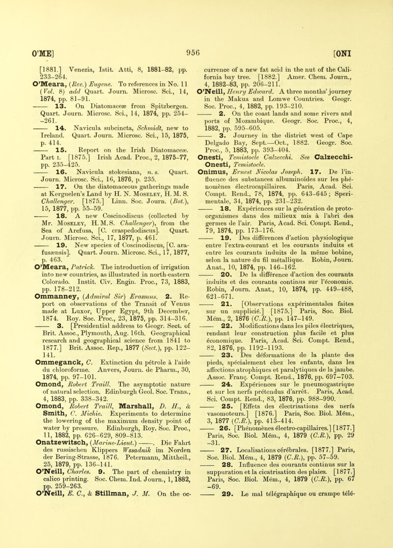 [1881.] Venezia, Istit. Atti, 8, 1881-82, pp. 233-264. O'Meara, {Rev.) Eugene. To references in No. 11 {Vol. 8) add Quart. Journ. Microsc. Sci., 14, 1874, pp. 81-91. 13. On Diatomacese from Spitzbergen. Quart. Journ. Microsc. Sci., 14, 1874, pp. 254- -261. 14. Navicula subcincta, Schmidt, new to Ireland. Quart. Journ. Microsc. Sci., 15, 1875, p. 414. 15. Report on the Irish Diatomace;?. Part I. [1875.] Irish Acad. Proc, 2, 1875-77, pp. 235-425. 16. Navicula stokesiana, n. s. Quart. Journ. Microsc. Sci., 16, 1876, p. 235. 17. On the diatomaceous gatherings made at Kergnelen's Land by H. N. Moseley, H. M. S. Challenger. [1875.] Linn. Soc. Journ. {Bot.), 15, 1877, pp. 55-59. 18. A new Coscinodiscus (collected by Mr. Moseley, H. M. S. Challenger), from the Sea of Arefusa, [C. craspedodiscus]. Quart. Journ. Microsc. Sci., 17, 1877, p. 461. 19. New species of Coscinodiscus, [C. ara- fusfensis]. Quai-t. Journ. Microsc. Sci., 17, 1877, p. 463. O'lVEeara, Patrick. The introduction of irrigation into new countries, as illustrated in north-eastern Colorado. Instit. Civ. Engin. Proc, 73, 1883, pp. 178-212. Ommanney, {Admiral Sir) Erasmus. 2. Re- port on observations of the Transit of Venus made at Luxor, Upper Egypt, 9th December, 1874. Roy. Soc. Proc, 23, 1875, pp. 314-316. 3. [Presidential address to Geogr. Sect, of Brit. Assoc., Plymouth, Aug. 16th. Geographical research and geographical science from 1841 to 1877.] Brit. Assoc. Rep., 1877 {Sect.), pp. 122- 141. Omme§^anck, C. Extinction du petrole a I'aide du chloroforme. Anvers, Journ. de Pharm., 30, 1874, pp. 97-101. Omond, Robert Traill. The asymptotic nature of natural selection. Edinburgh Geol. Soc. Trans., 4, 1883, pp. 338-342. Omond, Robert Traill, Marshall, D. H., k Smith, C. Michie. Experiments to determine the lowering of the maximum density point of water by pressure. Edinburgh, Roy. Soc. Proc, 11, 1882, pp. 626-629, 809-813. Onatzewitsch, {Marine-Lieut.) . Die Fahrt des russischeu Klippers Wssadnik im Norden der Bering-Strasse, 1876. Petermann, Mittheil., 25, 1879, pp. 136-141. O'Neill, Charles. 9. The part of chemistry in calico printing. Soc. Chem. Ind. Journ., 1,1882, pp. 259-263. O'Neill, E. C.,k Stillman, J. M. On the oc- currence of a new fat acid in the nut of the Cali- fornia bay tree. [1882.] Amer. Chem. Journ., 4, 1882-83, pp. 206-211. O'Neill, Henry Edward. A three months' journey in the Makua and Lomwe Countries. Geogr. Soc Proc, 4, 1882, pp. 193-210. 2. On the coast lands and some rivers and ports of Mozambique. Geogr. Soc. Proc, 4, 1882, pp. 595-605. 3. Journey in the district west of Cape Delgado Bay, Sept.—Oct., 1882. Geogr. Soc. Proc, 5, 1883, pp. 393-404. Onesti, Temistocle Calzecchi. See Calzecchi- Onesti, Temistocle. Onimus, Ernest Nicolas Joseph. 17. De I'in- fluence des substances albuminoides sur les phe- nomenes eleetrocapillaires. Paris, Acad. Sci. Compt. Rend., 78, 1874, pp. 643-645; Speri- mentale, 34, 1874, pp. 231-232. 18. Experiences sur la generation de proto- organismes dans des milieux mis a I'abri des germes de I'air. Paris, Acad. Sci. Compt. Rend., 79, 1874, pp. 173-176. 19. Des differences d'action physiologique entre I'extra-courant et les courants induits et entre les courants induits de la meme bobine, selon la nature du fil metallique. Robin, Journ. Anat., 10, 1874, pp. 146-162. 20. De la difference d'action des courants induits et des courants continus sur I'economie. Robin, Journ. Anat., 10, 1874, pp. 449-488, 621-671. 21. [Observations experimentales faites sur un supplicie.] [1875.] Paris, Soc. Biol. Mem., 2, 1876 {C.R.), pp. 147-149. 22. Modifications dans les piles electriques, rendant leur construction plus facile et plus economique. Paris, Acad. Sci. Compt. Rend., 82, 1876, pp. 1192-1193. 23. Des deformations de la plante des pieds, specialement chez les enfants, dans les affections atrophiques et paralytiques de la jambe. Assoc. Fran9. Compt. Rend., 1876, pp. 697-703. 24. Experiences sur le pneumogastrique et sur les nerfs pretendus d'arret. Paris, Acad. Sci. Compt. Rend., 83, 1876, pp. 988-990. 25. [Effets des electrisations des nerfs vasomotem-s.] [1876.] Paris, Soc. Biol. Mem., 3, 1877 {C.R.), pp. 413-414. 26. [Phenomenes electro-capillaires.] [1877.] Paris, Soc. Biol. Mem., 4, 1879 {C.R.), pp. 29 -31. 27. Localisations cerebrales. [1877.] Paris, Soc Biol. Mem., 4, 1879 {G.R.), pp. 57-59. 28. Influence des courants continus sur la suppuration et la cicatrisation des plaies. [1877.] Paris, Soc Biol. Mem., 4, 1879 {C.R.), pp. 67 -69. 29. Le mal telegraphique ou crampe tele-