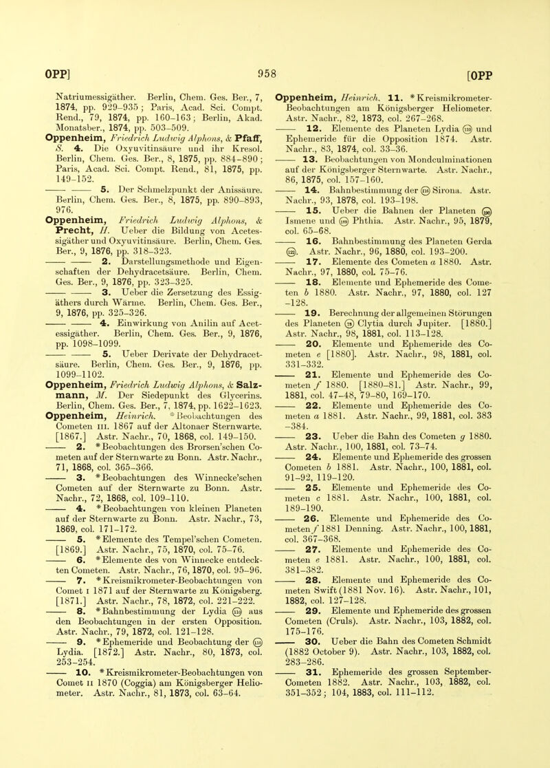 Natriumessigather. Berlin, Ohem. Ges. Ber., 7, 1874, pp. 929-935; Paris, Acad. Sci. Compt. Rend., 79, 1874, pp. 160-163; Berlin, Akad. Monatsber., 1874, pp. 503-509. Oppenheim, Friedrich Luthvig A/phons, it Pfaff, aS'. 4. Die Oxyuvitinsaure und ihr Kresol. Berlin, Ohem. Ges. Ber., 8, 1875, pp. 884-890; Paris, Acad. Sci. Compt. Rend., 81, 1875, pp. 149-152. 5. Der Sclimelzpunkt der Anissaure. Berlin, Chem. Ges. Ber., 8, 1875, pp. 890-893, 976. Oppenheim, Friedrich Ludwig Alphons, &, Precht, //. Ueber die Bildung von Acetes- sigather und Oxyuvitinsaure. Berlin, Ohem. Ges. Ber., 9, 1876, pp. 318-323. 2. Darstellungsmethode und Eigen- schaften der Dehydracets'aure. Berlin, Chem. Ges. Ber., 9, 1876, pp. 323-325. 3. Ueber die Zersetzung des Essig- athers durch Warme. Berlin, Chem. Ges. Ber., 9, 1876, pp. 325-326. 4. Einwirkung von Anilin auf Acet- essigather. Berlin, Chem. Ges. Ber., 9, 1876, pp. 1098-1099. 5. Ueber Derivate der Dehydracet- saure. Berlin, Chem. Ges. Ber., 9, 1876, pp. 1099-1102. Oppenheim, Friedrich Ludwig Alphons, k Salz- mann, M. Der Siedepunkt des Glycerins. Berlin, Chem. Ges. Ber., 7, 1874, pp. 1622-1623. Oppenheim, Heinrich. * IJeoljachtungen des Cometen III. 1867 auf der Altonaer Sternwarte. [1867.] Astr. Nachr., 70, 1868, col. 149-150. 2. *Beobachtungen des Brorsen'schen Co- meten auf der Sternwarte zu Bonn. Astr. Nachr., 71, 1868, col. 365-366. 3. * Beobachtungen des Winnecke'schen Cometen auf der Sternwarte zu Bonn. Astr. Nachr., 72, 1868, col. 109-110. 4. * Beobachtungen von kleinen Planeten auf der Sternwarte zu Bonn. Astr. Nachr., 73, 1869, col. 171-172. 5. *Elemente des Tempel'schen Cometen. [1869.] Astr. Nachr., 75, 1870, col. 75-76. 6. *Elemente des von Winuecke entdeck- ten Cometen. Astr. Nachr., 76,1870, col. 95-96. 7. *Kreismikrometer-Beobachtungen von Comet I 1871 auf der Sternwarte zu Konigsberg. [1871.] Astr. Nachr., 78, 1872, col. 221-222. 8. *Bahnbestimmung der Lydia @ aus den Beobachtungen in der ersten Opposition. Astr. Nachr., 79, 1872, col. 121-128. 9. *Ephemeride und Beobachtung der @ Lydia. [1872.] Astr. Nachr., 80, 1873, col. 253-254. 10. * Kreismikrometer-Beobachtungen von Comet II 1870 (Coggia) am Kbnigsberger Helio- meter. Astr. Nachr., 81, 1873, col. 63-64. Oppenheim, Heim-ich. 11. * Kreismikrometer- Beobachtungen am Konigsberger Heliometer. Astr. Nachr., 82, 1873, col. 267-268. 12, Elemente des Planeten Lydia @ und Ephemeride fiir die Opposition 1874. Astr. Nachr., 83, 1874, col. 33-36. 13. Beobachtungen von Mondculmiiiationen auf der Konigsberger Sternwarte. Astr. Nachr., 86, 1875, col. 157-160. 14. Bahnbestimmung der @ Sirona. Astr. Nachr., 93, 1878, col. 193-198. 15. Ueber die Bahnen der Planeten @ Ismene und @ Phthia. Asti\ Nachr., 95, 1879, col. 65-68. 16. Bahnbestimmung des Planeten Gerda @. Astr. Nachr., 96, 1880, col. 193-200. 17. Elemente des Cometen ct 1880. Astr. Nachr., 97, 1880, col. 75-76. 18. Elemente und Ephemeride des Come- ten 6 1880. Astr. Nachr., 97, 1880, col. 127 -128. 19. Berechnung der allgemeinen Storungen des Planeten @ Clytia durch Jupiter. [1880.] Astr. Nachr., 98, 1881, col. 113-128. 20. Elemente und Ephemeride des Co- meten e [1880]. Astr. Nachr., 98, 1881, col. 331-332. 21. Elemente und Ephemeride des Co- meten / 1880. [1880-81.] Astr. Nachr., 99, 1881, col. 47-48, 79-80, 169-170. 22. Elemente und Ephemeride des Co- meten a 1881. Astr. Nachr., 99, 1881, col. 383 -384. 23. Ueber die Bahn des Cometen g 1880. Astr. Nachr., 100, 1881, col. 73-74. 24. Elemente und Ephemeride des grossen Cometen b 1881. Astr. Nachr., 100, 1881, col. 91-92, 119-120. 25. Elemente und Ephemeride des Co- meten c 1881. Astr. Nachr., 100, 1881, col. 189-190. 26. Elemente und Ephemeride des Co- meten / 1881 Denning. Astr. Nachr., 100, 1881, col. 367-368. 27. Elemente und Ephemeride des Co- meten e 1881. Astr. Nachr., 100, 1881, col. 381-382. 28. Elemente uiid Ephemeride des Co- meten Swift (1881 Nov. 16). Astr. Nachr., 101, 1882, col. 127-128. 29. Elemente und Ephemeride des grossen Cometen (Cruls). Astr. Nachr., 103, 1882, col. 175-176. 30. Ueber die Bahn des Cometen Schmidt (1882 October 9). Astr. Nachr., 103, 1882, col. 283-286. 31. Ephemeride des grossen September- Oometen 1882. Astr. Nachr., 103, 1882, col. 351-352; 104, 1883, col. 111-112.