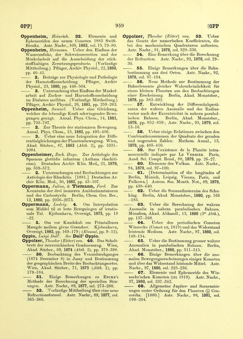 Oppenheim, Heinrich. 32. Elemente und Ephenieriden des neuen Cometen 1883 Swift- Brooks. Astr. Nachr., 105, 1883, col. 15, 79-80. Oppenheim, Hermann. Ueber den Einfluss der Wasserzufuhr, der Schweisssecretion und der Muskelarbeit auf die Ausscheidnng der stick- stolfhaltigen Zersetzungsproducte. (Vorlaufige Mittheilung.) Plliiger, Arcliiv Physiol, 22,1880, pp. 40-41. 2. Beitrage zwr Physiologic und Pathologie der Harnstoffausscheidung. Pfiiiger, Archiv Physiol., 23, 1880, pp. 446-504. 3. Untersuchung (iber Einfluss der Muskel- arbeit auf Zucker- und Harnstoffausscheidung im Diabetes mellitus. (Vorlaufige Mittheilung.) Pfiuger, Archiv Physiol., 26, 1881, pp. 259-263. Oppenheim, Samuel. Ueber eine Gleichung, welcher die lebendige Kraft schwingender Bewe- gungen geniigt. Annal. Phys. Cheni., 14, 1881, pp. 705-707. 2. Zur Theorie der stationaren Bewegung. Annal. Phys. Chem., 15, 1882, pp. 495-496\ 3. Ueber eine neue Integration der Diffe- rentialgleichungen derPlanetenbewegung. Wien, Akad. Sitzber., 87, 1883 (Abth. 2), pp. 1031- 1084. Oppenheimer, Zach. Hugo. Zur Aetiologie des Spasmus glottidis infantum (Asthma rhachiti- cum). Deutsches Archiv Klin. Med., 21, 1878, pp. 559-572. 2. Untersuchungen und Beobachtungen zur Aetiologie der Rhachitis. [1881.] Deutsches Ar- chiv Klin. Med., 30, 1882, pp. 45-107. Oppermann, Julius, & Tiemann, Fe7-d. Zur Kenntniss der di-ei isomeren Amidozimmtsauren und des Carbostyrils. Berlin, Chem. Ges. Ber., 13, 1880, pp. 2056-2073. Oppermann, Ludvig. 4. Om Interpolation som Middel til at lette Beregningen af irratio- nale Tal. Kjobenhavn, Oversigt, 1875, pp. 18 -22. 5. Om vor Kundskab om Primtalleues Msengde mellem givne Grjendser. Kjobenhavn, Oversigt, 1882, pp. 169-179; {Resume, pp. 9-12). Oppio, Luigi DalV. See DalP Oppio. Oppolzer, Theodor (Ritter) von. 49. Das Schalt- brett der osterreichischen Gradniessung. Wien, Akad. Sitzber., 69, 1874 (Abth. 2), pp. 379-398. 50. Beobachtung des Venusdurchganges (1874 December 8) in Jassy und Bestimmung der geograpbischen Breite des Beobachtungsortes. Wien, Akad. Sitzber., 71, 1875 (Abth. 2), pp. 179-184. 51. Einige Bemerkungen zu Encke's Methode der Berechnung der speciellen Stor- ungen. Astr. Nachr., 89, 1877, col. 273-280. 52. A^orlaufige Mittheilung ilber eine neue Refractionsformel. Astr. Nachr., 89, 1877, col. 365-366. Oppolzer, Theodor (Ritter) von. 53. Ueber das Gesetz der numerischen Koefficienten, die bei den mechanischen Quadraturen auftreten. Astr. Nachr., 91, 1878, col. 329-336. 54. Eine Bemerkung iiber die Berechnung der Refraction. Astr. Nachr., 92, 1878, col. 29- 30. 55. Einige Bemerkungen iiber die Bahn- bestimmung aus drei Orten. Astr. Nachr., 92, 1878, col. 97-104. 56. Neue Methode zur Bestimmung der Bahnelemente gleicher Wahrscheinlichkeit fiir einen kleinen Planeten aus den Beobachtungen eiuer Erscheinung. Berlin, Akad. Monatsber., 1878, pp. 583-602. 57. Entwicklung der DifFerentialquoti- enten der wahren Anomalie und des Radius- vector nach der Excentricitat in nahezu parabol- ischen Bahnen. Berlin, Akad. Monatsber., 1878, pp. 852-859 ; Astr. Nachr., 95, 1879, col. 13-16. 58. Ueber einige Relationen zwischen den Combinationssummen der Quadrate der geraden und ungeraden Zahlen. Mathem. Annal., 13, 1878, pp. 405-410. 59. Sur I'existence de la Planete intra- mercurielle indiquee par Le Verrier. Paris, Acad. Sci. Compt. Rend., 88, 1879, pp. 26-27. 60. Elemente des Vulkan. Astr. Nachr., 94, 1879, col. 97-100. 61. [Determination of the longitudes of Berlin, Munich, Leipzig, Vienna, Paris, and Pulkowa.] Astron. Soc. Month. Not., 89, 1879, pp. 438-440. 62. Ueber die Sonnenfinsterniss des Schu- king. Berlin, Akad. Monatsber., 1880, pp. 166 -185. 63. Ueber die Berechnung der wahren Anomalie in nahezu parabolischen Bahnen. Miinchen, Akad. Abhandl., 13, 1880 (3*^ Abth.), pp. 137-168. 64. Ueber den periodischen Cometen Winnecke (Comet iii, 1819) und das Widerstand leistende Medium. Astr. ISTachr., 97, 1880, col. 149-154. 65. Ueber die Bestimmung grosser wahrer Anomalien in parabolischen Bahnen. Berlin, Akad. Monatsber., 1880, pp. 511-515. ■ 66. Einige Bemerkungen iiber die ano- malen Bewegungserscheinungen einiger Kometen und iiber das Widerstand leistende Mittel. Astr. Nachr., 97, 1880, col. 225-236. 67. Elemente und Ephemeride des Win- necke'schen Kometen (iii. 1819). Asti-. Nachr., 97, 1880, col. 337-342. 68. Allgemeine Jupiter- und Saturnstor- ungen erster Ordnung fiir den Planeten @ Con- cordia. [1880.] Astr. Nachr., 98, 1881, col. 199-204.