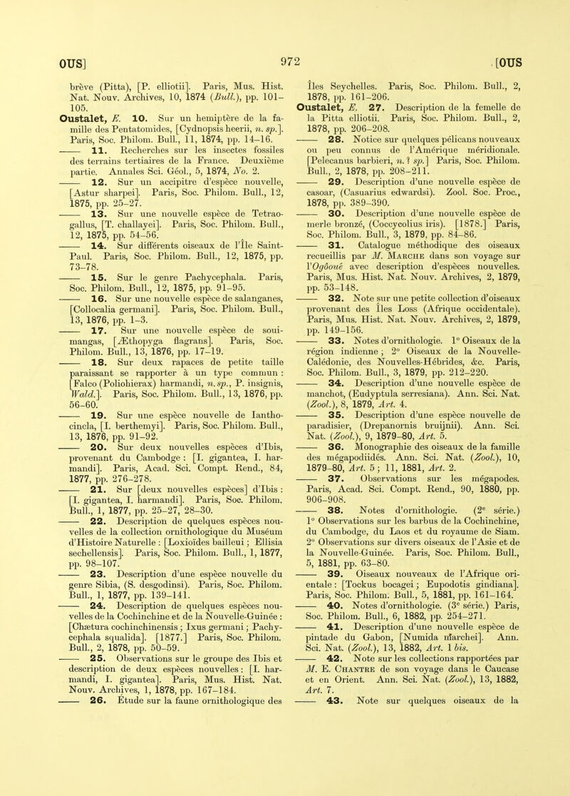 breve (Pitta), [P. elliotii]. Paris, Mus. Hist. Nat. Nouv. Archives, 10, 1874 {Bull), pp. 101- 105. Oustalet, E. 10. Sur un hemiptere de la fa- mille des Pentatomides, [Cydnopsis heerii, n. sp.]. Paris, Soc. Philom. Bull., 11, 1874, pp. 14-16. 11. Recherclies sur les iiisectes fossiles des terrains tertiaires de la France. Deuxieme partie. Annales Sci. GeoL, 5, 1874, No. 2. 12. Sur un accipitre d'espece nouvelle, [Astur sliarpei]. Paris, Soc. Philom. Bull., 12, 1875, pp. 25-27. 13. Sur une nouvelle espece de Tetrao- gallus, [T. challayei]. Paris, Soc. Philom. Bull., 12, 1875, pp. 54-56. 14. Sur difFerents oiseaux de I'lle Saint- Paul. Paris, Soc. Philom. Bull., 12, 1875, pp. 73-78. 15. Sur le genre Pachycephala. Paris, Soc. Philom. Bull, 12, 1875, pp. 91-95. 16. Sur une nouvelle espece de salanganes, [Collocalia germani]. Paris, Soc. Philom. Bull., 13, 1876, pp. 1-3. 17. Sur une nouvelle espece de soui- mangas, [^thopyga flagrans]. Paris, Soc. Philom. Bull., 13, 1876, pp. 17-19. 18. Sur deux rapaces de petite taille paraissant se rapporter a un type comniun : [Falco (Poliohierax) harmandi, n.sp., P. insignis, Wald.]. Paris, Soc. Philom. Bull., 13, 1876, pp. 56-60. 19. Sur une espece nouvelle de lantho- cincla, [I. berthemyi]. Paris, Soc. Philom. Bull., 13, 1876, pp. 91-92. 20. Sur deux nouvelles especes d'Ibis, provenant du Cambodge : [I. gigantea, I. har- mandi]. Paris, Acad. Sci. Compt. Rend., 84, 1877, pp. 276-278. 21. Sur [deux nouvelles especes] d'Ibis : [I. gigantea, I. harmandi]. Paris, Soc. Philom. Bull., 1, 1877, pp. 25-27, 28-30. 22. Description de quelques especes nou- velles de la collection ornithologique du Museum d'Histoire Naturelle : [Loxioides bailleui; EUisia sechellensis]. Paris, Soc. Philom. Bull., 1, 1877, pp. 98-107. 23. Description d'une espece nouvelle du genre Sibia, (S. desgodinsi). Paris, Soc. Philom. Bull., 1, 1877, pp. 139-141. 24. Description de quelques especes nou- velles de la Cochinchine et de la Nouvelle-Guinee : [Ohsetura cochinchinensis ; Ixus germani; Pachy- cephala squalida]. [1877.] Paris, Soc. Philom. Bull., 2, 1878, pp. 50-59. 25. Observations sur le groupe des Ibis et description de deux especes nouvelles: [I. har- mandi, I. gigantea]. Paris, Mus. Hist. Nat. Nouv. Archives, 1, 1878, pp. 167-184. 26. Etude sur la faune ornithologique des lies Seychelles. Paris, Soc. Philom. Bull., 2, 1878, pp. 161-206. Oustalet, E. 27. Description de la femelle de la Pitta elliotii. Paris, Soc. Philom. Bull., 2, 1878, pp. 206-208. 28. Notice sur quelques pelicans nouveaux ou peu connus de I'Amerique meridionale. [Pelecanus barbieri, 7i. 1 sj). ] Paris, Soc. Philom. Bull., 2, 1878, pp. 208-211. 29. Description d'une nouvelle espece de casoar, (Casuarius edwardsi). Zool. Soc. Proc, 1878, pp. 389-390. 30. Description d'une nouvelle espece de merle bronze, (Coccycolius iris). [1878.] Paris, Soc. Philom. Bull., 3, 1879, pp. 84-86. 31. Catalogue methodique des oiseaux recueillis par M. Marche dans son voyage sur VOgdoue avec description d'especes nouvelles. Paris, Mus. Hist. Nat. Nouv. Archives, 2, 1879, pp. 53-148. 32. Note sur une petite collection d'oiseaux provenant des lies Loss (Afrique occidentale). Paris, Mus. Hist. Nat. Nouv. Archives, 2, 1879, pp. 149-156. 33. Notes d'ornithologie. 1° Oiseaux de la region indienne; 2° Oiseaux de la Nouvelle- Caledonie, des Nouvelles-Hebrides, &c. Paris, Soc. Philom. Bull., 3, 1879, pp. 212-220. 34. Description d'une nouvelle espece de manchot, (Eudyptula serresiana). Ann. Sci. Nat. (Zool), 8, 1879, Art. 4. 35. Description d'une espece nouvelle de paradisier, (Drepanornis bruijnii). Ann. Sci. Nat. (Zool), 9, 1879-80, Art. 5. 36. Monographic des oiseaux de la famille des megapodiides. Ann. Sci. Nat. (Zool.), 10, 1879-80, Art. 5; 11, 1881, Art. 2. 37. Observations sur les megapodes. Paris, Acad. Sci. Compt. Rend., 90, 1880, pp. 906-908. 38. Notes d'ornithologie. (2 serie.) 1° Observations sur les barbus de la Cochinchine, du Cambodge, du Laos et du royaume de Siam. 2° Observations sur divers oiseaux de 1'Asie et de la Nouvelle-Guinee. Paris, Soc. Philom. Bull., 5, 1881, pp. 63-80. 39. Oiseaux nouveaux de 1'Afrique ori- entale : [Tockus bocagei; Eupodotis gindiana]. Paris, Soc. Philom. Bull, 5, 1881, pp. 161-164. 40. Notes d'ornithologie. (3*^ serie.) Paris, Soc. Philom. Bull., 6, 1882, pp. 254-271. 41. Description d'une nouvelle espece de pintade du Gabon, [Numida niai-chei]. Ann. Sci. Nat. (Zool), 13, 1882, Art. 1 bis. 42. Note sur les collections rapportees par M. E. Chantre de son voyage dans le Oaucase et en Orient. Ann. Sci. Nat. (Zool), 13, 1882, Art. 7. 43. Note sur quelques oiseaux de la