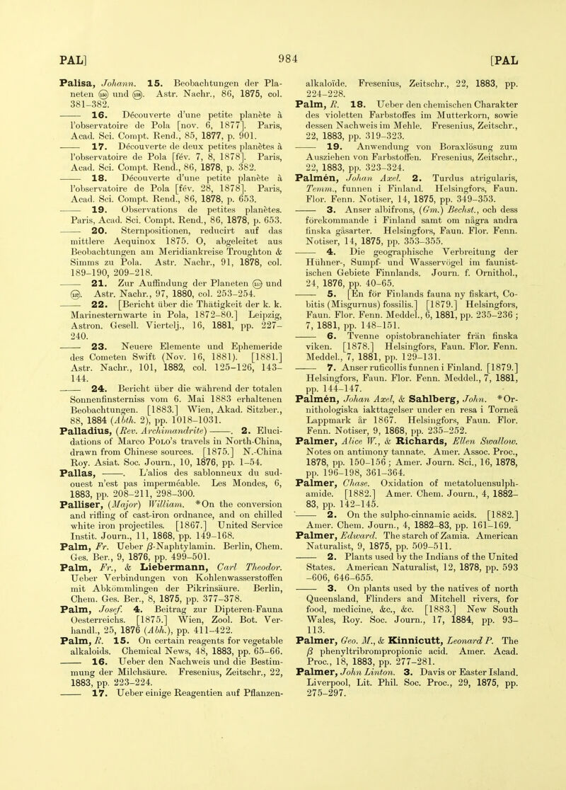 Palisa, Johann. 15. Beobachtungen tier Pla- neten @ imd (g). Astr. Nachr., 80, 1875, col. 381-382. 16. Decouverte d'une petite planete a I'observatoire de Pola [nov. 6, 1877]. Paris, Acad. Sci. Compt. Rend.; 85, 1877, p. 901. 17. Decouverte de deux petite.s planete.s a robservatoire de Pola [fev. 7, 8, 1878]. Paris, Acad. Sci. Compt. Rend., 86, 1878, p. 382. 18. Decouverte d'une petite planete a robservatoire de Pola [fev. 28, 1878]. Paris, Acad. Sci. Compt. Rend., 86, 1878, p. 653. ■ 19. Observations de petites planetes. Paris, Acad. Sci. Compt. Rend., 86, 1878, p. 653. 20. Sternpositionen, reducirt auf das mittlere Aequinox 1875. O, abgeleitet aus Beobacbtungen am Meridiankreise Troughton & Simms zu Pola. Astr. Nachr., 91, 1878, col. 189-190, 209-218. 21. Zur Auffindung der Planeten @ und @. Astr. Nachr., 97, 1880, col. 253-254. 22. [Bericht iiber die Thatigkeit der k. k. Marinesternwarte in Pola, 1872-80.] Leipzig, Astron. Gesell. Viertelj., 16, 1881, pp. 227- 240. 23. Neuere Elemente und Ephemeride des Cometen Swift (Nov. 16, 1881). [1881.] Astr. Nachr., 101, 1882, col. 125-126, 143- 144. 24. Bericht iiber die wahrend der totalen Sonnenfinsterniss vom 6. Mai 1883 erhaltenen Beobachtungen. [1883.] Wien, Akad. Sitzber., 88, 1884 {Ahth. 2), pp. 1018-1031. Palladius, {Rev. Archimandrite) . 2. Eluci- dations of Marco Polo's travels in North-China, drawn from Chinese sources. [1875.] N.-China Roy. Asiat. Soc. Journ., 10, 1876, pp. 1-54. Pallas, . L'alios des sablonneux du sud- ouest n'est pas impermeable. Les Mondes, 6, 1883, pp. 208-211, 298-300. Palliser, [Major) William. *0n the conversion and rifling of cast-iron ordnance, and on chilled white iron projectiles. [1867.] United Service Instit. Journ., 11, 1868, pp. 149-168. Palm, Fr. Ueber /3-Naphtylamin. Berlin, Chem. Ges. Ber., 9, 1876, pp. 499-501. Palm, Fr., & Liebermann, Carl Theodor. Ueber Verbindungen von KohlenwasserstofTen mit Abkcimmlingen der Pikrinsaure. Berlin, Chem. Ges. Ber., 8, 1875, pp. 377-378. Palm, Josef. 4. Beitrag zur Dipteren-Fauna Oesterreichs. [1875.] Wien, Zool. Bot. Ver- handl, 25, 1876 {Abh.), pp. 411-422. Palm, i?. 15. On certain reagents for vegetable alkaloids. Chemical News, 48, 1883, pp. 65-66. 16. Ueber den Nachweis und die Bestim- mung der Milchsaure. Fresenius, Zeitschr., 22, 1883, pp. 223-224. 17. Ueber eiuige Reagentien auf Pflanzen- alkaloide. Fresenius, Zeitschr., 22, 1883, pp. 224-228. Palm, 7?. 18. Ueber den chemischen Charakter des violetten Farbstoffes im Mutterkorn, sowie dessen Nachweis im Mehle. Fresenius, Zeitschr., 22, 1883, pp. 319-323. 19. Anwendung von Boraxlbsung zum Ausziehen von FarbstoSen. Fresenius, Zeitschr., 22, 1883, pp. 323-324. Palmen, Jolmn Axel. 2. Turdus atrigularis, Temm., funnen i Finland. Helsingfors, Faun. Flor. Fenn. Notiser, 14, 1875, pp. 349-353. 3. Anser albifrons, (Gni.) Bechst., och dess forekommande i Finland samt om nagra andra linska gtlsarter. Helsingfors, Faun. Flor. Fenn. Notiser, 14, 1875, pp. 353-355. ■ 4. Die geographische Verbreitung der Hiihner-, Sumpf- und Wasservogel im faunist- ischen Gebiete Finnlands. Journ. f. Ornithol., 24, 1876, pp. 40-65. 5. [En for Finlands fauna ny fiskart, Co- bitis (Misgurnus) fossilis.] [1879.] Helsingfors, Faun. Flor. Fenn. Meddel., 6, 1881, pp. 235-236 ; 7, 1881, pp. 148-151. 6. Tvenne opistobranchiater fr'an finska viken. [1878.] Helsingfors, Faun. Floi. Fenn. Meddel., 7, 1881, pp. 129-131. 7. Anserruficollis funneni Finland. [1879.] Helsingfors, Faun. Flor. Fenn. Meddel., 7, 1881, pp. 144-147. Palmen, Johan Axel, & Sahlberg, John. *0r- nithologiska iakttagelser under en resa i Torne§, Lappmark i1,r 1867. Helsingfors, Faun. Flor. Fenn. Notiser, 9, 1868, pp. 235-252. Palmer, Alice W., k Richards, Ellen Swallow. Notes on antinaony tannate. Amer. Assoc. Proc, 1878, pp. 150-156; Amer. Journ. Sci., 16, 1878, pp. 196-198, 361-364. Palmer, Chase. Oxidation of metatoluensulph- amide. [1882.] Amer. Chem. Journ., 4, 1882- 83, pp. 142-145. ■ 2. On the sulpho-cinnamic acids. [1882.] Amer. Chem. Journ., 4, 1882-83, pp. 161-169. Palmer, ^</w«rf^. The starch of Zamia. American Naturalist, 9, 1875, pp. 509-511. 2. Plants iised by the Indians of the United States. American Naturalist, 12, 1878, pp. 593 -606, 646-655. 3. On plants used by the natives of north Queensland, Flinders and Mitchell rivers, for food, medicine, &c., &c. [1883.] New South Wales, Roy. Soc. Journ., 17, 1884, pp. 93- 113. Palmer, Geo. M., k Kinnicutt, Leonard P. The /3 phenyltribrompropionic acid. Amer. Acad. Proc, 18, 1883, pp. 277-281. Palmer, John Linton. 3. Davis or Easter Island. Liverpool, Lit. Phil. Soc. Proc, 29, 1875, pp. 275-297.
