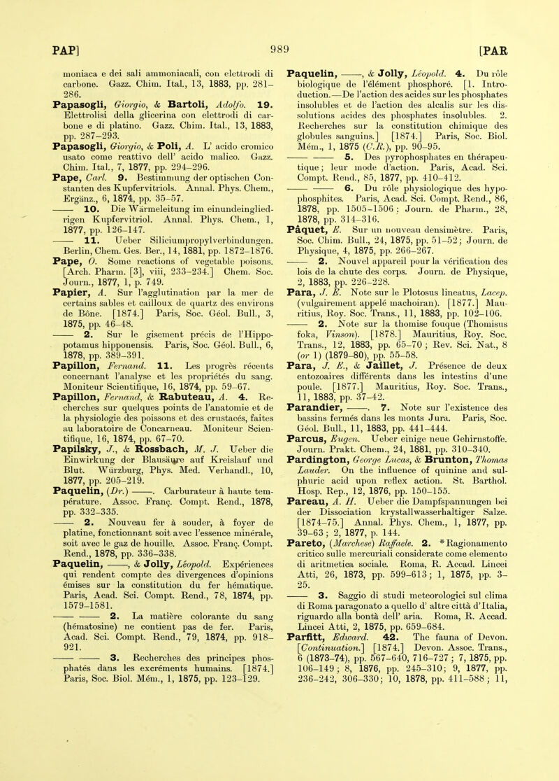 moniaca e dei sali ainmoniacali, con elettrodi di carbone. Gazz. Chim. Ital., 13, 1883, pp. 281- 286. Papasogli, Giorgio, k Bartoli, Adolfo. 19. Eletti-olisi della glicerina con elettrodi di car- bone e di platino. Gazz. Chim. Ital., 13, 1883, pp. 287-293. Papasogli, Giorgio, h Poli, A. L' acido cromico usato come reattivo dell' acido nialico. Gazz. Chim. Ital., 7, 1877, pp. 294-296. Pape, Carl. 9. Bestimniung der optischeu Con- stanten des Kupfervitriols. Annal. Phys. Cliera., Erganz., 6, 1874, pp. 35-57. 10. Die Warmeleitung im einundeinglied- rigen Kupfervitriol. Annal. Phys. Chem., 1, 1877, pp. 126-147. 11. Ueber Siliciumpropylverbindungen. Berlin, Chem. Ges. Ber., 14, 1881, pp. 1872-1876. Pape, 0. Some i-eactions of vegetable poisons. [Arch. Pharm. [3], viii, 233-234.] Chem. Soc. Journ., 1877, 1, p. 749. Papier, A. Sur I'agglutination par la mer de certains sables et cailloux de quartz des environs de Bone. [1874.] Paris, Soc. Geol. Bull., 3, 1875, pp. 46-48. 2. Sur le gisement precis de I'Hippo- potamus hippouensis. Paris, Soc. Geol. Bull., 6, 1878, pp. 389-391. Papillon, Fe.rnand. 11. Les progres recents concernant I'analyse et les proprietes du sang. Moniteur Scientifique, 16, 1874, pp. 59-67. Papillon, Fevnand, & Rabuteau, A. 4. Re- cherches sur quelques points de I'anatomie et de la physiologic des poissons et des crustaces, faites au laboratoire de Concarneau. Moniteur Scien- tifique, 16, 1874, pp. 67-70. Papilsky, J., & Rossbach, M. J. Ueber die Einwirkung der Blausaiji'e auf Kreislauf und Blut. Wurzburg, Phys. Med. Verhandl., 10, 1877, pp. 205-219. Paquelin, {Dr.) . Carburateur a haute tem- perature. Assoc. Frant^. Compt. Rend., 1878, pp. 332-335. 2. Nouveau fer a souder, a foyer de platine, fonctionnant soit avec I'essence minerale, soit avec le gaz de houille. Assoc. FranQ. Compt. Rend., 1878, pp. 336-338. Paquelin, , & Jolly, Leopold. Experiences qui rendent compte des divergences d'opinions emises sur la constitution du fer hematique. Paris, Acad. Sci. Compt. Rend., 78, 1874, pp. 1579-1581. 2. La matiere colorante du sang (hematosine) ne contient pas de fer. Paris, Acad. Sci. Compt. Rend., 79, 1874, pp. 918- 921. 3. Recherches des principes phos- phates dans les excrements humains. [1874.] Paris, Soc. Biol. Mem., 1, 1875, pp. 123-129. Paquelin, , & Jolly, Leopold. 4. Du role biologique de I'element phosphore. [1. Intro- duction.—De Faction des acides sur les phosphates insolubles et de Taction des alcalis sur les dis- solutions acides des phosphates insolubles. 2. Recherches sur la constitution chimique des globules sanguins.] [1874.] Paris, Soc. Biol. Mem., 1, 1875 {C.R.), pp. 90-95. 5. Des pyrophosphates en therapeu- tique; leur mode d'action. Paris, Acad. Sci. Compt. Rend., 85, 1877, pp. 410-412. 6. Du role physiologique des hypo- phosphites. Paris, Acad. Sci. Compt. Rend., 86, 1878, pp. 1505-1506 : Journ. de Pharm., 28, 1878, pp. 314-316. Paquet, E. Sur un nouveau densimetre. Paris, Soc. Chim. Bull., 24, 1875, pp. 51-52; Journ. de Physique, 4, 1875, pp. 266-267. 2. Nouvel appareil pour la verification des lois de la chute des corps. Journ. de Physique, 2, 1883, pp. 226-228. Para, J. E. Note sur le Plotosus lineatus, Lacep. (vulgairement appele machoiran). [1877.] Mau- ritius, Roy. Soc. Trans., 11, 1883, pp. 102-106. ■——- 2. Note sur la thomise fouque (Thomisus foka, Vinson). [1878.] Mauritius, Roy. Soc. Trans., 12, 1883, pp. 65-70; Rev. Sci. Nat., 8 {or 1) (1879-80), pp. 55-58. Para, J. E., & Jaillet, J. Presence de deux entozoaires differents dans les intestins d'une poule. [1877.] Mauritius, Roy. Soc. Trans., 11, 1883, pp. 37-42. Parandier, . 7. Note sur I'existence des bassins fermes dans les nionts Jura. Paris, Soc. Geol. Bull, 11, 1883, pp. 441-444. Parous, Etigen. Ueber einige neue Gehirnstoft'e. Journ. Prakt. Chem., 24, 1881, pp. 310-340. Pardington, George Lucas, & Brunton, Thomas Lauder. On the influence of quinine and sul- phuric acid upon reflex action. St. Barthol. Hosp. Rep., 12, 1876, pp. 150-155. Pareau, A. H. Ueber die Dampfspannungen bei der Dissociation krystallwasserhaltiger Salze. [1874-75.] Annal. Phys. Chem., 1, 1877, pp. 39-63; 2, 1877, p. 144. Pareto, {Marchese) Eaffaele. 2. * Ragionamento critico suUe mercuriali considerate come elemento di aritmetica sociale. Roma, R. Accad. Lincei Atti, 26, 1873, pp. 599-613; 1, 1875, pp. 3- 25. 3. Saggio di studi meteorologici sul clima di Roma paragonato a quello d' altre citta d'ltalia, riguardo alia bontk dell' aria. Roma, R. Accad. Lincei Atti, 2, 1875, pp. 659-684. Parfitt, Edward. 42. The fauna of Devon. [Continuation.] [1874.] Devon. Assoc. Trans., 6 (1873-74), pp. 567-640, 716-727; 7, 1875, pp. 106-149; 8, 1876, pp. 245-310; 9, 1877, pp. 236-242,' 306-330; 10, 1878, pp. 411-588; 11,