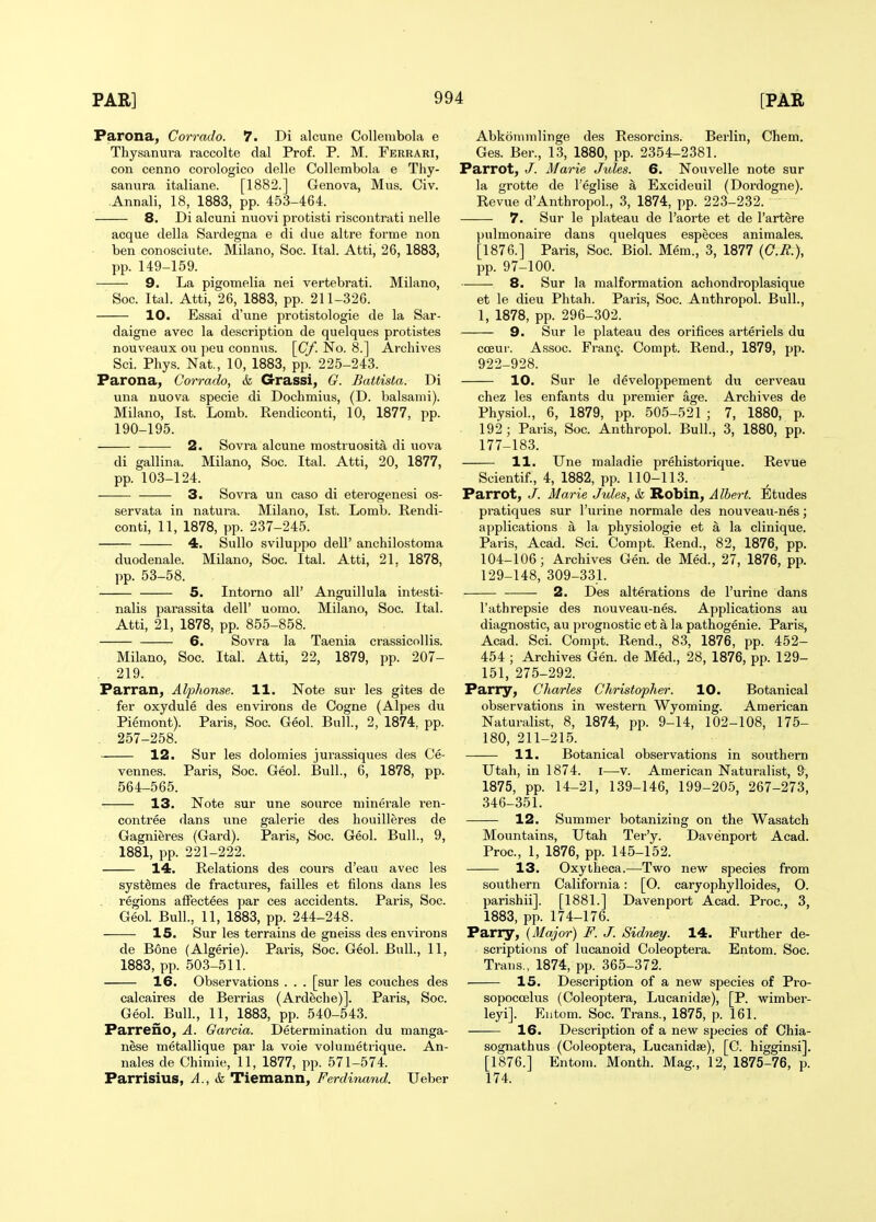 Parona, Corrado. 7. Di alcune Collembola e Thysanuva raccolte dal Prof. P. M. Ferrari, con cenno corologico delle Collembola e Thy- sanura italiane. [1882.] Geneva, Mus. Civ. Annali, 18, 1883, pp. 453-464. 8. Di alcuni nuovi protisti riscontrati nelle acque della Sardegna e di due altre forme non ben conosciute. Milano, Soc. Ital. Atti, 26, 1883, pp. 149-159. 9. La pigomelia nei vertebrati. Milano, Soc. Ital. Atti, 26, 1883, pp. 211-326. 10. Essai d'une protistologie de la Sar- daigne avec la description de quelque.s protistes nouveaux ou peu connus. [Cf. No. 8.] Archives Sci. Phys. Nat., 10, 1883, pp. 225-243. Parona, Corrado, & Grassi, G. Battista. Di una nuova specie di Dochmius, (D. balsami). Milano, 1st. Lomb. Rendiconti, 10, 1877, pp. 190-195. 2. Sovra alcune mostruosit^ di nova di gallina. Milano, Soc. Ital. Atti, 20, 1877, pp. 103-124. 3. Sovra un caso di eterogenesi os- servata in natura. Milano, 1st. Lomb. Rendi- conti, 11, 1878, pp. 237-245. 4. Sullo sviluppo dell' anchilostoma duodenale. Milano, Soc. Ital. Atti, 21. 1878, pp. 53-58. 5. Intorno all' Anguillula intesti- nalis pai-assita dell' uomo. Milano, Soc. Ital. Atti, 21, 1878, pp. 855-858. 6. Sovra la Taenia crassicollis. Milano, Soc. Ital. Atti, 22, 1879, pp. 207- 219. Parran, Alphonse. 11. Note sur les gites de fer oxydule des environs de Cogne (Alpes du Pi^mont). Paris, Soc. Geol. Bull., 2, 1874, pp. _ 257-258. 12. Sur les dolomies jurassiques des Ce- vennes. Paris, Soc. Geol. Bull., 6, 1878, pp. 564-565. 13. Note sur une source niinerale ren- contree dans vine galerie des houilleres de Gagnieres (Gard). Paris, Soc. Geol. Bull., 9, 1881, pp. 221-222. 14. Relations des cours d'eau avec les syst^mes de fractures, failles et filons dans les . regions affectees par ces accidents. Paris, Soc. Geol. Bull., 11, 1883, pp. 244-248. 15. Sur les terrains de gneiss des environs de B6ne (Algerie). Paris, Soc. Geol. Bull., 11, 1883, pp. 503-511. 16. Observations . . . [sur les couches des calcaires de Berrias (Ardeche)]. Paris, Soc. Geol. Bull., 11, 1883, pp. 540-543. Parreno, A. Garcia. Determination du manga- nese metallique par la voie volumetrique. An- nales de Chimie, 11, 1877, pp. 571-574. Parrisius, A., & Tiemann, Ferdinand. Ueber Abkonimlinge des Resorcins. Berlin, Chem. Ges. Ber., 13, 1880, pp. 2354-2381. Parrot, /. Marie Jules. 6. Nouvelle note sur la grotte de I'eglise a Excideuil (Dordogne). Revue d'Anthropol., 3, 1874, pp. 223-232. 7. Sur le plateau de I'aorte et de I'artere pulmonaire dans quelques especes animales. [1876.] Paris, Soc. Biol. Mem., 3, 1877 {O.R.), pp. 97-100. 8. Sur la malformation achondroplasique et le dieu Phtah. Paris, Soc. Anthropol. Bull., 1, 1878, pp. 296-302. 9. Sur le plateau des orifices arteriels du coeur. Assoc. Fran9. Compt. Rend., 1879, pp. 922-928. 10. Sur le developpement du cerveau chez les enfants du premier age. Archives de Physiol., 6, 1879, pp. 505-521 ; 7, 1880, p. 192; Paris, Soc. Anthropol. Bull., 3, 1880, pp. 177-183. 11. Une maladie prehistorique. Revue Scientif., 4, 1882, pp. 110-113. Parrot, J. Marie Jules, & Robin, Albert. Etudes pratiques sur I'urine normale des nouveau-nes; applications a la physiologic et a la clinique. Paris, Acad. Sci. Compt. Rend., 82, 1876, pp. 104-106; Archives Gen. de Med., 27, 1876, pp. 129-148, 309-331. 2. Des alterations de I'urine dans I'athrepsie des nouveau-nes. Applications au diagnostic, au prognostic et a la pathogenie. Paris, Acad. Sci. Compt. Rend., 83, 1876, pp. 452- 454 ; Archives Gen. de Med., 28, 1876, pp. 129- 151, 275-292. Parry, Charles Christopher. 10. Botanical observations in western Wyoming. American Naturalist, 8, 1874, pp. 9-14, 102-108, 175- 180, 211-215. 11. Botanical observations in southern Utah, in 1874. i—v. American Naturalist, 9, 1875, pp. 14-21, 139-146, 199-205, 267-273, 346-351. 12. Summer botanizing on the Wasatch Mountains, Utah Ter'y. Davenport Acad. Proc, 1, 1876, pp. 145-152. 13. Oxytheca.—Two new species from southern California: [O. caryophylloides, O. parishii]. [1881.] Davenport Acad. Proc, 3, 1883, pp. 174-176. Parry, {Major) F. J. Sidney. 14. Further de- scriptions of lucanoid Coleoptera. Entom. Soc. Trans., 1874, pp. 365-372. 15. Description of a new species of Pro- sopocoelus (Coleoptera, Lucanidse), [P. wimber- leyi]. Eutom. Soc. Trans., 1875, p. 161. 16. Description of a new species of Ohia- sognathus (Coleoptera, Lucanidse), [C. higginsi]. [1876.] Entom. Month. Mag., 12, 1875-76, p. 174.