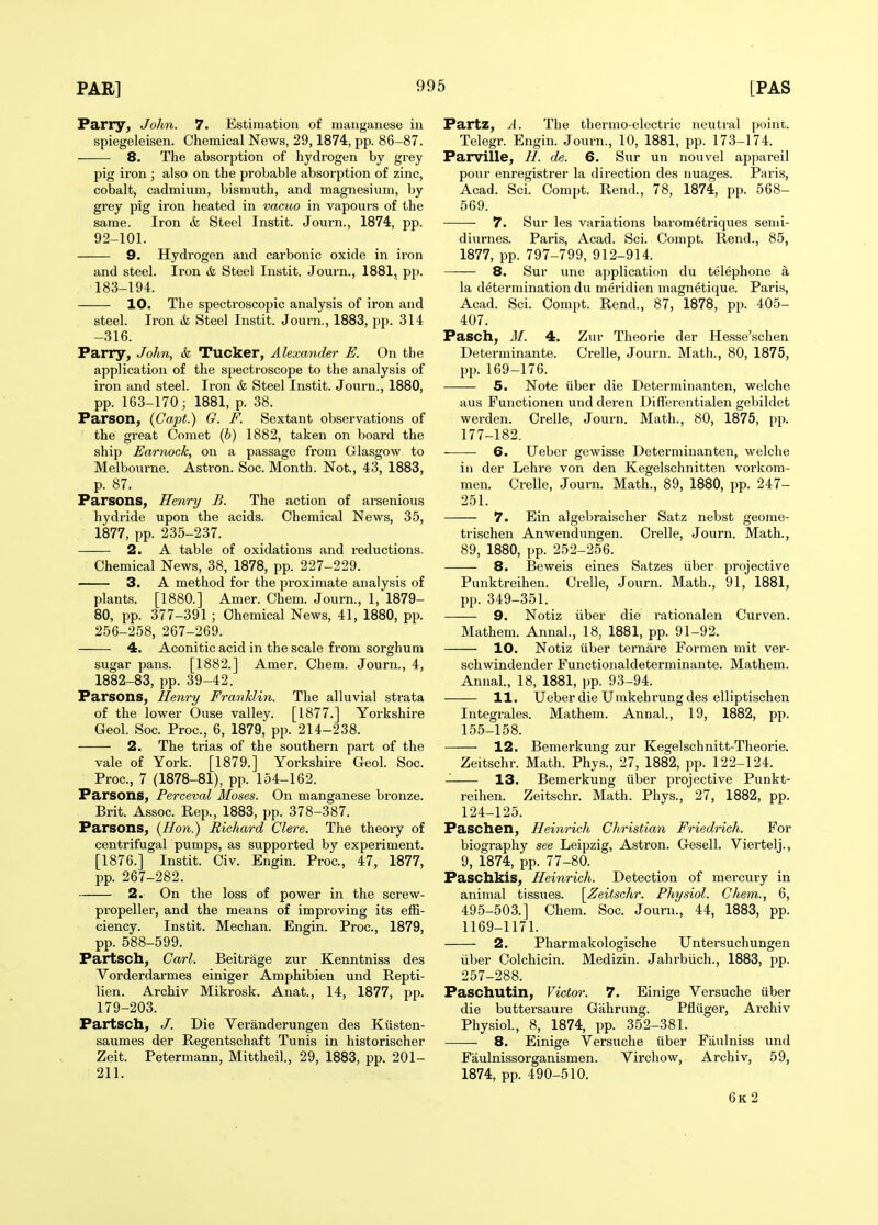 Parry, John. 7. Estimation of manganese in spiegeleisen. Chemical News, 29,1874, pp. 86-87. 8. The absorption of hydrogen by grey pig iron ; also on the probable absorption of zinc, cobalt, cadmium, bismuth, and magnesium, by grey pig iron heated in vacuo in vapours of the same. Iron & Steel Instit. Journ., 1874, pp. 92-101. 9. Hydrogen and carbonic oxide in iron and steel. Iron & Steel Instit. Journ., 1881, pp. 183-194. 10. The spectroscopic analysis of iron and steel. Iron & Steel Instit. Journ., 1883, pp. 314 -316. Parry, John, & Tucker, Alexander E. On the application of the spectroscope to the analysis of iron and steel. Iron & Steel Instit. Journ., 1880, pp. 163-170; 1881, p. 38. Parson, {Capt.) G. F. Sextant observations of the great Comet (h) 1882, taken on board the ship Earnock, on a passage from Glasgow to Melbourne. Astron. Soc. Month. Not., 43, 1883, p. 87. Parsons, Henry B. The action of arsenious hydride upon the acids. Chemical News, 35, 1877, pp. 235-237. 2. A table of oxidations and reductions. Chemical News, 38, 1878, pp. 227-229. 3. A method for the proximate analysis of plants. [1880.] Amer. Chem. Journ., 1, 1879- 80, pp. 377-391 ; Chemical News, 41, 1880, pp. 256-258, 267-269. 4. Aconitic acid in the scale from sorghum sugar pans. [1882.] Amer. Chem. Journ., 4, 1882-83, pp. 39-42. Parsons, Henry Franklin. The alluvial strata of the lower Ouse valley. [1877.] Yorkshire Geol. Soc. Proc, 6, 1879, pp. 214-238. 2. The trias of the southern part of the vale of York. [1879.] Yorkshire Geol. Soc. Proc, 7 (1878-81), pp. 154-162. Parsons, Perceval Moses. On manganese bronze. Brit. Assoc. Rep., 1883, pp. 378-387. Parsons, {Hon.) Richard Clere. The theory of centrifugal pumps, as supported by experiment. [1876.] Instit. Civ. Engin. Proc, 47, 1877, pp. 267-282. 2. On the loss of power in the screw- propeller, and the means of improving its effi- ciency. Instit. Mechan. Engin. Proc, 1879, pp. 588-599. Partsch, Carl. Beitrage zur Kenntniss des Yorderdarmes einiger Amphibien und Repti- lien. Archiv Mikrosk. Anat., 14, 1877, pp. 179-203. Partsch, J. Die Yeranderungen des Kiisten- saumes der Regentschaft Tunis in historischer Zeit. Petermann, Mittheil., 29, 1883, pp. 201- 211. Partz, A. The thermo-electric neutral point. Telegr. Engin. Journ., 10, 1881, pp. 173-174. Parville, de. 6. Sur un nouvel appareil pour enregistrer la direction des nuages. Paris, Acad. Sci. Compt. Rend., 78, 1874, pp. 568- 569. 7. Sur les variations barometriques semi- diurnes. Paris, Acad. Sci. Compt. Rend., 85, 1877, pp. 797-799, 912-914. 8. Sur une application du telephone a la determination du meridien magnetique. Paris, Acad. Sci. Compt. Rend., 87, 1878, pp. 405- 407. Pasch, M. 4. Zur Theorie der Hesse'schen Determinante. Crelle, Journ. Math., 80, 1875, pp. 169-176. 5. Note iiber die Determinanten, welche aus Functionen und deren Diff'erentialen gebildet werden. Crelle, Journ. Math., 80, 1875, pp. 177-182. 6. Ueber gewisse Determinanten, welche in der Lehre von den Kegelschnitten vorkom- men. Crelle, Journ. Math., 89, 1880, pp. 247- 251. 7. Ein algebraischer Satz nebst geome- trischen Anwendungen. Crelle, Journ. Math., 89, 1880, pp. 252-256. 8. Beweis eines Satzes iiber projective Punktreihen. Crelle, Journ. Math., 91, 1881, pp. 349-351. 9. Notiz iiber die rationalen Curven. Mathem. Annal., 18, 1881, pp. 91-92. 10. Notiz tlber ternare Formen mit ver- schwindender Functionaldeterminante. Mathem. Annal., 18, 1881, pp. 93-94. 11. Ueber die Umkeh rung des elliptischen Integrales. Mathem. Annal., 19, 1882, pp. 155-158. 12. Bemerkung zur Kegelschnitt-Theorie. Zeitschr. Math. Phys., 27, 1882, pp. 122-124. 13. Bemerkung iiber projective Punkt- reihen. Zeitschr. Math. Phys., 27, 1882, pp. 124-125. Paschen, Heinrich Christian Friedrich. For biography see Leipzig, Astron. Gesell. Viertelj., 9, 1874, pp. 77-80. Paschkis, Heinrich. Detection of mercury in animal tissues. [Zeitschr. Physiol. Chem., 6, 495-503.] Chem. Soc Journ., 44, 1883, pp. 1169-1171. 2. Pharmakologische Untersuchungen iiber Colchicin. Medizin. Jahrbiich., 1883, pp. 257-288. Paschutin, Victor. 7. Einige Yersuche iiber die buttersaure Gahrung. Pfliiger, Archiv Physiol., 8, 1874, pp. 352-381. — 8. Einige Yersuche iiber Faulniss und Faulnissorganismen. Yirchow, Archiv, 59, 1874, pp. 490-510. 6k2