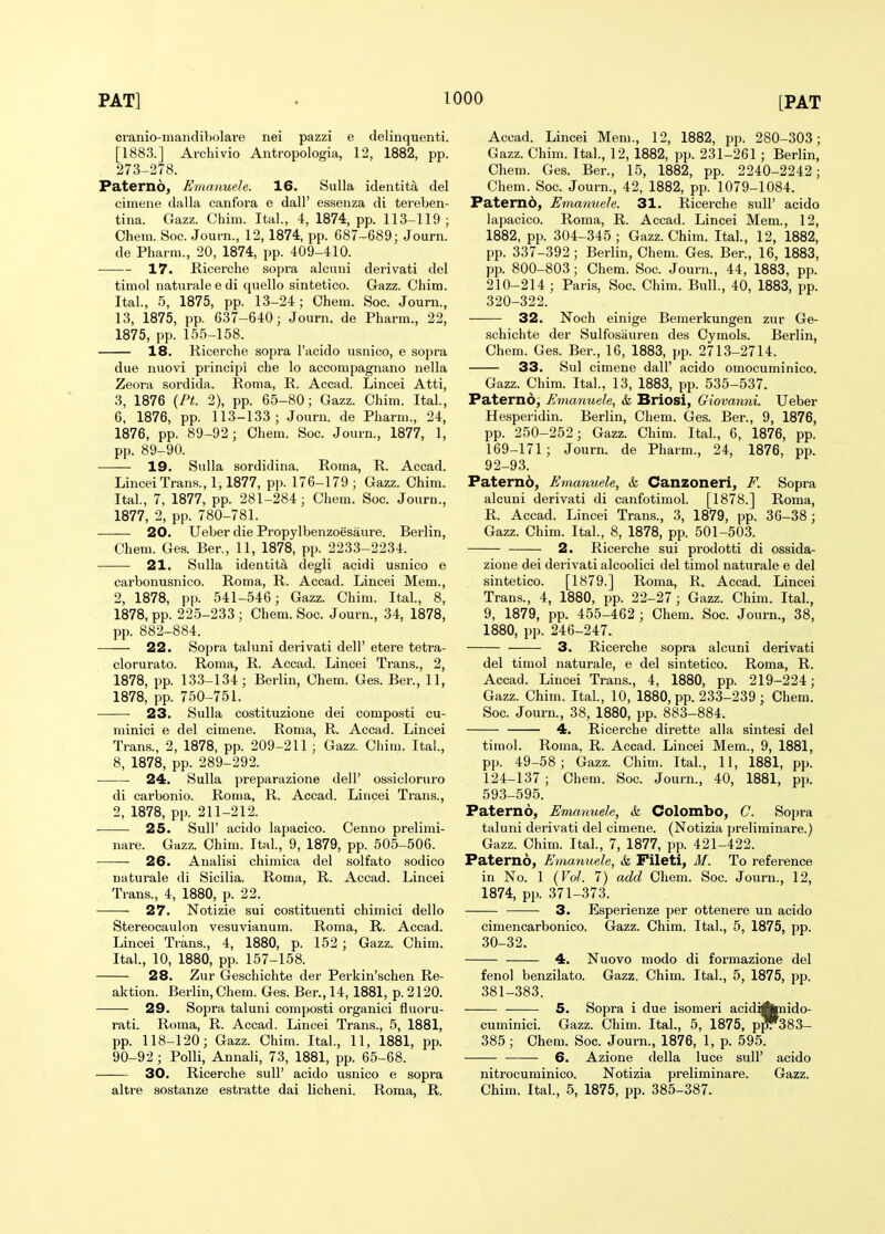 cranio-mandibolare nei pazzi e delinquenti. [1883.] Archivio Antropologia, 12, 1882, pp. 273-278. Paterno, Emanuele. 16. Sulla identita del cimene dalla canfoi-a e dall' essenza di tereben- tina. Gazz. Chim. Ital., 4, 1874, pp. 113-119; Chem. Soc. Journ., 12, 1874, pp. 687-689; Journ. de Pharm., 20, 1874, pp. 409-410. 17. Ricerche sopra alcuui derivati del timol naturale e di quelle sintetico. Gazz. Chim. Ital., 5, 1875, pp. 13-24; Chem. Soc. Journ., 13, 1875, pp. 637-640; Journ. de Pharm., 22, 1875, pp. 155-158. 18. Ricerche sopra I'acido usnico, e sopra due nuovi principi che lo accompagnano nella Zeora soi'dida. Roma, R. Accad. Lincei Atti, 3, 1876 {Pt. 2), pp. 65-80; Gazz. Chim. Ital., 6, 1876, pp. 113-133; Journ. de Pharm., 24, 1876, pp. 89-92; Chem. Soc. Journ., 1877, 1, pp. 89-90. 19. Sulla sordidina. Roma, R. Accad. Lincei Trans., 1,1877, pp. 176-179 ; Gazz. Chim. Ital., 7, 1877, pp. 281-284; Chem. Soc. Journ., 1877, 2, pp. 780-781. 20. Ueber die Propylbenzoesaure. Berlin, Chem. Ges. Ber., 11, 1878, pp. 2233-2234. 21. Sulla identita degli acidi usnico e carbonusnico. Roma, R. Accad. Lincei Mem., 2, 1878, pp. 541-546; Gazz. Chim. Ital., 8, 1878, pp. 225-233 ; Chem. Soc. Journ., 34, 1878, pp. 882-884. 22. Sopra taluni derivati dell' etere tetra- clorurato. Roma, R. Accad. Lincei Trans., 2, 1878, pp. 133-134; Berlin, Chem. Ges. Ber., 11, 1878, pp. 750-751. 23. Sulla costituzione dei composti cu- minici e del cimene. Roma, R. Accad. Lincei Trans., 2, 1878, pp. 209-211 ; Gazz. Chim. Ital., 8, 1878, pp. 289-292. • 24. Sulla preparazione dell' ossicloruro di carbonic. Roma, R. Accad. Lincei Trans., 2, 1878, pp. 211-212. 25. Suir acido lapacico. Cenno prelimi- nare. Gazz. Chim. Ital, 9, 1879, pp. 505-506. — 26. Analisi chiraica del solfato sodico naturale di Sicilia. Roma, R. Accad. Lincei Trans., 4, 1880, p. 22. 27. Notizie sui costituenti chimici dello Stereocaulon vesuvianum. Roma, R. Accad. Lincei Trans., 4, 1880, p. 152 ; Gazz. Chim. Ital., 10, 1880, pp. 157-158. 28. Zur Geschichte der Perkin'schen Re- aktion. Berlin, Chem. Ges. Ber., 14, 1881, p. 2120. 29- Sopra taluni composti organici fluoru- rati. Roma, R. Accad. Lincei Trans., 5, 1881, pp. 118-120; Gazz. Chim. Ital., 11, 1881, pp. 90-92; Polli, Annali, 73, 1881, pp. 65-68. 30. Ricerche sull' acido usnico e sopra altre sostanze estratte dai licheni. Roma, R. Accad. Lincei Mem., 12, 1882, pp. 280-303; Gazz. Chim. Ital., 12, 1882, pp. 231-261 ; Berlin, Chem. Ges. Ber., 15, 1882, pp. 2240-2242; Chem. Soc. Journ., 42, 1882, pp. 1079-1084. Paternb, Emanuele. 31. Ricerche sull' acido lapacico. Roma, R. Accad. Lincei Mem., 12, 1882, pp. 304-345 ; Gazz. Chim. Ital., 12, 1882, pp. 337-392; Berlin, Chem. Ges. Ber., 16, 1883, pp. 800-803; Chem. Soc. Journ., 44, 1883, pp. 210-214 ; Paris, Soc. Chim. Bull., 40, 1883, pp. 320-322. 32. Noch einige Bemerkungen zur Ge- schichte der Sulfosiiuren des Cymols. Berlin, Chem. Ges. Ber., 16, 1883, pp. 2713-2714. 33. Sul cimene dall' acido omocuminico. Gazz. Chim. Ital., 13, 1883, pp. 535-537. Paterno, Emanuele, & Briosi, Giovanni. Ueber Hesperidin. Berlin, Chem. Ges. Ber., 9, 1876, pp. 250-252; Gazz. Chim. Ital., 6, 1876, pp. 169-171; Journ. de Pharm., 24, 1876, pp. 92-93. Patern6, Emanuele, k Canzoneri, F. Sopra alcuni derivati di canfotimol. [1878.] Roma, R. Accad. Lincei Trans., 3, 1879, pp. 36-38; Gazz. Chim. Ital., 8, 1878, pp. 501-503. 2. Ricerche sui prodotti di ossida- zione dei derivati alcoolici del timol naturale e del sintetico. [1879.] Roma, R. Accad. Lincei Trans., 4, 1880, pp. 22-27; Gazz. Chim. Ital., 9, 1879, pp. 455-462 ; Chem. Soc. Journ., 38, 1880, pp. 246-247. 3. Ricerche sopra alcuni derivati del timol naturale, e del sintetico. Roma, R. Accad. Lincei Trans., 4, 1880, pp. 219-224; Gazz. Chim. Ital., 10, 1880, pp. 233-239 ; Chem. Soc. Journ., 38, 1880, pp. 883-884. 4. Ricerche dirette alia sintesi del timol. Roma, R. Accad. Lincei Mem., 9, 1881, pp. 49-58; Gazz. Chim. Ital, 11, 1881, pp. 124-137 ; Chem. Soc. Journ., 40, 1881, pp. 593-595. Paterno, Emanuele, & Colombo, C. Sojjra taluni derivati del cimene. (Notizia preliminare.) Gazz. Chim. Ital, 7, 1877, pp. 421-422. Paterno, Emanuele, & Fileti, M. To reference in No. 1 {Vol. 7) add Chem. Soc. Journ., 12, 1874, pp. 371-373. 3. Esperienze per ottenere un acido cimencarbonico. Gazz. Chim. Ital, 5, 1875, pp. 30-32. 4. Nuovo modo di formazione del fenol benzilato. Gazz. Chim. Ital, 5, 1875, pp. 381-383. 5. Sopra i due isomeri acidiAmido- cuminici. Gazz. Chim. Ital, 5, 1875, p^383- 385; Chem. Soc. Journ., 1876, 1, p. 595. 6. Azione della luce sull' acido nitrocuminico. Notizia preliminare. Gazz. Chim. Ital, 5, 1875, pp. 385-387.