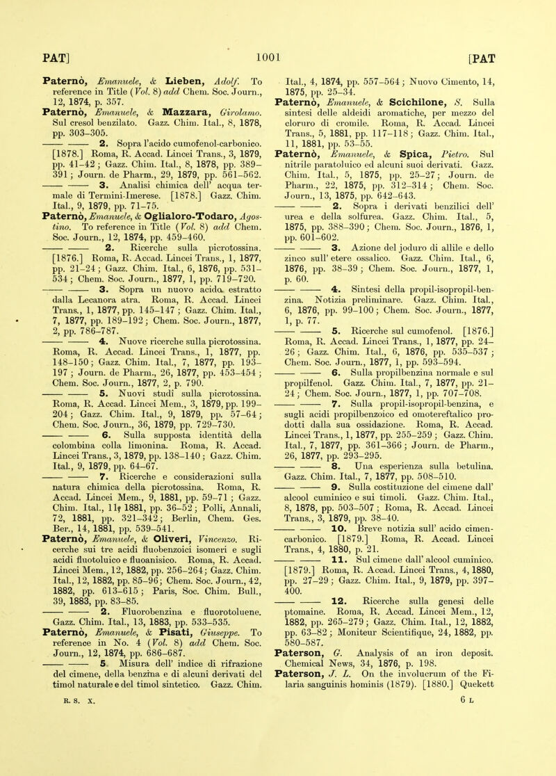 Paterno, Emanuele, & Lieben, Adolf. To reference in Title {Vol. 8) add Cheni. Soc. Journ., 12, 1874, p. 357. Paterno, Emanuele, & Mazzara, Girolamo. Sul cresol benzilato. Gazz. Chim. Ital., 8, 1878, pp. 303-305. 2. Sopra I'acido cumofenol-carbonico. [1878.] Roma, R. Accad. Lincei Trans., 3, 1879, pp. 41-42 ; Gazz. Chim. Ital., 8, 1878, pp. 389- 391 ; Journ. de Pharm., 29, 1879, pp. 561-562. 3. Analisi chimica dell' acqua ter- male di Termini-Imerese. [1878.] Gazz. Chim. Ital., 9, 1879, pp. 71-75. Paterno, Emanuele, &, Oglialoro-Todaro, Agos- tino. To reference in Title (Vol. 8) add Chem. Soc. Journ., 12, 1874, pp. 459-460. 2. Ricerche suUa picrotossina. [1876.] Roma, R. Accad. Lincei Trans., 1, 1877, pp. 21-24; Gazz. Chim. Ital, 6, 1876, pp. 531- 534; Chem. Soc. Journ., 1877, 1, pp. 719-720. 3. Sopra un nuovo acida estratto dalla Lecanora atra. Roma, R. Accad. Lincei Trans., 1, 1877, pp. 145-147 ; Gazz. Chim. Ital, 7, 1877, pp. 189-192; Chem. Soc. Journ., 1877, 2, pp. 786-787. 4. Nuove ricerche sulla picrotossina. Roma, R. Accad. Lincei Trans., 1, 1877, pp. 148-150; Gazz. Chim. Ital, 7, 1877, pp. 193- 197 ; Journ. de Pharm., 26, 1877, pp. 453-454 ; Chem. Soc. Journ., 1877, 2, p. 790. 5. Nuovi studi sulla picrotossina. Roma, R. Accad. Lincei Mem., 3, 1879, pp. 199- 204; Gazz. Chim. Ital, 9, 1879, pp. 57-64; Chem. Soc. Journ., 36, 1879, pp. 729-730. 6. Sulla supposta identita della colombina colla limonina. Roma, R. Accad. Lincei Trans., 3, 1879, pp. 138-140 ; Gazz. Chim. Ital, 9, 1879, pp. 64-67. 7. Ricerche e considerazioni sulla natura chimica della picrotossina. Roma, R. Accad. Lincei Mem., 9, 1881, pp. 59-71 ; Gazz. Chim. Ital, llf 1881, pp. 36-52; Polli, Annali, 72, 1881, pp. 321-342; Berlin, Chem. Ges. Ber., 14, 1881, pp. 539-541. Paterno, Emamiele, & Oliveri, Vincenzo. Ri- cerche sui tre acidi fluobenzoici isomeri e sugli acidi fluotoluico e fluoanisico. Roma, R. Accad. Lincei Mem., 12, 1882, pp. 256-264; Gazz. Chim. Ital, 12, 1882, pp. 85-96; Chem. Soc. Journ., 42, 1882, pp. 613-615; Paris, Soc. Chim. Bull, 39, 1883, pp. 83-85. 2. Fluorobenzina e fluorotoluene. Gazz. Chim. Ital, 13, 1883, pp. 533-535. Paterno, Emanuele, & Pisati, Giuseppe. To reference in No. 4 {Vol. 8) add Chem. Soc. Journ., 12, 1874, pp. 686-687. 5 Misura dell' indice di rifrazione del cimene, della benzina e di alcuni derivati del tiraol naturale e del timol sintetico. Gazz. Chim. R. s. X. Ital, 4, 1874, pp. 557-564; Nuovo Cimento, 14, 1875, pp. 25-34. Paterno, Emanuele, &, Scichilone, S. Sulla sintsisi delle aldeidi aromatiche, per mezzo del cloruro di cromile. Roma, R. Accad. Lincei Trans., 5, 1881, pp. 117-118; Gazz. Chim. Ital, 11, 1881, pp. 53-55. Paternd, Emanuele, & Spica, Pietro. Sul nitrile paratoluico ed alcuni suoi derivati. Gazz. Chim. Ital, 5, 1875, pp. 25-27; Journ. de Pharm., 22, 1875, pp. 312-314; Chem. Soc. Journ., 13, 1875, pp. 642-643. 2. Sopi-a i derivati benzilici dell' urea e della solfurea. Gazz. Chim. Ital, 5, 1875, pp. 388-390; Chem. Soc. Journ., 1876, 1, pp. 601-602. 3. Azione del joduro di allile e dello zinco suir etere ossalico. Gazz. Chim. Ital, 6, 1876, pp. 38-39 ; Chem. Soc. Journ., 1877, 1, p. 60. 4. Sintesi della propil-isopropil-ben- zina. Notizia preliminare. Gazz. Chim. Ital, 6, 1876, pp. 99-100; Chem. Soc. Journ., 1877, 1, p. 77. 5. Ricerche sul cumofenol. [1876.] Roma, R. Accad. Lincei Trans., 1, 1877, pp. 24- 26; Gazz. Chim. Ital, 6, 1876, pp. 535-537 ; Chem. Soc. Journ., 1877, 1, pp. 593-594. 6. Sulla propilbenzina normale e sul propilfenol. Gazz. Chim. Ital, 7, 1877, pp. 21- 24; Chem. Soc. Journ., 1877, 1, pp. 707-708. 7. Sulla propil-isopropil-benzina, e sugli acidi propilbenzoico ed omotereftalico pro- dotti dalla sua ossidazione. Roma, R. Accad. Lincei Trans., 1, 1877, pp. 255-259 ; Gazz. Chim. Ital, 7, 1877, pp. 361-366; Journ. de Pharm., 26, 1877, pp. 293-295. 8. Una esperienza sulla betulina. Gazz. Chim. Ital, 7, 1877, pp. 508-510. 9. Sulla costituzione del cimene dall' alcool cuminico e sui timoli. Gazz. Chim. Ital, 8, 1878, pp. 503-507 ; Roma, R. Accad. Lincei Trans., 3, 1879, pp. 38-40. 10. Breve notizia sull' acido cimen- carbonico. [1879.] Roma, R. Accad. Lincei Trans., 4, 1880, p. 21. 11. Sul cimene dall'alcool cuminico. [1879.] Roma, R. Accad. Lincei Trans., 4,1880, pp. 27-29; Gazz. Chim. Ital, 9, 1879, pp. 397- 400. 12. Ricerche sulla genesi delle ptomaine. Roma, R. Accad. Lincei Mem., 12, 1882, pp. 265-279; Gazz. Chim. Ital, 12, 1882, pp. 63-82; Moniteur Scientifique, 24, 1882, pp. 580-587. Paterson, G. Analysis of an iron deposit. Chemical News, 34, 1876, p. 198. Paterson, J. L. On the involucrum of the Fi- laria sanguinis hominis (1879). [1880.] Quekett 6 L