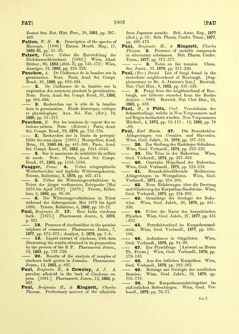 Boston Soc. Nat. Hist. Proc, 20, 1881, pp. 397- 405. Patton, W. H. 9. Description of the species of Macropis. [1880.] Entom. Month. Mag., 17, 1880-81, pp. 31-35. Patzelt, Victor. Ueber die Entwicklung der Dickdarnischleimhaut. [1882.] Wien, Akad. Sitzber., 86, 1883 (Abth. 3), pp. 145-172 ; Wien, Anzeiger, 19, 1882, pp. 224-226. Pauchon, A. De rinfluence de la lumiere snr la germination. Note. Paris, Acad. Sci. Compt. Rend., 91, 1880, pp. 692-694. 2. De I'infiuence de la lumiere sur la respiration des semences pendant la germination. Note. Paris, Acad. Sci. Compt. Rend., 91, 1880, pp. 864-866. 3. Recherches sur le role de la lumiere dans la germination. Etude historique, critique et physiologique. Ann. Sci. Nat. (Bot.), 10, 1880, pp. 81-217. Pauchon, E. Sur les tensions de vapeur des so- lutions salines. Note. (Extrait.) Paris, Acad. Sci. Compt. Rend., 89, 1879, pp. 752-754. 2. Recherches sur la limite de percepti- bilite des sons aigus. [1883.] Montpellier, Acad. Mem., 10, 1880-84, pp. 481-500; Paris, Acad. Sci. Compt. Rend., 96, 1883, pp. 1041-1043. 3. Sur le maximum de solubilite du sulfate de soude. Note. Paris, Acad. Sci. Compt. Rend., 97, 1883, pp. 1555-1556. Paugger, Franc. 4. Ueber telegraphische Wetterberichte und tagliche Witterungskarten. Trieste, Bollettino, 3, 1878, pp. 467-474. 5. Ueber die Witterungsverhaltnisse in Triest der jiingst verflossenen Zeitepoche [Mai 1878 bis April 1879]. [1879.] Trieste, Bollet- tino, 5, 1880, pp. 86-98. 6. Die Witterungsverhaltnisse in Triest wahrend der Jahresperiode Mai 1879 bis April 1880. Trieste, Bollettino, 6, 1880, pp. 10-21. Paul, Benjamin II. 17. East India cinchona bark. [1875.] Pharmaceut. Journ., 6, 1876, p. 321. 18. Presence of cinchonidine in the quinine sulphate of commerce. Pharmaceut. Journ., 7, 1877, pp. 672-673 ; Analyst, 2, 1878, pp. 7-8. 19. Liquid extract of cinchona, with data illustrating the results obtained in its preparation by the process of the B. P. Pharmaceut. Journ., 13, 1883, pp. 737-739. 20. Results of the analysis of samples of cinchona bark grown in Jamaica. Pharmaceut. Journ., 13, 1883, p. 897. Paul, Benjamin H., & Cownley, A. J. A peculiar alkaloid in the bark of Cinchona cu- prea. [1881.] Pharmaceut. Journ., 12, 1882, p. 497. Paul, Benjamin H., & Kingzett, Charles Thomas. Preliminary account of the alkaloids from Japanese aconite. Brit. Assoc. Rep., 1877 {Sect.), p. 52 ; Brit. Pharm. Confer. Trans., 1877, pp. 469-475. Paul, Benjamin H., &, Kingzett, Charles Thomas. 2. Presence of metallic compounds in alimentary substances. Brit. Pharm. Confer. Trans., 1877, pp. 572-577. 3. Notes on the tannins. Chem. Soc. Journ., 33, 1878, pp. 217-220. Paul, {Rev.) David. List of fungi found in the immediate neighbourhood of Roxburgh. [Sup- plementary to Mr. A. Jerdon's lists.] Berwick. Nat. Club Hist., 9, 1882, pp. 537-538. 2. Fungi from the neighbourhood of Rox- burgh, not hitherto recorded from the Border district.—1883. Berwick. Nat. Club Hist., 10, 1885, p. 339. Paul, H., & Plotz, Carl. Verzeichniss der Schmetterlinge, welche in Neu-Vorpommern und auf Riigen beobachtet wurden. Neu-Vorpommern Mittheil., 4, 1872, pp. 52-115 ; 12, 1880, pp. 78 -80. Paul, Karl Maria. 37. Die Braunkohlen- Ablagerungen von Croatien und Slavonien. Wien, Geol. Jahrb., 24, 1874, pp. 287-324. 38. Zur Stellung der Radobojer Schichten. Wien, Geol. Verhandl., 1874, pp. 223-225. 39. Die Trias in der Bukowina. Wien, Geol. Verhandl., 1874, pp. 367-369. 40. Centrales Hiigelland der Bukowina. Wien, Geol. Verhandl, 1875, pp. 223-224. 41. Braunkohlenfuhrende Mediterran- Ablagerungen in Westgalizien. Wien, Geol. Verhandl., 1875, pp. 264-266. 42. Neue Erfahrungen iiber die Deutung und Gliederung der Karpathen-Sandsteine. Wien, Geol. Verhandl, 1875, pp. 294-295. 43. Grundziige der Geologic der Buko- wina. Wien, Geol. Jahrb., 26, 1876, pp. 261- 330. 44. Ueber die Natur des karpathischen Flysches. Wien, Geol. Jahrb., 27, 1877, pp. 431 -452. 45. Petrefaktenfund im Karpathensand- stein. Wien, Geol. Verhandl, 1877, pp. 185- 186. 46. Aufnahmen in Ostgalizien. Wien, Geol. Verhandl, 1878, pp. 94-96. 47. Zur Flyschfrage. [Antwort an Herrn Th. FucHS.] Wien, Geol. Verhandl, 1878, pp. 179-185. 48. Aus den ostlichen Karpathen. Wien, Geol Verhandl, 1878, pp. 282-283. 49. Beitrage zur Geologie des nordlichen Bosnien. Wien, Geol. Jahrb., 29, 1879, pp. 759-778. 50. Das Karpathensandsteingebiet im siid-ostlichen Siebenbiirgen. Wien, Geol. Ver- handl, 1879, pp. 70-71. 6l 2