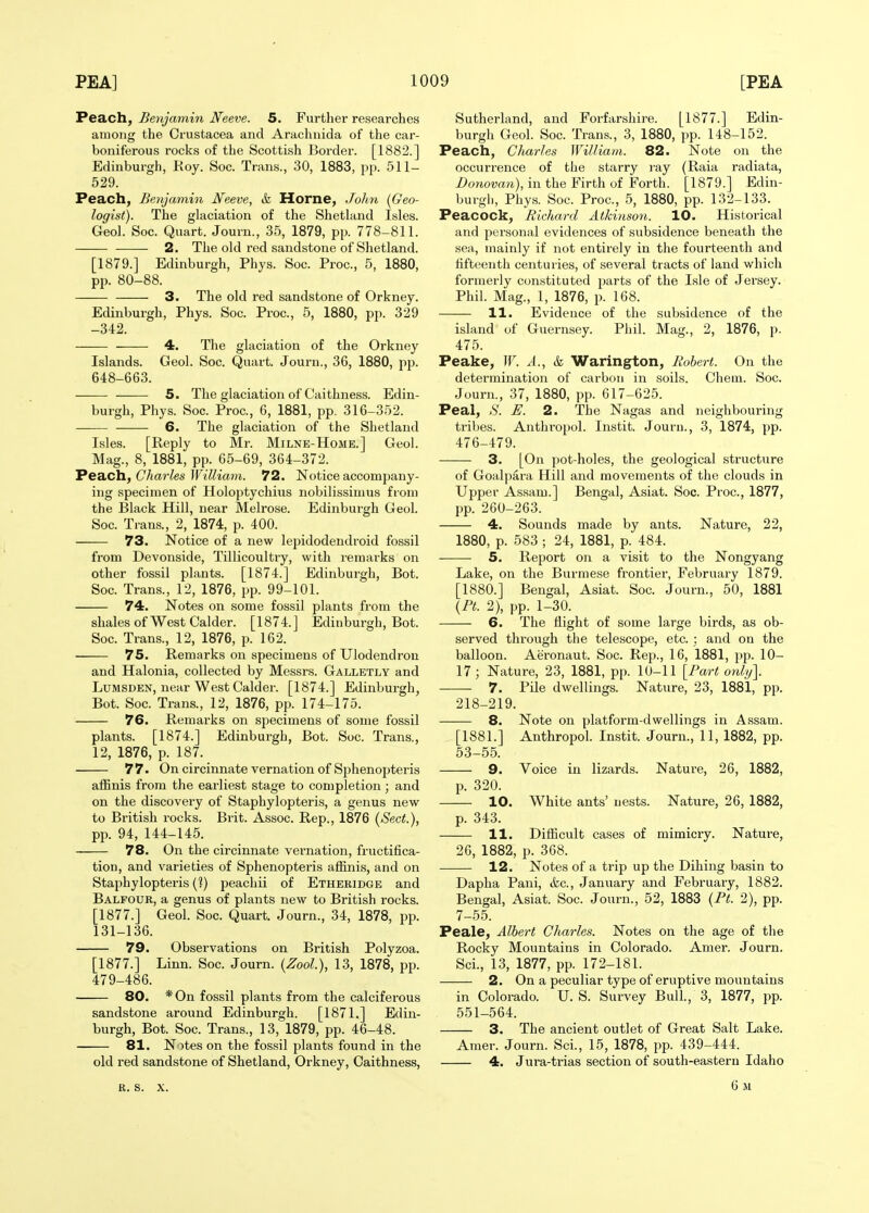 Peach, Benjamin JVeeve. 5. Further researches among the Crustacea and Arachiiida of the car- boniferous rocks of the Scottish Border. [1882.] Edinburgh, Roy. Soc. Trans., 30, 1883, pp. 511- 529. Peach, Benjamin Neeve, h Horne, Jolm {Geo- logist). The glaciation of the Shetland Isles. Geo]. Soc. Quart. Journ., 35, 1879, pp. 778-811. 2. The old red sandstone of Shetland. [1879.] Edinburgh, Phys. Soc. Proc, 5, 1880, pp. 80-88. 3. The old red sandstone of Orkney. Edinburgh, Phys. Soc. Proc, 5, 1880, pp. 329 -342. 4. The glaciation of the Orkney Islands. Geol. Soc. Quart. Journ., 36, 1880, pp. 648-663. 5. The glaciation of Caithness. Edin- burgh, Phys. Soc. Proc, 6, 1881, pp. 316-352. 6. The glaciation of the Shetland Isles. [Reply to Mr. Milne-Home.] Geol. Mag., 8, 1881, pp. 65-69, 364-372. Peach, Charles William. 72. Notice accompany- ing specimen of Holoptychivis nobilissimus from the Black Hill, near Melrose. Edinburgh Geol. Soc Trans., 2, 1874, p. 400. 73. Notice of a new lepidodendroid fossil from Devonside, Tillicoultry, with remarks on other fossil plants. [1874.] Edinburgh, Bot. Soc Trans., 12, 1876, pp. 99-101. 74. Notes on some fossil plants from the shales of West Calder. [1874.] Edinburgh, Bot. Soc Trans., 12, 1876, p. 162. 75. Remarks on specimens of Ulodendron and Halonia, collected by Messrs. Galletly and LuMSDEN, near West Calder. [1874.] Edinburgh, Bot. Soc Trans., 12, 1876, pp. 174-175. 76. Remarks on specimens of some fossil plants. [1874.] Edinburgh, Bot. Soc. Trans., 12, 1876, p. 187. 77. On circinnate vernation of Sphenopteris affinis from the earliest stage to completion; and on the discovery of Staphylopteris, a genus new to British rocks. Brit. Assoc. Rep., 1876 (Sect.), pp. 94, 144-145. 78. On the circinnate vernation, fructifica- tion, and varieties of Sphenopteris affinis, and on Staphylopteris (?) peachii of Etheridge and Balfour, a genus of plants new to British rocks. [1877.] Geol. Soc Quart. Journ., 34, 1878, pp. 131-136. 79. Observations on British Polyzoa. [1877.] Linn. Soc. Journ. (Zool.), 13, 1878, pp. 479-486. 80. *0n fossil plants from the calciferous sandstone around Edinburgh. [1871,] Edin- burgh, Bot. Soc. Trans., 13, 1879, pp. 46-48. 81. Notes on the fossil plants found in the old red sandstone of Shetland, Orkney, Caithness, Sutherland, and Forfarshire. [1877.] Edin- burgh Geol. Soc Trans., 3, 1880, pp. 148-152. Peach, Charles William. 82. Note on the occurrence of the starry ray (Raia radiata, Z>onow7i), in the Firth of Forth. [1879.] Edin- burgh, Phys. Soc. Proc, 5, 1880, pp. 132-133. Peacock, Richard Atkinso7i. 10. Historical and personal evidences of subsidence beneath the sea, mainly if not entirely in the fourteenth and fifteenth centuries, of several tracts of land which formerly constituted parts of the Isle of Jersey. Phil. Mag., 1, 1876, p. 168. 11. Evidence of the subsidence of the island of Guernsey. Phil. Mag., 2, 1876, p. 475. Peake, W. A., &, Warington, Robert. On the determination of carbon in soils. Chem. Soc. Journ., 37, 1880, pp. 617-625. Peal, S. E. 2. The Nagas and neighbouring tribes. Anthropol. Instit. Journ., 3, 1874, pp. 476-479. 3. [On pot-holes, the geological structure of Goalpara Hill and movements of the clouds in Upper Assam.] Bengal, Asiat. Soc. Proc, 1877, pp. 260-263. 4. Sounds made by ants. Nature, 22, 1880, p. 583 ; 24, 1881, p. 484. 5. Report on a visit to the Nongyang Lake, on the Burmese frontier, February 1879. [1880.] Bengal, Asiat. Soc Journ., 50, 1881 \Pt. 2), pp. 1-30. 6. The flight of some large birds, as ob- served through the telescope, etc : and on the balloon. Aeronaut. Soc. Rep., 16, 1881, pp. 10- 17; Nature, 23, 1881, pp. 10-11 [Part only]. 7. Pile dwellings. Nature, 23, 1881, pp. 218-219. 8. Note on platform-dwellings in Assam. [1881.] Anthropol. Instit. Journ., 11, 1882, pp. 53-55. 9. Voice in lizards. Nature, 26, 1882, p. 320. 10. White ants' nests. Nature, 26, 1882, p. 343. 11. Difiicult cases of mimicry. Nature, 26, 1882, p. 368. 12. Notes of a trip up the Dihing basin to Dapha Pani, &c., January and February, 1882. Bengal, Asiat. Soc. Journ., 52, 1883 {Pt. 2), pp. 7-55. Peale, Albert Charles. Notes on the age of the Rocky Mountains in Colorado. Amer. Journ. Sci., 13, 1877, pp. 172-181. 2. On a peculiar type of eruptive mountains in Colorado. U. S. Survey Bull., 3, 1877, pp. 551-564. 3. The ancient outlet of Great Salt Lake. Amer. Journ. Sci., 15, 1878, pp. 439-444. 4. Jura-trias section of south-eastern Idaho R. s. X.