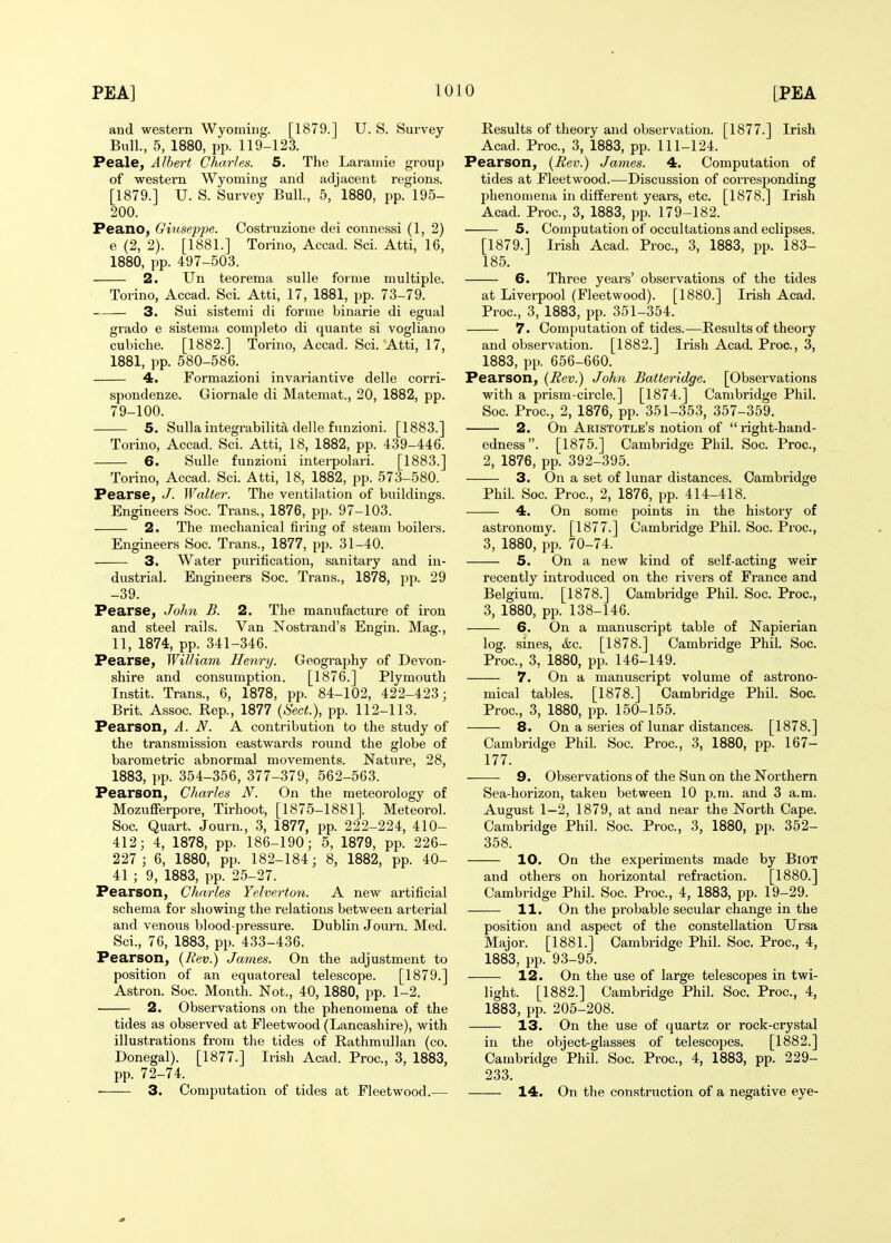 and western Wyoming. [1879.] U. S. Survey Bull., 5, 1880, pp. 119-123. Peale, Albert Charles. 5. The Laramie group of western Wyoming and adjacent regions. [1879.] U. S. Survey Bull., 5, 1880, pp. 195- 200. Peano, Ghiseppe. Costruzione dei connessi (1, 2) e (2, 2). [1881.] Torino, Accad. Sci. Atti, 16, 1880, pp. 497-503. 2. Un teorema sulle forme multiple. Torino, Accad. Sci. Atti, 17, 1881, pp. 73-79. 3. Sui sistemi di forme binarie di egual grado e sistema complete di quante si vogliano cubiche. [1882.] Torino, Accad. Sci. Atti, 17, 1881, pp. 580-586. 4. Formazioni invariantive delle corri- spondenze. Giornale di Matemat., 20, 1882, pp. 79-100. 5. Sulla integrabilita delle funzioni. [1883.] Torino, Accad. Sci. Atti, 18, 1882, pp. 439-446. 6. Sulle funzioni interpolari. [1883.] Torino, Accad. Sci. Atti, 18, 1882, pp. 573-580. Pearse, J. Walter. The ventihition of buildings. Engineers Soc. Trans., 1876, pp. 97-103. 2. The mechanical firing of steam boilei's. Engineers Soc. Trans., 1877, pp. 31-40. 3. Water purification, sanitary and in- dustrial. Engineers Soc. Trans., 1878, pp. 29 -39. Pearse, Jolm B. 2. The manufacture of iron and steel rails. Van Nostrand's Engin. Mag., 11, 1874, pp. 341-346. Pearse, William Henry. Geography of Devon- shire and consumption. [1876.] Plymouth Instit. Trans., 6, 1878, pp. 84-102, 422-423; Brit. Assoc. Rep., 1877 (Sect.), pp. 112-113. Pearson, A. N. A contribution to the study of the transmission eastwards round the globe of barometric abnormal movements. Nature, 28, 1883, pp. 354-356, 377-379, 562-563. Pearson, Charles N. On the meteorology of Mozufferpore, Tirhoot, [1875-1881]. Meteorol. Soc. Quart. Journ., 3, 1877, pp. 222-224, 410- 412; 4, 1878, pp. 186-190; 5, 1879, pp. 226- 227 ; 6, 1880, pp. 182-184; 8, 1882, pp. 40- 41 ; 9, 1883, pp. 25-27. Pearson, Charles Yelverton. A new artificial schema for showing the relations between arterial and venous blood-pressure. Dublin Journ. Med. Sci., 76, 1883, pp. 433-436. Pearson, {Rev.) James. On the adjustment to position of an equatoreal telescope. [1879.] Astron. Soc. Month. Not., 40, 1880, pp. 1-2. 2. Observations on the phenomena of the tides as observed at Fleetwood (Lancashire), with illustrations from the tides of Rathmullan (co. Donegal). [1877.] Irish Acad. Proc, 3, 1883, pp. 72-74. • 3. Computation of tides at Fleetwood.— Results of theory and observation. [1877.] Irish Acad. Proc, 3, 1883, pp. 111-124. Pearson, (Rev.) James. 4. Computation of tides at Fleetwood.—Discussion of corresponding phenomena in different years, etc. [1878.] Irish Acad. Proc, 3, 1883, pp. 179-182. 5. Computation of occultations and eclipses. [1879.] Irish Acad. Proc, 3, 1883, pp. 183- 185. 6. Three years' observations of the tides at Liverpool (Fleetwood). [1880.] Irish Acad. Proc, 3, 1883, pp. 351-354. 7. Computation of tides.—Results of theory and observation. [1882.] Irish Acad. Proc, 3, 1883, pp. 656-660. Pearson, {Rev.) John Batteridge. [Observations with a prism-circle.] [1874.] Cambridge Phil. Soc Proc, 2, 1876, pp. 351-353, 357-359. 2. On Aristotle's notion of  right-hand- edness . [1875.] Cambridge Phil. Soc. Proc, 2, 1876, pp. 392-395. 3. On a set of lunar distances. Cambridge Phil. Soc Proc, 2, 1876, pp. 414-418. 4. On some points in the history of astronomy. [1877.] Cambridge Phil. Soc Proc, 3, 1880, pp. 70-74. 5. On a new kind of self-acting weir recently introduced on the rivers of France and Belgium. [1878.] Cambridge Phil. Soc. Proc, 3, 1880, pp. 138-146. 6. On a manuscript table of Napierian log. sines, &c. [1878.] Cambridge Phil. Soc. Proc, 3, 1880, pp. 146-149. 7. On a manuscript volume of astrono- mical tables. [1878.] Cambridge Phil. Soc Proc, 3, 1880, pp. 150-155. 8. On a series of lunar distances. [1878.] Cambridge Phil. Soc. Proc, 3, 1880, pp. 167- 177. 9. Observations of the Sun on the Northern Sea-horizon, taken between 10 p.m. and 3 a.m. August 1-2, 1879, at and near the North Cape. Cambridge Phil. Soc Proc, 3, 1880, pp. 352- 358. 10. On the experiments made by BiOT and others on horizontal refraction. [1880.] Cambridge Phil. Soc. Proc, 4, 1883, pp. 19-29. 11. On the probable secular change in the position and aspect of the constellation Ursa Major. [1881.] Cambridge Phil. Soc. Proc, 4, 1883, pp. 93-95. 12. On the use of large telescopes in twi- light. [1882.] Cambridge Phil. Soc Proc, 4, 1883, pp. 205-208. 13. On the use of quartz or rock-crystal in the object-glasses of telescopes. [1882.] Cambridge Phil. Soc Proc, 4, 1883, pp. 229- 233. 14. On the construction of a negative eye-