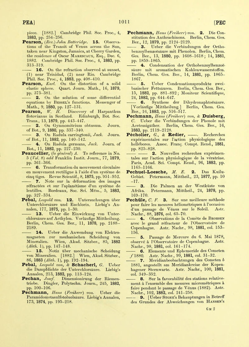 piece. [1882.] Cambridge Phil. Soc. Proc, 4, 1883, pp. 254-256. PediTSOTl, {Rev.) John Batteridge. 15. Observa- tions of the Transit of Venus across the Sun, taken near Kingston, Jamaica, at Cherry Garden, the residence of Oscar Marescaux, Esq., Dec. 6, 1882. Cambridge Phil. Soc. Proc, 4, 1883, pp. 313-319. 16. On the refraction observed at sunset, (1) near Trinidad, (2) near Rio. Cambridge Phil. Soc. Proc, 4, 1883, pp. 408-410. Pearson, Karl. On the distortion of a solid elastic sphere. Quart. Journ. Math., 16, 1879, pp. 375-381. 2. On the solution of some diffei-ential equations by Bessel's functions. Messenger of Math., 9, 1880, pp. 127-131. Pearson, W. H. Discovery of Harpanthus flotovianus in Scotland. Edinburgh, Bot. Soc. Trans., 13, 1879, pp. 443-447. 2. On Gymnomitrium obtusum. Journ. of Bot., 9, 1880, pp. 337-340. 3. On Radula carringtonii, Jack. Journ. of Bot., 11, 1882, pp. 140-142. 4. On Radula germana, Jack. Journ. of Bot., 11, 1882, pp. 227-230. Peaucellier, (/e general) A. To reference in No. 5 (Vol. 8) add Franklin Instit. Journ., 77, 1879, pp. 361-366. 6. Transformation du mouvement circulaire en mouvement rectiligne a I'aide d'un systeme de cinq tiges. Revue Scientif., 8, 1875, pp. 951-952. 7. Note sur la deformation des images refractees et sur I'aplanetisme d'un systeme de lentilles. Bordeaux, Soc. Sci. Mem., 5, 1883, pp. 327-334. Pebal, Leopold von. 12. Untersuchungen iiber Unterchlorsaure und Euchlorin. Liebig's An- nalen, 177, 1875, pp. 1-30. 13. Ueber die Einwirkung von Unter- chlorsaure auf Aethylen. Vorlaufige Mittheilung. Berlin, Chem. Ges. Ber., 11, 1878, pp. 2188- 2189. 14. Ueber die Anwendung von Elektro- magneten zur mechanischen Scheidung von Mineralien. Wien, Akad. Sitzber., 85, 1882 {Ahth. 1), pp. 147-148. 15. Notiz iiber mechanische Scheidung von Mineralien. [1882.] Wien, Akad. Sitzber., 86, 1883 {Ahth. 1), pp. 192-194. Pebal, Leopold von, & Schacherl, G. Ueber die Dampfdichte der Unterchlorsaure. Liebig's Anualen, 213, 1882, pp. 113-124. Pechan, Josef. Dimensionirung der Riemen- triebe. Dingier, Polytechn. Journ., 245, 1882, pp. 100-106. Pechmann, Hans {Freiherr) von. Ueber die Paramidom.3tasulfotoluolsaure. Liebig's Annalen, 173, 1874, pp. 195-218. Pechmann, Hans {Freiherr) von. 2. Die Con- stitution des Anthrachinons. Berlin, Chem. Ges. Ber., 12, 1879, pp. 2124-2129. 3. Ueber die Verbindungen der Ortho- benzoylbenzoesaure mit Phenolen. Berlin, Chem. Ges. Ber., 13, 1880, pp. 1608-1618; 14,1881, pp. 1859-1865. 4. Condensation der Orthobenzoylbenzoe- saure mit aromatischen Kohlenwasserstoffen. Berlin, Chem. Ges. Bei-., 14, 1881, pp. 1865- 1867. 5. Ueber Condensationsprodukte zwei- basischer Fettsauren. Berlin, Chem. Ges. Ber., 15, 1882, pp. 881-892; Moniteur Scientifique, 24, 1882, pp. 644-647. 6. Synthese der Dihydronaphtoesaure. [Vorlaufige Mittheilung.] Berlin, Chem. Ges. Ber., 16, 1883, pp. 516-517. Pechmann, Hans {Freiherr) von, & Duisberg, C. Ueber die Verbindungen der Phenole mit Acetessigather. Berlin, Chem. Ges. Ber., 16, 1883, pp. 2119-2128. Pecholier, G., & Redier, . Recherches experimentales sur Taction physiologique des hellebores. Assoc. Framj. Compt. Rend., 1881, pp. 825-828. 2. Nouvelles recherches experimen- tales sur Taction physiologique de la veratriue. Paris, Acad. Sci. Compt. Rend., 96, 1883, pp. 1165-1166. Pechuel-Loesche, M. E. 2. Das Kuilu- Gebiet. Petermann, Mittheil, 23, 1877, pp. 10 -17. 3. Die Palmen an der Westkuste von Afrika. Petermann, Mittheil., 24, 1878, pp. 169-170. Pechule, C. F. 3. Sur une meilleure methode pour faire les mesures heliometriques a I'occasion d'un passage de Venus sur le Soleil. Astr. Nachr., 88, 1876, col. 65-70. 4. Observations de la Comete de Brorsen avec le grand refracteur de I'Observatoire de Copenhague. Astr. Nachr., 98, 1881, col. 153- 156. 5. Passage de Mercure du 6. Mai 1878, observe a I'Observatoire de Copenhague. Astr. Nachr., 98, 1881, col. 161-174. 6. Elemente und Ephemeride des Cometen /1880. Astr. Nachr., 99, 1881, col. 31-32. 7. Mei-idianbeobachtungen des Cometen h 1881, angestellt am Meridiankreise der Kopen- hagener Sternwarte. Astr. Nachr., 100, 1881, col. 349-352. 8. Sur la favorabilite des stations relative- ment a I'ensemble des mesures micrometriques a faire pendant le passage de Venus (1882). Astr. Nachr., 102, 1882, col. 241-258. 9. [Ueber Stone's Behauptungen in Betreff des Grundes der Abweichiingen von Hansen's 6m 2