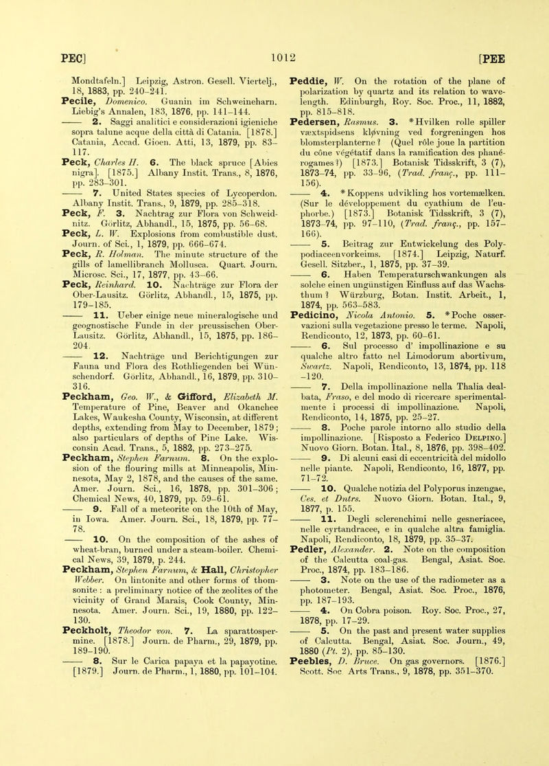 Mondtafeln.] Leipzig, Astron. Gesell. Vievtelj., 18, 1883, pp. 240-241. Pecile, Domenico. Guanin im Schweineharn. Liebig's Annalen, 183, 1876, pp. 141-144. 2. Saggi analitici e considerazioni igieniche sopra talune acque della citta di Catania. [1878.] Catania, Accad. Gioen. Atti, 13, 1879, pp. 83- 117. Peck, Charles H. 6. The black spruce [Abies nigra]. [1875.] Albany Instit. Trans., 8, 1876, pp. 283-301. 7. United States si)ecies of Lycoperdon. Albany Instit. Trans., 9, 1879, pp. 285-318. Peck, F. 3. Nachtrag zur Flora von Schweid- nitz. Gurlitz, Abhandl., 15, 1875, pp. 56-68. Peck, L. W. Explosions from combustible dust. Journ. of Sci., 1, 1879, pp. G66-674. Peck, R. Holman. Tlie minute structure of the gills of laniellibranch Mollusca. Quart. Journ. Microsc. Sci., 17, 1877, pp. 43-66. Peck, Reinhard. 10. Nachtrage zur Flora der Ober-Lausitz. Gorlitz, Abhandl., 15, 1875, pp. 179-185. 11. Ueber einige neue mineralogische und geognostische Funde in der preussischen Ober- Lausitz. Gorlitz, Abhandl., 15, 1875, pp. 186- 204. 12. Nachtrage und Berichtigungen zur Fauna und Flora des Rothliegenden bei Wiin- schendorf. Gorlitz, Abhandl, 16, 1879, pp. 310- 316. Peckham, Geo. W., k Grifibrd, Elizabeth M. Temperature of Pine, Beaver and Okanchee Lakes, Waukesha County, Wisconsin, at different depths, extending from May to December, 1879; also particulars of depths of Pine Lake. Wis- consin Acad. Trans., 5, 1882, pp. 273-275. Peckham, Stephen Farnum. 8. On the explo- sion of the flouring mills at Minneapolis, Min- nesota, May 2, 1878, and the causes of the same. Amer. Journ. Sci., 16, 1878, pp. 301-306; Chemical News, 40, 1879, pp. 59-61. 9. Fall of a meteorite on the 10th of May, iu Iowa. Amer. Journ. Sci., 18, 1879, pp. 77- 78. 10. On the composition of the ashes of wheat-bran, burned under a steam-boiler. Chemi- cal News, 39, 1879, p. 244. Peckham, Stephen Farnum, & Hall, Christopher Webber. On lintonite and other forms of thom- sonite : a preliminary notice of the zeolites of the vicinity of Grand Marais, Cook County, Min- nesota. Amer. Journ. Sci., 19, 1880, pp. 122- 130. Peckholt, Theodor von. 7. La sparattosper- mine. [1878.] Journ. de Pharm., 29, 1879, pp. 189-190. 8. Sur le Carica papaya et la papayotine. [1879.] Journ. de Pharm., 1, 1880, pp. 101-104. Peddie, W. On the rotation of the plane of polarization by quartz and its relation to wave- length. Edinburgh, Roy. Soc. Proc, 11, 1882, pp. 815-818. Pedersen, Rasmus. 3. *Hvilken rolle spiller vajxtspidsens klyivning ved forgreningen hos blomsterplanterne ? (Quel role joue la partition du cone vegetatif dans la ramification des phane- rogan.es?) [1873.] Botanisk Tidsskrift, 3 (7), 1873-74, pp. 33-96, (Trad, /rang., pp. 111- 156). 4. *Koppens udvikling hos vortemselken. (Sur le developpement du cyathium de I'eu- phorbe.) [1873.] Botanisk Tidsskrift, 3 (7), 1873-74, pp. 97-110, {Trad, /rang., pp. 157- 160). 5. Beitrag zur Eutwickelung des Poly- podiaceenvorkeims. [1874.] Leipzig, Naturf. Gesell. Sitzber., 1, 1875, pp. 37-39. 6. Haben Temperaturschwankungen als solche einen ungiinstigen Einfluss auf das Wachs- thum 1 Wiirzburg, Botan. Instit. Arbeit., 1, 1874, pp. 563-583. Pedicino, Nicola Antonio. 5. *Poche osser- vazioni sulla vegetazione presso le terme. Napoli, Rendicouto, 12, 1873, pp. 60-61. 6. Sul processo d' impollinazione e su qualche altro fatto nel Limodorum abortivura, Swartz. Napoli, Rendiconto, 13, 1874, pp. 118 -120. 7. Delia impollinazione nella Thalia deal- bata, Fraso, e del modo di ricercare sperimental- mente i processi di impollinazione. Napoli, Rendiconto, 14, 1875, pp. 25-27. 8. Poche parole intorno alio studio della impollinazione. [Risposto a Federico Delpino.] Nuovo Giorn. Botan. Ital., 8, 1876, pp. 398-402. 9. Di alcuni casi di eccentricita del midollo nelle piante. Napoli, Rendiconto, 16, 1877, pp. 71-72. 10. Qualche notizia del Polyporus inzengae, Ces. et Dntrs. Nuovo Giorn. Botan. Ital., 9, 1877, p. 155. 11. Degli sclerenchimi nelle gesneriacee, nelle cyrtandracee, e in qualche altra famiglia. Napoli, Rendiconto, 18, 1879, pp. 35-37. Pedler, Alexayider. 2. Note on the composition of the Calcutta coal-gas. Bengal, Asiat. Soc. Proc, 1874, pp. 183-186. 3. Note on the use of the radiometer as a photometer. Bengal, Asiat. Soc. Proc, 1876, pp. 187-193. 4. On Cobra poison. Roy. Soc. Proc, 27, 1878, pp. 17-29. 5. On the past and present water supplies of Calcutta. Bengal, Asiat. Soc Journ., 49, 1880 {Pt. 2), pp. 85-130. Peebles, D. Bruce. On gas governors. [1876.] Scott. Soc Arts Trans., 9, 1878, pp. 351-370.