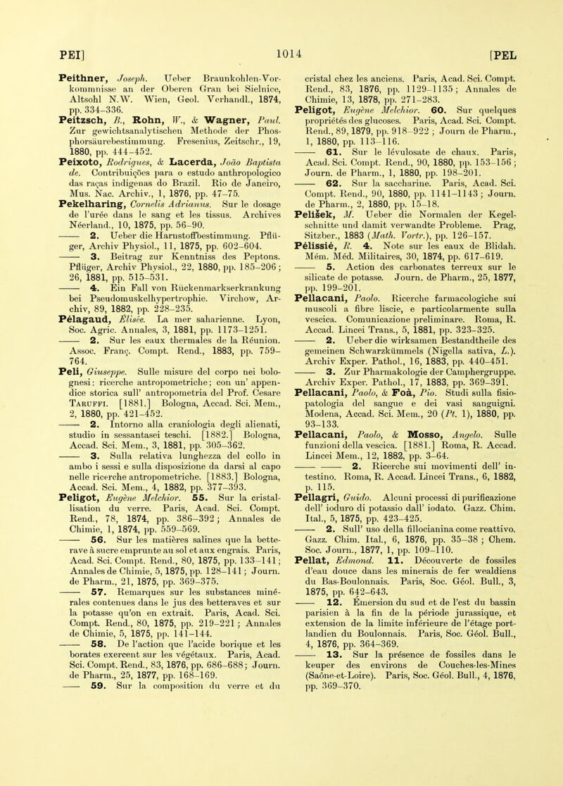 Peithner, Joseph. Ueber Braunkohlen-Vor- kommnisse an der Oberen Gran bei Sielnice, Altsohl KW. Wien, Geol. Verhandl., 1874, pp. 334-336. Peitzsch, B., Rohn, IF., & Wagner, Paul. Zur gewichtsanalytischen Methode der Phos- phorsiiurebestimmung. Fresenins, Zeitschr., 19, 1880, pp. 444-452. Peixoto, Rodrig%ies, & Lacerda, Jocio Baptista de. Contribui^Ses para o estudo anthropologico das ra9as indigenas do Brazil. Rio de Janeiro, Mus. Nac. Archiv., 1, 1876, pp. 47-75. Pekelharing, CorneUs Adriamis. Sur le dosage de I'uree dans le sang et les tissus. Archives Neerland., 10, 1875, pp. 56-90. 2. Ueber die Harnstoffbestimmung. Pfiii- ger, Archiv Physiol., 11, 1875, pp. 602-604. 3. Beitrag zur Kenntniss des Peptons. Pfliiger, Archiv Physiol., 22, 1880, pp. 185-206; 26, 1881, pp. 515-531. 4. Ein Fall von Riickenmarkserkrankung bei Pseudomuskelhypei'trophie. Virchow, Ar- chiv, 89, 1882, pp. 228-235. Pelagaud, Jilisee. La mer saharienne. Lyon, Soc. Agric. Annales, 3, 1881, pp. 1173-1251. 2. Sur les eaux thermales de la Reunion. Assoc. Fran9. Compt. Rend., 1883, pp. 759- 764. Peli, Giuseppe. Sulle misure del corpo nei bolo- gnesi: ricerche antropometriche; con un' appen- dice storica sull' antroporaetria del Prof. Cesare Taruffi. [1881.] Bologna, Accad. Sci. Mem., 2, 1880, pp. 421-452. 2. Intomo alia craniologia degli alienati, studio in sessantasei teschi. [1882.] Bologna, Accad. Sci. Mem., 3, 1881, pp. 305-362. 3. Sulla relativa lunghezza del collo in ambo i sessi e sull a disposizione da darsi al capo nelle ricerche antropometriche. [1883.] Bologna, Accad. Sci. Mem., 4, 1882, pp. 377-393. Peligot, Eugene Melchior. 55. Sur la cristal- lisation du verre. Pai'is, Acad. Sci. Compt. Rend., 78, 1874, pp. 386-392 ; Annales de Chimie, 1, 1874, pp. 559-569. 56. Sur les matieres salines que la bette- rave a sucre emprunte au sol et aux engrais. Paris, Acad. Sci. Compt. Rend., 80, 1875, pp. 133-141; Annales de Chimie, 5, 1875, pp. 128-141; Journ. de Pharm., 21, 1875, pp. 369-375. 57. Remarques sur les substances mine- rales contenues dans le jus des betteraves et sur la potasse qu'on en extrait. Pai-is, Acad. Sci. Compt. Rend., 80, 1875, pp. 219-221 ; Annales de Chimie, 5, 1875, pp. 141-144. 58. De Taction que I'acide borique et les borates exercent sur les vegetaux. Paris, Acad. Sci. Compt. Rend., 83, 1876, pp. 686-688; Journ. de Pharm., 25, 1877, pp. 168-169. 59. Sur la composition du verre et du cristal chez les anciens. Paris, Acad. Sci. Compt. Rend., 83, 1876, pp. 1129-1135; Annales de Chimie, 13, 1878, pp. 271-283. Peligot, Eugene Melchior. 60. Sur quelques proprietes des glucoses. Paris, Acad. Sci. Compt. Rend., 89,1879, pp. 918-922 ; Journ de Pharm., 1, 1880, pp. 113-116. 61. Sui- le levulosate de chaiix. Paris, Acad. Sci. Compt. Rend., 90, 1880, pp. 153-156; Journ. de Pharm., 1, 1880, pp. 198-201. 62. Sur la saccharine. Paris, Acad. Sci. Compt. Rend., 90, 1880, pp. 1141-1143; Journ. de Pharm., 2, 1880, pp. 15-18. Pelisek, M. Ueber die Normalen der Kegel- schnitte und damit verwandte Probleme. Prag, Sitzber., 1883 {Math. Vortr.), pp. 126-157. P^lissie, B. 4. Note sur les eaux de Blidah. Mem. Med. Militaires, 30, 1874, pp. 617-619. 5. Action des carbonates terreux sur le silicate de potasse. Joiirn. de Pharm., 25, 1877, pp. 199-201. Pellacani, Paolo. Ricerche faruiacologiche sui muscoli a fibre liscie, e particolarmente sulla vescica. Comunicazione preliminare. Roma, R. Accad. Lincei Trans., 5, 1881, pp. 323-325. 2. Ueber die wirksamen Bestandtheile des gemeinen Schwarzkiimmels (Nigella sativa, Z.). Archiv Exper. Pathol., 16, 1883, pp. 440-451. 3. Zur Pharmakologie der Camphergruppe. Archiv Exper. Pathol., 17, 1883, pp. 369-391. Pellacani, Paolo, & Foa, Pio. Studi sulla fisio- patologia del sangue e dei vasi sanguigni. Modena, Accad. Sci. Mem., 20 (Pt. 1), 1880, pp. 93-133. Pellacani, Paolo, & Mosso, Angelo. Sulle funzioni della vescica. [1881.] Roma, R. Accad. Lincei Mem., 12, 1882, pp. 3-64. 2. Ricerche sui movimenti delT in- testino. Roma, R. Accad. Lincei Trans., 6, 1882, p. 115. Pellagri, Guido. Alcuni processi di purificazione deir ioduro di potassio dall' iodato. Gazz. Chim. Ital., 5, 1875, pp. 423-425. 2. SulT uso della fiUocianina come reattivo. Gazz. Chim. Ital, 6, 1876, pp. 35-38 ; Ohem. Soc. Journ., 1877, 1, pp. 109-110. Pellat, Edmond. 11. Decouverte de fossiles d'eau douce dans les minerals de fer wealdiens du Bas-Boulonnais. Paris, Soc. Geol. Bull., 3, 1875, pp. 642-643. 12. Emersion du sud et de Test du bassin parisien a la fin de la periode jurassique, et extension de la limite inferieure de I'etage port- landien du Boulonnais. Paris, Soc. Geol. Bull., 4, 1876, pp. 364-369. 13. Sur la presence de fossiles dans le keuper des environs de Couches-les-Mines (Saone-et-Loire). Paris, Soc. Geol. Bull., 4, 1876, pp. 369-370.