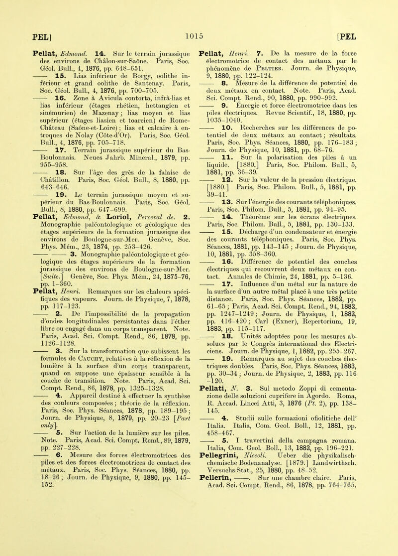 Pellat, Edmond. 14. Sur le terrain jurassique des environs de Chalon-sur-Saone. Paris, Soc. Geol. Bull., 4, 1876, pp. 648-651. 15. Lias inferieur de Borgy, oolithe in- ferieur et grand oolithe de Santenay. Paris, Soc. Geol. Bull., 4, 1876, pp. 700-705. 16. Zone a Avicula contorta, infra-lias et lias inferieur (etages rhetien, hettangien et sinemurien) de Mazenay; lias moyen et lias superieur (etages liasien et toarcien) de Rome- Chateau (Saone-et-Loire); lias et calcaire a en- troques de Nolay (Cote-d'Or). Paris, Soc. Geol. Bull., 4, 1876, pp. 705-718. 17. Terrain jurassique superieur du Bas- Boulonnais. Neues Jahrb. Mineral, 1879, pp. 955-958. 18. Sur I'age des gres de la falaise de Chatillon. Paris, Soc. Geol. Bull., 8, 1880, pp. 643-646. 19. Le terrain jura.'^sique moyen et su- perieur du Bas-Boulounais. Paris, Soc. Geol. Bull., 8, 1880, pp. 647-699. Pellat, Edmond, & Loriol, Perceval de. 2. Monographic ])aleontologique et geologique des etages superieurs de la formation jurassique des environs de Boulogne-sur-Mer. Geneve, Soc. Phys. Mem., 23, 1874, pp. 253-426. • — 3. Monographic j^aleontologique et geo- logique des etages superieurs de la formation jurassique des environs de Boulogne-sur-Mer. {Suite.'] Geneve, Soc. Phys. Mem., 24, 1875-76, pp. 1-360. Pellat, Henri. Remarques sur les chaleurs speci- fiques des vapeurs. Journ. de Physique, 7, 1878, pp. 117-123. 2. De I'impossibilite de la propagation d'ondes longitudinales persistantes dans I'ether libre ou engage dans un corps transparent. Note. Paris, Acad. Sci. Compt. Rend., 86, 1878, pp. 1126-1128. 3. Sur la transformation que subissent les formules de Cauchy, relatives a la reflexion de la lumiere a la surface d'un corps transparent, quand on suppose une epaisseur sensible a la couche de transition. Note. Paris, Acad. Sci. Compt. Rend., 86, 1878, pp. 132.5-1328. 4. Appareil destine a efFectuer la synthese des couleiirs composees; theorie de la reflexion. Paris, Soc. Phys. Seances, 1878, pp. 189-195; Joxirn. de Physique, 8, 1879, pp. 20-23 \Part only]. 5. Sur raction de la lumiere sur les piles. Note. Paris, Acad. Sci. Compt. Rend., 89,1879, pp. 227-228. 6. Mesure des forces electi-omotrices des piles et des forces electromotrices de contact des metaux. Paris, Soc. Phys. Seances, 1880, pp. 18-26; Journ. de Physique, 9, 1880, pp. 145- 152. Pellat, Henri. 7. De la mesure de la force electromotrice de contact des metaux par le phenomene de Peltier. Journ. de Physique, 9, 1880, pp. 122-124. 8. Mesure de la difference de potentiel de deux metaux en contact. Note. Paris, Acad. Sci. Compt. Rend., 90, 1880, pp. 990-992. 9. Energie et force electromotrice dans les piles electriques. Revue Scientif., 18, 1880, pp. 1035-1040. 10. Recherches sur les differences de po- tentiel de deux metaux au contact; resultats. Paris, Soc. Phys. Seances, 1880, pp. 176-183; Journ. de Physique, 10, 1881, pp. 68-76. 11. Sur la polarisation des piles a un liquide. [1880.] Paris, Soc. Philom. Bull, 5, 1881, pp. 36-39. 12. Sur la valeur de la pression electrique. [1880.] Paris, Soc. Philom. Bull., 5, 1881, pp. 39-41. 13. Surlenergiedescourantstelephoniques. Paris, Soc. Philom. Bull., 5, 1881, pp. 94-95. 14. Theoreme sur les ecrans electriques. Paris, Soc. Philom. Bull, 5, 1881, pp. 130-133. 15. Decharge d'un condensateur et energie des courants telephoniques. Paris, Soc. Phys. Seances, 1881, jjp. 143-145 ; Journ. de Physique, 10, 1881, pp. 358-360. 16. Difference de potentiel des couches electriques qui recouvrent deux metaux en con- tact. Annales de Chimie, 24, 1881, pj). 5-136. 17. Influence d'un metal sur la nature de la surface d'un autre metal place a une tres petite distance. Paris, Soc. Phys. Seances, 1882, pp. 61-65; Paris, Acad. Sci. Compt, Rend., 94, 1882, pp. 1247-1249; Journ. de Physique, 1, 1882, pp. 416-420; Carl (Exner), Repertorium, 19, 1883, pp. 115-117. 18. Unites adoptees pour les mesures ab- solues par le Congres international des Electri- ciens. Journ. de Physique, 1, 1882, pp. 255-267, 19. Remarques au sujet des couches elec- triques doubles. Paris, Soc. Phys. Seances, 1883, pp. 30-34; Journ, de Physique, 2, 1883, pp. 116 -120. Pellati, N. 3. Sul metodo Zoppi di cementa- zione delle soluzioni cuprifere in Agordo. Roma, R. Accad. Lincei Atti, 3, 1876 {Ft. 2), pp. 138- 145. 4. Studii suUe formazioni ofiolitiche dell' Italia. Italia, Com. Geol. Boll., 12, 1881, pp. 458-467. 5. I travertini della campagna romana, Italia, Com. Geol. Boll., 13, 1882, pp. 196-221. Pellegrini, Niccoli. Ueber die physikalisch- chemische Bodenanalyse. [1879.] Landwirthsch. Versuchs-Stat., 25, 1880, pp. 48-52. Pellerin, . Sur une chambre claire. Paris, Acad. Sci. Compt. Rend., 86, 1878, pp. 764-765.