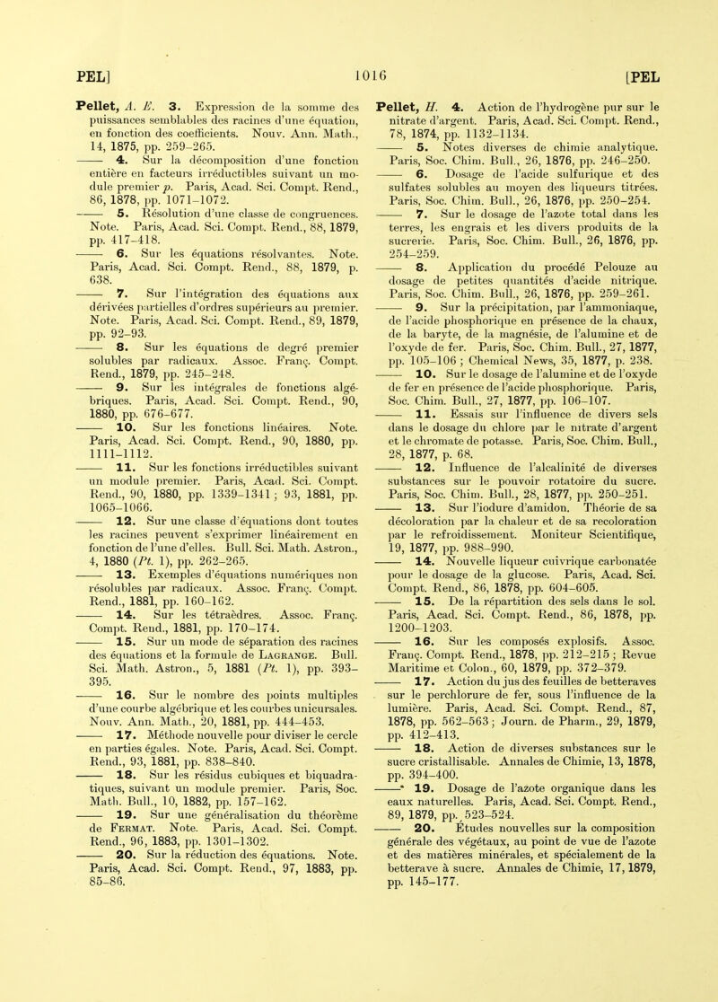 Pellet, A. E. 3. Expression de la sonime des puissances semblables des racines d'une equation, en fonction des coefficients. Nouv. Ann. Matli., U, 1875, pp. 259-265. 4. Sur la decomposition d'une fonction entiere en facteurs ivreductibles suivant un mo- dule premier p. Paris, Acad. Sci. Compt. Rend., 86, 1878, pp. 1071-1072. 5. Resolution d'une classe de congruences. Note. Paris, Acad. Sci. Compt. Rend., 88, 1879, pp. 417-418. 6. Sur les equations resolvantes. Note. Paris, Acad. Sci. Compt. Rend., 88, 1879, p. 638. 7. Sur I'integration des equations aux derivees p:u-tielles d'ordres superieurs au premier. Note. Paris, Acad. Sci. Compt. Rend., 89, 1879, pp. 92-93. 8. Sur les equations de degre premier solubles par radicaux. Assoc. Framj. Compt. Rend., 1879, pp. 245-248. 9. Sur les iutegrales de fonctious alge- briques. Paris, Acad. Sci. Compt. Rend., 90, 1880, pp. 676-677. 10. Sur les fonctions lineaires. Note. Paris, Acad. Sci. Compt. Rend., 90, 1880, pj). 1111-1112. 11. Sur les fonctions irreductibles suivant un module premier. Paris, Acad. Sci. Compt. Rend., 90, 1880, pp. 1339-1341 ; 93, 1881, pp. 1065-1066. 12. Sur une classe d'eqiiations dont toutes les racines peuvent s'exprimer lineairement en fonction de I'une d'elles. Bull. Sci. Math. Astron., 4, 1880 {PL 1), pp. 262-265. 13. Exemples d'equations numeriques non resolubles par radicaux. Assoc. Fran(^. Compt. Rend., 1881, pp. 160-162. 14. Sur les tetraedres. Assoc. rran9. Compt. Rend., 1881, pp. 170-174. 15. Sur un mode de separation des racines des eqtiations et la formula de Lagrange. Bull. Sci. Math. Astron., 5, 1881 {Pt. 1), pp. 393- 395. 16. Sur le nombre des points multiples d'une courbe algebrique et les courbes unicursales. Nouv. Ann. Math., 20, 1881, pp. 444-453. 17. Methode nouvelle pour diviser le cercle en parties egales. Note. Paris, Acad. Sci. Compt. Rend., 93, 1881, pp. 838-840. 18. Sur les residus cubiques et biquadra- tiques, suivant un module premiei-. Paris, Soc. Math. Bull., 10, 1882, pp. 157-162. 19. Sur une generalisation du theoreme de Fermat. Note. Paris, Acad. Sci. Compt. Rend., 96, 1883, pp. 1301-1302. 20. Sur la reduction des equations. Note. Paris, Acad. Sci. Compt. Rend., 97, 1883, pp. 85-86. Pellet, H. 4. Action de I'hydrogene pur sur le nitrate d'argent. Paris, Acad. Sci. Compt. Rend., 78, 1874, pp. 1132-1134. 5. Notes diverses de chimie analytique. Paris, Soc. Chim. Bull., 26, 1876, pp. 246-250. 6. Dosage de I'acide sulfurique et des sulfates solubles au moyen des liqueurs titrees. Paris, Soc. Chim. Bull., 26, 1876, pp. 250-254. 7. Sur le dosage de I'azote total dans les terres, les engrais et les divers produits de la sucrerie. Paris, Soc. Chim. Bull., 26, 1876, pp. 254-259. 8. Application du procede Pelouze au dosage de petites quantites d'acide nitrique. Paris, Soc. Chim. Bull., 26, 1876, pp. 259-261. 9. Sur la precipitation, par I'ammoniaque, de I'acide phosphorique en presence de la chaux, de la baryte, de la magn^sie, de I'alumine et de I'oxyde de fer. Paris, Soc. Chim. Bull., 27, 1877, pp. 105-106 ; Chemical News, 35, 1877, p. 238. 10. Sur le dosage de I'alumine et de I'oxyde de fer en presence de I'acide phosphorique. Paris, Soc. Chim. Bull., 27, 1877, pp. 106-107. 11. Essais sur I'influence de divers sels dans le dosage du chlore par le nitrate d'argent et le chromate de potasse. Paris, Soc. Chim. Bull., 28, 1877, p. 68. —— 12. Influence de I'alcalinite de diverses substances sur le pouvoir rotatoire du sucre. Paris, Soc. Chim. Bull., 28, 1877, pp. 250-251. 13. Sur I'iodure d'amidon. Theorie de sa decoloration par la chaleur et de sa recoloration par le refroidissement. Moniteur Scientifique, 19, 1877, pp. 988-990. 14. Nouvelle liqueur ouivrique carbonatee pour le dosage de la glucose. Paris, Acad. Sci. Compt. Rend., 86, 1878, pp. 604-605. 15. De la repartition des sels dans le sol. Paris, Acad. Sci. Compt. Rend., 86, 1878, pp. 1200-1203. 16. Sur les composes explosifs. Assoc. Fran9. Compt. Rend., 1878, i)p. 212-215 ; Revue Maritime et Colon., 60, 1879, pp. 372-379. 17. Action du jus des feuilles de betteraves sur le perchlorure de fer, sous I'influence de la lumiere. Paris, Acad. Sci. Compt. Rend., 87, 1878, pp. 562-563; Journ. de Pharm., 29, 1879, pp. 412-413. 18. Action de diverses substances sur le Sucre cristallisable. Annales de Chimie, 13, 1878, pp. 394-400. ' 19. Dosage de I'azote organique dans les eaux naturelles. Paris, Acad. Sci. Compt. Rend., 89, 1879, pp.^523-524. 20. Etudes nouvelles sur la composition generale des vegetaux, au point de vue de I'azote et des matieres minerales, et specialement de la betterave a sucre. Annales de Chimie, 17,1879, pp. 145-177.