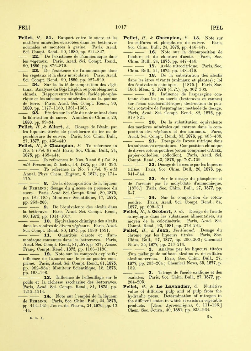 Pellet, H. 21. Rapport entre le sucre et les matieres minerales et azotees dans les betteraves nor males et montees a graine. Paris, Acad. Sci. Compt. Rend., 90, 1880, pp. 824-827. 22. De I'existence de I'ammoniaqiie dans les vegetaux. Paris, Acad. Sci. Coiupt. Rend., 90, 1880, pp. 876-879. 23. De I'existence de I'ammoniaque dans les vegetaux et la chair miisculaire. Paris, Acad. Sci. Compt. Rend., 90, 1880, pp. 927-929. 24. Sur la fixite de composition des vege- taux. Analyses du Soja hispida ou pois oleagineux chinois. Rapport entre la fecule, I'acide phospho- rique et les substances minerales dans la pomme de terre. Paris, Acad. Sci. Compt. Rend., 90, 1880, pp. 1177-1180, 1361-1363. 25. Etudes sur le role du noir animal dans la fabrication du sucre. Annales de Chimie, 20, 1880, pp. 89-94. Pellet, H., & AUart, A. Dosage de I'etain par les liqueurs titrees de perchlorure de fer ou de perchlorure de cuivre. Paris, Soc. Chim. Bull., 27, 1877, pp. 438-440. Pellet, H.^ k Champion, P. To reference in No. 4 {Vol. 8) add Paris, Soc. Chim. Bull., 24, 1875, pp. 439-444. To references in Nos. 5 and 6 (Vol. 8) add Fresenius, Zeitschr., 14, 1875, pp. 391-393. To reference in No. 7 {Vol. 8) add Annal. Phys. Chem., Erganz., 6, 1874, pp. 174- 175. 8. De la decomposition de la liqueur de Fehling ; dosage du glucose en presence du Sucre. Paris, Acad. Sci. Compt. Rend., 80, 1875, pp. 181-185; Moniteur Scientifique, 17, 1875, pp. 263-266. 9. De I'equivalence des alcalis dans la betterave. Paris, Acad. Sci. Compt. Rend., 80, 1875, pp. 1014-1017. 10. Equivalence chimique des alcalis dans les cendres de divers vegetaux. Paris, Acad. Sci. Compt. Rend., 80, 1875, pp. 1588-1591. 11. Quantites d'azote et d'am- moniaque contenues dans les betteraves. Paris, Acad. Sci. Compt. Rend., 81,1875, p. 537; Assoc. Frang. Compt. Rend., 1875, pp. 1186-1190. 12. Note sur les composes explosifs; influence de I'amorce sur le coton-poudre com- prirae. Paris, Acad. Sci. Compt. Rend., 81,1875, pp. 982-984; Moniteur Scientifique, 18, 1876, pp. 193-196. 13. Influence de I'effeuillage sur le poids et la richesse saccharine des betteraves. Paris, Acad. Sci. Compt. Rend., 81, 1875, pp. 1212-1214. 14. Note sur I'emploi de la liqueur de Fehling. Paris, Soc. Chim. Bull., 24, 1875, pp. 444-445; Journ. de Pharm., 24,1876, pp. 43 -44. E. S. X. Pellet, //., & Champion, P. 15. Note sur les sulfures et phosphures de cuivre. Paris, Soc. Chim. Bull, 24, 1875, pp. 446-447. 16. Note .sur la decomposition de I'iodure et du chlorui'e d'azote. Paris, Soc. Chim. Bull., 24, 1875, pp. 447-448. 17. Acide nitrocitrique. Paris, Soc. Chim. Bull., 24, 1875, pp. 448-449. 18. De la substitution des alcalis dans les etres vivants (animaux et plantes) ; loi des equivalents chimiques. [1875.] Paris, Soc. Biol Mem., 2, 1876 (C./f.), pp. 302-303. 19. Influence de I'asparagine con- tenue dans les jus sucres (betteraves et cannes) sur I'essai saccharimetrique; destruction du pou- voir rotatoire de I'asparagine; metliode de dosage. Paris, Acad. Sci. Compt. Rend., 82, 1876, pp. 819-821. 20. De la substitution equivalente des matieres ininerales qui entrent dans la com- position des vegetaux et des animaux. Paris, Acad. Sci. Compt. Rend., 83, 1876, pp. 485-488. 21. Dosage de I'azote nitrique dans les substances organiques. Composition chimique de divers cotons-poudres (coton comprime d'AsEL, papier-collodion, collodion). Paris, Acad. Sci. Compt. Rend., 83, 1876, pp. 707-709. 22. Dosage de I'arsenic par les liqueurs titrees. Paris, Soc. Chim. Bull., 26, 1876, pp. 541-544. 23. Sur le dosage du phosphore et de I'arsenic par le molybdate d'ammoniaque. [1876.] Paris, Soc. Chim. Bull., 27, 1877, pp. 6-7. 24. Sur la composition de coton- poudre. Paris, Acad. Sci. Compt. Rend., 84, 1877, pp. 609-611. Pellet, H., & Grobert, J. de. Dosage de I'acide salicylique dans les substances alimentaires, au moyen de la colorimetrie. Paris, Acad. Sci. Compt. Rend., 93, 1881, pp. 278-281. Pellet, H., k Jean, Ferdinand. Dosage du chrome par les liqueurs titrees. Paris, Soc. Chim. Bull., 27, 1877, pp. 200-203; Chemical News, 35, 1877, pp. 213-214. 2. Analyse par les liqueurs titrees d'un melange de sulfates alcalins et de sulfates alcalino-terreux. Paris, Soc. Chim. Bull., 27, 1877, pp. 203-204 ; Chemical News, 35, 1877, p. 152. 3. Titrage de I'acide oxalique et des oxalates. Paris, Soc. Chim. Bull., 27, 1877, pp. 204-205. Pellet, H., k Le Lavandier, C. Nutritive value of difi'usion pulp and of piilp from the hydraulic press. Determination of nitrogen in the diflerent states in which it exists in vegetable products. [Ann. Agronomiqiies, 6, 111-126.] Chem. Soc. Journ., 40, 1881, pp. 933-934. 6n