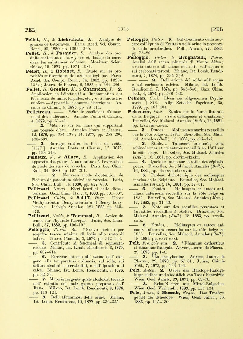 Pellet, //., & Liebschiitz, M. Analyse de graines de betteraves. Paris, Acad. Sci. Compt. Rend., 90, 1880, pp. 1363-1365. Pellet, H., & Pasquier, L. Analyse des pro- duits contenant de la glycose at dosage du sucre dans les substances colorees. Moniteur Scien- tifique, 19, 1877, pp. 1074-1081. Pellet, //., & Robinet, E. Etude sur les pro- prietes antiseptiqiies de I'acide salicylique. Paris, Acad. Sci. Compt. Eend., 94, 1882, pp. 1322- 1324 ; Journ. de Pharm., 6, 1882, pp. 284-286. Pellet, //., Grenier, M., & Champion, P. 2. Application de I'electricite a I'inflamaiation des fourneaux de mine, torpilles, etc.; et a I'industrie miniere.—Appareils et amorces eleotriques. An- nales de Chimie, 5, 1875, pp. 28-114. Pelletreau, . *Sur le coefficient d'ecrase- ment des materiaux. Annales Ponts et Chauss., 4, 1872, pp. 31-41. 2. Memoire sur les murs qui supportent une poussee d'eau. Annales Ponts et Chauss., 12, 1876, pp. 356-438; 14, 1877, pp. 258-290, 480-539. 3. Barrages cintres en forme de voute. [1877.] Aunales Ponts et Chauss., 17, 1879, pp. 198-218. Pellieux, J., & Allary, E. Application des appareils dialyseurs a membranes a I'extraction de I'iode des sues de varechs. Paris, Soc. Chim. Bull, 34, 1880, pp. 197-201. 2. Nouveau mode d'obtention de I'iodure de potassium derive des varechs. Paris, Soc. Chim. Bull., 34, 1880, pp. 627-630. Pellizzaii, Guido. Eteri benzilici delle diossi- benzine. Gazz. Chim. Ital., 13,1883, pp. 501-507. Pellizzari, Guido, k Schiff, Hugo. Ueber Metliylarbutin, Benzylarbutin und Benzyldioxy- benzole. Liebig's Annalen, 221, 1883, pp. 365- 379. Pellizzari, Guido, & Tommasi, D. Action du temps sur I'hydrate ferrique. Paris, Soc. Chim. Bull., 37, 1882, pp. 196-197. Pelloggio, Pietro. 4. *Nuovo metodo per scoprire tracce minim e di iodio alio state di ioduro. Nuovo Cimento, 3, 1870, pp. 342-344. 5. Contribute ai fenomeni di soprasatu- razione. Milano, 1st. Lomb. Rendiconti, 8, 1875, pp. 607-614. 6. Ricerche intorno all' azione dell' ossi- geno, alia temperatura ordinaria, sul solfo, sui solfuri alcalini e terralcalini, e sulF iposolfito di calce. Milano, 1st. Lomb. Rendiconti, 9, 1876, pp. 32-39. 7. Materia reagente quale alcaloide, trovata neir estratto del maiz guasto preparato dall' Erba. Milano, 1st. Lomb. Rendiconti, 9, 1876, pp. 118-121. 8. Deir albuminosi delle orine. Milano, 1st. Lomb. Rendiconti, 10, 1877, pp. 330-335. Pelloggio, Pietro. 9. Sul dosamento dello zuc- caro col liquido di Fehling nelle orine in presenza di acido urocloralico. Polli, Annali, 77, 1883, pp. 75-80. Pelloggio, Pietro, k Brugnatelli, Tullio. Analisi dell' acqua minerale di Monte Alfeo; e nota intorno all' azione del solfo suU' acqua e sui carbonati terrosi. Milano, 1st. Lomb. Rendi- conti, 7, 1874, pp. 333-338. 2. Dell' azione del solfo suU' acqua e sul carbonato calcico. Milano, 1st. Lomb. Rendiconti, 7, 1874, pp. 543-546; Gazz. Chim. Ital., 4, 1874, pp. 536-540. Pelman, Carl. Ideen zur allgemeinen Psychi- atrie. [1878.] Allg. Zeitschr. Psychiatr., 35, 1879, pp. 463-484. , Pelseneer, Paul. Etudes sur la faune littorale de la Belgique. (Vei's chetopodes et crustaces.) Bruxelles, Soc.Malacol. Annales [Bull.), 16,1881, pp. Ixxxviii-xcviii. 2. Etudes— Mollusques marins recueillis sur la cote beige en 1881. Bruxelles, Soc. Mala- coL Annales {Bull.}, 16, 1881, pp. clii-clvi. 3. Etude Timiciers, crustaces, vers, echinodermes et ccelenteres recueillis en 1881 sur la cote beige. Bruxelles, Soc. Malacol. Annales (Bull.), 16, 1881, pp. clxviii-clxxiii. 4. Quelques mots sur la taille des cephalo- podes. Bruxelles, Soc. Malacol. Annales {Bull.), 16, 1881, pp. clxxxvi-clxxxviii. 5. Tableau dichotomique des mollusques marins de la Belgique. Bruxelles, Soc. Malacol. Annales (Mem.), 16, 1881, pp. 27-61. 6. Etudes Mollusques et autres ani- maux inferieurs recueillis sur la cote beige en 1882. Bruxelles, Soc. Malacol. Annales (Mem.), 17, 1882, pp. 31-43. 7. Note sur des coquilles terrestres et fiuviatiles recueillies a Aeltre. Bruxelles, Soc. Malacol. Annales (Bull.), 18, 1883, pp. xxvii- xxix. 8. Etudes Mollusques et autres ani- maux inferieurs recueillis sur la cote beige en 1883. Bruxelles, Soc. Malacol. Annales (Bull.), 18, 1883, pp. cxvi-cxxi. Pelt, Fra7igois van. 2. *Rhamnus catharticus et Rhamnus f rangula. Anvers, Journ. de Pharm., 29, 1873, pp. 1-8. 3. *La propylamine. Anvers, Journ. de Pharm., 29, 1873, pp. 57-61; Journ. Chimie Med., 7, 1873, pp. 193-196. Pelz, Anton. 2. Ueber das Rhodope-Randge- birge siidlich und siidostlich von Tatar Pazardzik. Wien, Geol. Jahrb., 29, 1879, pp. 69-78. 3. Reise-Notizen aus Mittel-Bulgarien. Wien, Geol. Verhandl., 1883, pp. 115-124. Pelz, Anton, & Hussak, Eugen. Das Trachyt- gebiet der Rhodope. Wien, Geol. Jahrb., 33, 1883, pp. 115-130.