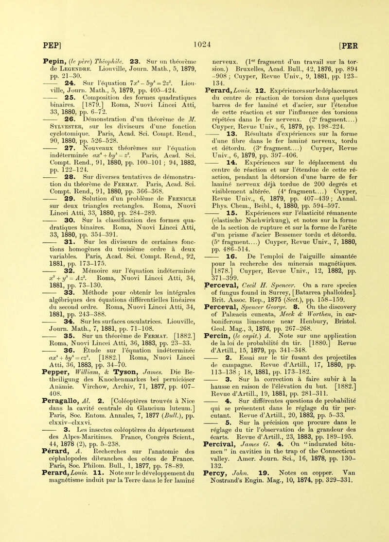 Pepin, {l,e pere) TlieopMle. 23. Sur iin theoreine de Legendre. Liouville, Journ. Math., 5, 1879, pp. 21-30. 24. 8ui' I'equation Ix^ - 5i/* = 2z^. Liou- ville, Joiirn. Math., 5, 1879, pp. 405-424. 25. Composition des formes quadratiques binaires. [1879.] Roma, Nuovi Lincei Atti, 33, 1880, pp. 6-72. 26. Demonstration d'un theoreme de Af. Sylvester, sur les diviseurs d'une fonction cyclotomique. Paris, Acad. Sci. Oompt. Rend., 90, 1880, pp. 526-528. 27. Nouveaux theoremes sur I'equation indeterminee ax* + hi/ - z^. Paris, Acad. Sci. Compt. Rend., 91, 1880, pp. 100-101 ; 94, 1882, pp. 122-124. 28. Sur diverses tentatives de demonstra- tion du theoreme de Fermat. Paris, Acad. Sci. Compt. Rend., 91, 1880, pp. 366-368. 29. Solution d'un probleme de Frenicle sur deux triangles rectangles. Roma, Nuovi Lincei Atti, 33, 1880, pp. 284-289. 30. Sur la classification des formes qua- dratiques binaires. Roma, Nuovi Lincei Atti, 33, 1880, pp. 354-391. 31. Sur les diviseurs de certaines fonc- tions homogenes du troisieme ordre a deux variables. Paris, Acad. Sci. Compt. Rend., 92, 1881, pp. 173-175. 32. Memoire sur I'equation indeterminee ^if = Az^. Roma, Nuovi Lincei Atti, 34, 1881, pp. 73-130. 33. Methode \)oxiy obtenir les integrales algebriques des equations differentielles lineaires du second ordre. Roma, Nuovi Lincei Atti, 34, 1881, pp. 243-388. 34. Sur les surfaces osculatrices. Liouville, Jomn. Math., 7, 1881, pp. 71-108. 35. Sur un theoreme de Fermat. [1882.] Roma, Nuovi Lincei Atti, 36, 1883, pp. 23-33. 36. Etude sur I'equation indeterminee ax* + hy'^ = cz'. [1882.] Roma, Nuovi Lincei Atti, 36, 1883, pp. 34-70. Pepper, William, <fe Tyson, James. Die Be- theiligung des Knochenmarkes bei pernicioser Aniimie. Virchow, Archiv, 71, 1877, pp. 407- 408. Peragallo, Al. 2. [Coleopteres trouves a Nice dans la cavite centrale du Glaucium luteum.] Paris, Soc. Entom. Annales, 7, 1877 {Bull.), pp. clxxiv—clxxvi. 3. Les insectes coleojJteres du departement des Alpes-Maritimes. France, Congres Scient., 44, 1878 (2), pp. 5-238. Perard, A. Recherches sur I'anatomie des cephalopodes dibranches des cotes de France. Paris, Soc. Philom. Bull., 1, 1877, pp. 78-89. Perard, ZoMis. 11. Note sur ledeveloppementdu magnetism e induit par la Terre dans le fer lamine nerveux. (P fragment d'un travail sur la tor- sion.) Bruxelles, Acad. Bull., 42, 1876, pp. 894 -908 ; Cuyper, Revue Univ., 9, 1881, pp. 123- 134. Perard, Zortz's. 12. Experiences sur ledeplacemeut du centre de reaction de torsion dans quelques barres de fer lamine et d'acier, sur I'etendue de cette reaction et sur I'influence des torsions repetees dans le fer nerveux. (2 fragment ) Cuyper, Revue Univ., 6, 1879, pp. 198-224. 13. Resultats d'experiences sur la forme d'une fibre dans le fer lamine nerveiix, tordu et detordu. (3^ fragment—) Cuyper, Revue Univ., 6, 1879, pp. 397-406. 14. Experiences sur le deplacement du centre de reaction et sur I'etendue de cette re- action, pendant la detorsion d'une barre de fer lamine nerveux deja tordue de 200 degres et visiblemeut alteree. (4*' fi'agment ) Cuyper, Revue Univ., 6, 1879, pp. 407-439; Annal. Phys. Chem., Beibl., 4, 1880, pp. 594-597. 15. Experiences sur I'elasticite remanente (elastische Nachwirkung), et notes sur la forme de la section de rupture et sur la forme de I'arete d'un prisme d'acier Bessemer tordu et detoi'du. (5 fragment ) Cuyper, Revue Univ., 7, 1880, pp. 486-514. 16. De I'emploi de I'aiguille aimantee pour la recherche des minerals magnetiques. [1878.] Cuyper, Revue Univ., 12, 1882, pp. 371-399. Perceval, Cecil H. Spencer. On a rare species of fungus found in Surrey, [Batarrea phalloides]. Brit. Assoc. Rep., 1875 {Sect.), pp. 158-159. Perceval, Spencer George. 8. On the discovery of Palfeacis cuneata, Meek d; Worthen, in car- boniferous limestone near Henbury, Bristol. Geol. Mag., 3, 1876, pp. 267-268. Percin, {le capit.) A. Note sur une application delaloide probabilite du tir. [1880.] Revue d'Artill., 15, 1879, pp. 341-348. 2. Essai sur le tir fusant des projectiles de campagne. Revue d'Artill., 17, 1880, pp. 113-138; 18, 1881, pp. 173-182. 3. Sur la correction a faire subir a la hausse en raison de I'elevation du but. [1882.] Revue d'Artill., 19, 1881, pp. 281-311. 4. Sur differentes questions de probabilite qui se presentent dans le reglage du tir per- cutant. Revue d'Artill., 20, 1882, pp. 5-33. 5. Sur la precision que procure dans le reglage du tir I'observation de la grandeur des ecarts. Revue d'Artill., 23, 1883, pp. 189-195. Percival, James G. 4. On indurated bitu- men  in cavities in the trap of the Connecticut valley. Amer. Journ. Sci., 16, 1878, pp. 130- 132. Percy, John. 19. Notes on copper. Van Nostrand's Engin. Mag., 10, 1874, pp. 329-331.