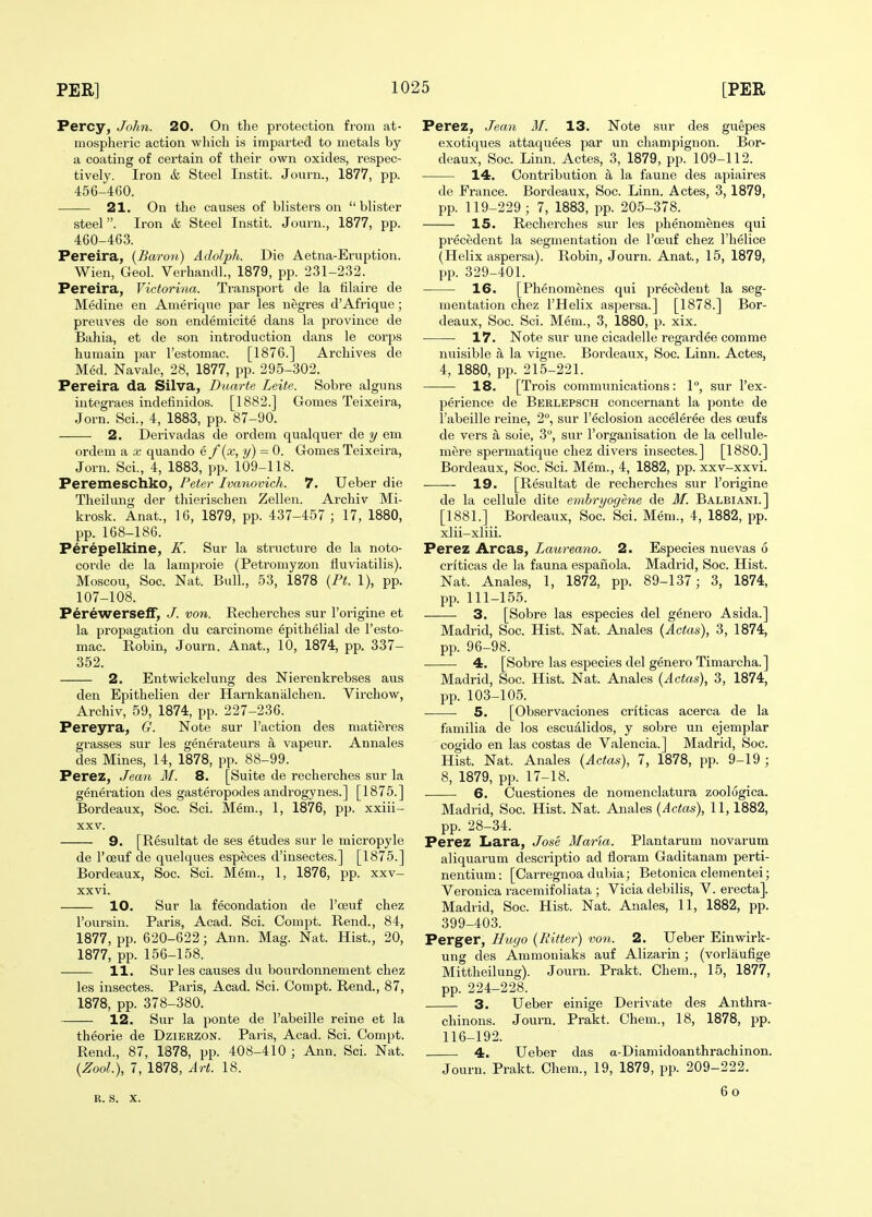 Percy, John. 20. On the protection from at- mospheric action which is impai'ted to metals by a coating of certain of their own oxides, respec- tively. Iron & Steel Instit. Journ., 1877, pp. 456-4G0. 21. On the causes of blisters on blister steel. Iron & Steel Instit. Journ., 1877, pp. 460-463. Pereira, {Baron) Adolph. Die Aetna-Eruption. Wien, Geol. Verhandl., 1879, pp. 231-232. Pereira, Victorina. Transport de la hlaire de Medine en Amerique par les negres d'Afrique; preuves de son endemicite dans la province de Bahia, et de son introduction dans le corps humain par I'estomac. [1876.] Archives de Med. Navale, 28, 1877, pp. 295-302. Pereira da Silva, Duarte Leite. Sobre alguns integraes indefinidos. [1882.] Gomes Teixeira, Jorn. Sci., 4, 1883, pp. 87-90. 2. Derivadas de ordem qualquer de y em ordem a x quando e f {x, y) = 0. Gomes Teixeira, Jorn. Sci., 4, 1883, pp. 109-118. Peremeschko, Petej- Ivanovich. 7. Ueber die Theilung der thierischen Zellen. Archiv Mi- krosk. Anat., 16, 1879, pp. 437-457 ; 17, 1880, pp. 168-186. Perepelkine, K. Sur la structure de la noto- corde de la lamproie (Petromyzon fluviatilis). Moscou, Soc. Nat. Bull, 53, 1878 {Pt. 1), pp. 107-108. PerewerselF, J. von. Recherches sur I'origine et la propagation du carcinome epithelial de I'esto- mac. Robin, Journ. Anat., 10, 1874, pp. 337- 352. 2. Entwickelung des Nierenkrebses aus den Epithelien der Harnkanalchen. Virchow, Archiv, 59, 1874, pp. 227-236. Pereyra, G. Note sur Taction des matieres grasses sur les genei'ateurs a vapeur. Annales des Mines, 14, 1878, pp. 88-99. Perez, Jean M. 8. [Suite de recherches sur la generation des gasteropodes androgynes.] [1875.] Bordeaux, Soc. Sci. Mem., 1, 1876, pp. xxiii- XXV. 9. [Resultat de ses etudes sur le micropyle de I'ceuf de quelques especes d'insectes.] [1875.] Bordeaux, Soc. Sci. Mem., 1, 1876, pp. xxv- xxvi. 10. Sur la fecondation de I'ceuf chez I'oursin. Paris, Acad. Sci. Compt. Rend., 84, 1877, pp. 620-622; Ann. Mag. Nat. Hist., 20, 1877, pp. 156-158. 11. Sur les causes du bourdonnenient chez les insectes. Pai-is, Acad. Sci. Compt. Rend., 87, 1878, pp. 378-380. 12. Sur la ponte de I'abeille reine et la theorie de Dzierzon. Paris, Acad. Sci. Compt. Rend., 87, 1878, pp. 408-410 ; Ann. Sci. Nat. {ZooL), 7, 1878, Art. 18. Perez, Jean M. 13. Note sur des giiepes exotiques attaquees par un champignon. Bor- deaux, Soc. Linn. Actes, 3, 1879, pp. 109-112. 14. Contribution a la faune des apiaires de France. Bordeaux, Soc. Linn. Actes, 3, 1879, pp. 119-229; 7, 1883, pp. 205-378. 15. Recherches sur les phenomenes qui pi'ecedent la segmentation de I'ceuf chez I'helice (Helix aspersa). Robin, Journ. Anat., 15, 1879, pp. 329-401. 16. [Phenomenes qui precedent la seg- mentation chez I'Helix aspersa.] [1878.] Bor- deaux, Soc. Sci. Mem., 3, 1880, p. xix. 17. Note sur une cicadelle regardee comme nuisible a la vigne. Bordeaux, Soc. Linn. Actes, 4, 1880, pp. 215-221. 18. [Trois communications: P, sur I'ex- perience de Berlepsch concernant la ponte de i'abeille reine, 2°, sur I'eclosion acceleree des ceufs de vers a sole, 3°, sur I'organisation de la cellule- mere spermatique chez divers insectes.] [1880.] Bordeaux, Soc. Sci. Mem., 4, 1882, pp. xxv-xxvi. 19. [Resultat de recherches sur I'origine de la cellule dite embryogene de M. Balbiani.] [1881.] Bordeaux, Soc. Sci. Mem., 4, 1882, pp. xlii-xliii. Perez Areas, Laureano. 2. Especies nuevas 6 criticas de la fauna espauola. Madrid, Soc. Hist. Nat. Anales, 1, 1872, pp. 89-137; 3, 1874, pp. 111-155. 3. [Sobre las especies del genero Asida.] Madrid, Soc. Hist. Nat. Anales {Adas), 3, 1874, pp. 96-98. 4. [Sobre las especies del genero Timarcha.] Madrid, Soc. Hist. Nat. Anales {Actus), 3, 1874, pp. 103-105. 5. [Observaciones criticas acerca de la familia de los escualidos, y sobre un ejemplar cogido en las costas de Valencia.] Madrid, Soc. Hist. Nat. Anales {Actas), 7, 1878, pp. 9-19 ; 8, 1879, pp. 17-18. 6. Cuestiones de nomenclatura zoologica. Madrid, Soc. Hist. Nat. Anales {Actas), 11,1882, pp. 28-34. Perez Lara, Jose Maria. Plantarum novarum aliquarum descriptio ad floram Gaditanam perti- nentium: [Oarregnoa dubia; Betonica clementei; Veronica racemifoliata ; Vicia debilis, V. erecta]. Madrid, Soc. Hist. Nat. Anales, 11, 1882, pp. 399-403. Perger, Hugo {Hitter) von. 2. Ueber Einwirk- ung des Ammoniaks auf Alizarin ; (vorlaufige Mittheilung). Journ. Prakt. Chem., 15, 1877, pp. 224-228. 3. Ueber einige Derivate des Anthra- chinons. Journ. Prakt. Chem., 18, 1878, pp. 116-192. 4. Ueber das a-Diamidoanthrachinon. Journ. Prakt. Chem., 19, 1879, pp. 209-222. R. S. X. 6o