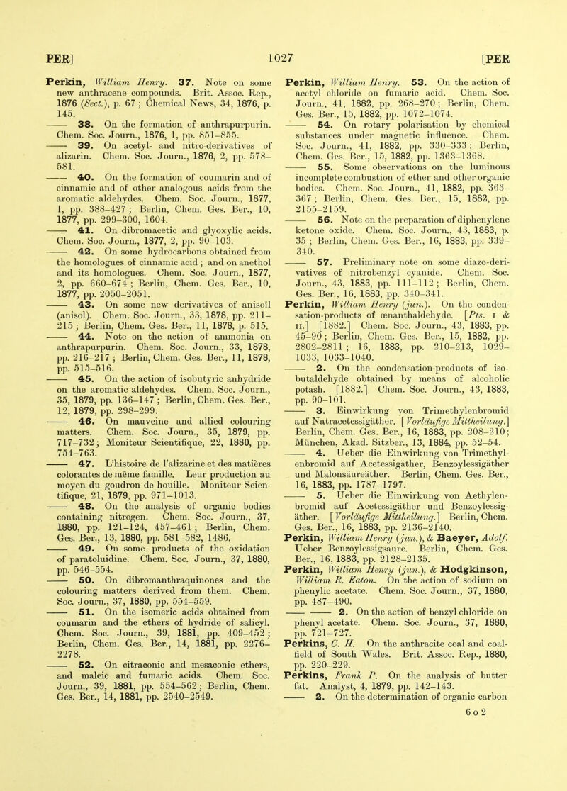 Perkin, William Henry. 37. Note on some new anthracene compounds. Brit. Assoc. Rep., 1876 {Sect.), p. 67; Chemical News, 34, 1876, p. 145. 38. On the formation of anthrapurpurin. Chem. Soc. Journ., 1876, 1, pp. 851-855. 39. On acetyl- and nitro-derivatives of alizarin. Ohem. Soc. Journ., 1876, 2, pp. 578- 581. 40. On the formation of coumarin and of cinnamic and of other analogous acids from the aromatic aldehydes. Ohem. Soc. Journ., 1877, 1, pp. 388-427; Berlin, Chem. Ges. Ber., 10, 1877, pp. 299-300, 1604. 41. On dibromaoetic and glyoxylic acids. Chem. Soc. Journ., 1877, 2, pp. 90-103. 42. On some hydrocarbons obtained from the homologues of cinnamic acid ; and on anethol and its homologues. Chem. Soc. Journ., 1877, 2, pp. 660-674 ; Berlin, Chem. Ges. Ber., 10, 1877, pp. 2050-2051. 43. On some new derivatives of anisoil (anisol). Chem. Soc. Journ., 33, 1878, pp. 211- 215 ; Berlin, Chem. Ges. Ber., 11, 1878, p. 515. 44. Note on the action of ammonia on anthrapurpurin. Chem. Soc. Journ., 33, 1878, pp. 216-217 ; Berlin, Chem. Ges. Ber., 11, 1878, pp. 515-516. 45. On the action of isobutyric anhydride on the aromatic aldehydes. Chem. Soc. Journ., 35, 1879, pp. 136-147; Berlin, Chem. Ges. Ber., 12, 1879, pp. 298-299. 46. On mauveine and allied colouring matters. Chem. Soc. Journ., 35, 1879, pp. 717-732; Moniteur Scientifique, 22, 1880, pp. 754-763. 47. L'histoire de I'alizarine et des matieres colorantes de meme famille. Leur production au moyen du goudron de houille. Moniteur Scien- tifique, 21, 1879, pp. 971-1013. 48. On the analysis of organic bodies containing nitrogen. Chem. Soc. Journ., 37, 1880, pp. 121-124, 457-461 ; Berlin, Chem. Ges. Ber., 13, 1880, pp. 581-582, 1486. 49. On some products of the oxidation of paratoluidine. Chem. Soc. Journ., 37, 1880, pp. 546-554. 50. On dibromanthraquinones and the colouring matters derived from them. Chem. Soc. Journ., 37, 1880, pp. 554-559. 51. On the isomeric acids obtained from coumarin and the ethers of hydride of salicyl. Chem. Soc. Journ., 39, 1881, pp. 409-452; Berlin, Chem. Ges. Ber., 14, 1881, pp. 2276- 2278. 52. On citraconic and mesaconic ethers, and maleic and fumaric acids. Chem. Soc. Journ., 39, 1881, pp. 554-562; Berlin, Chem. Ges. Ber., 14, 1881, pp. 2540-2549. Perkin, William Henry. 53. On the action of acetyl chloride on fumai-ic acid. Chem. Soc. Journ., 41, 1882, pp. 268-270; Berlin, Chem. Ges. Ber., 15, 1882, pp. 1072-1074. 54. On rotary polarisation by chemical substances under magnetic influence. Chem. Soc. Journ., 41, 1882, pp. 330-333; Berlin, Chem. Ges. Ber., 15, 1882, pp. 1363-1368. 55. Some observations on the luminous incomplete combustion of ether and other organic bodies. Chem. Soc. Journ., 41, 1882, pp. 363- 367; Berlin, Chem. Ges. Ber., 15, 1882, pp. 2155-2159. 56. Note on the preparation of diphenylene ketone oxide. Chem. Soc. Journ., 43, 1883, p. 35 ; Berlin, Chem. Ges. Ber., 16, 1883, pp. 339- 340. 57. Preliminaiy note on some diazo-deri- vatives of nitrobenzyl cyanide. Chem. Soc. Journ., 43, 1883, pp. 111-112; Berlin, Chem. Ges. Ber., 16, 1883, pp. 340-341. Perkin, William Henry iju7i.). On the conden- sation-products of oenanthaldehyde. \_Pts. i & II.] [1882.] Chem. Soc. Journ., 43, 1883, pp. 45-90; Berlin, Chem. Ges. Ber., 15, 1882, pp. 2802-2811 ; 16, 1883, pp. 210-213, 1029- 1033, 1033-1040. 2. On the condensation-products of iso- butaldehyde obtained by means of alcoholic potash. [1882.] Chem. Soc. Journ., 43, 1883, pp. 90-101. 3. Einwirkung yon Trimethylenbromid auf Natracetessigather. [ Vorldujige Mittheilung^ Berlin, Chem. Ges. Ber., 16, 1883, pp. 208-210; Munchen, Akad. Sitzber., 13, 1884, pp. 52-54. 4. Ueber die Einwirkung von Trimethyl- enbromid auf Acetessigather, Benzoylessigiither und Malonsaureiither. Berlin, Chem. Ges. Ber., 16, 1883, pp. 1787-1797. 5. IJeber die Einwirkung von Aethylen- bromid auf Acetessigiither und Benzoylessig- iither. [Vorldujige Mittheilung.] Berlin, Ohem. Ges. Ber., 16, 1883, pp. 2136-2140. Perkin, William Henry (jun.),& Baeyer, Adolf. Ueber Benzoylessigsaure. Berlin, Chem. Ges. Ber., 16, 1883, pp. 2128-2135. Perkin, William Henry (jim.), & Hodgkinson, William R. Eaton. On the action of sodium on phenylic acetate. Chem. Soc. Journ., 37, 1880, pp. 487-490. 2. On the action of benzyl chloride on phenyl acetate. Chem. Soc. Journ., 37, 1880, pp. 721-727. Perkins, C. H. On the anthracite coal and coal- field of South Wales. Brit. Assoc. Rep., 1880, pp. 220-229. Perkins, Frank P. On the analysis of butter fat. Analyst, 4, 1879, pp. 142-143. 2. On the determination of organic carbon 6o 2