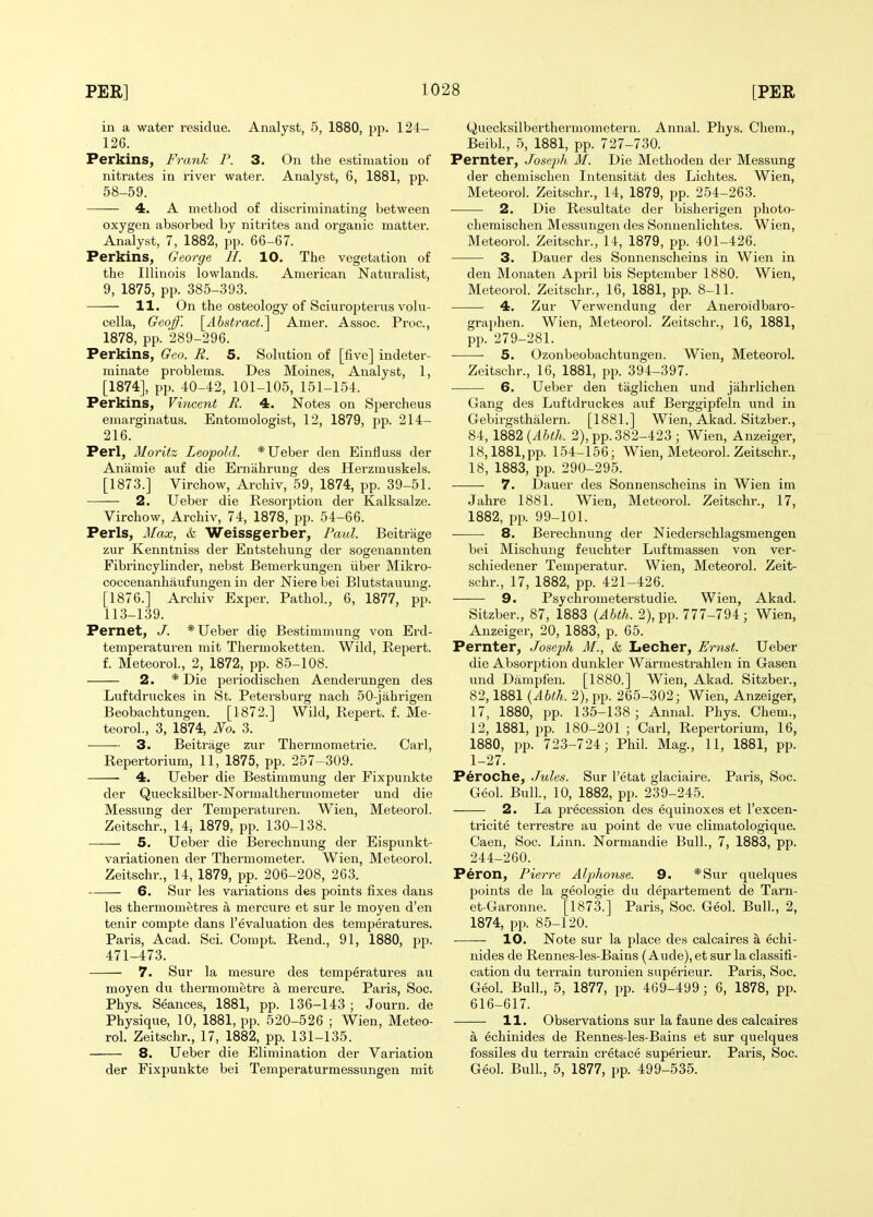 in a water residue. Analyst, 5, 1880, pp. 124- 126. Perkins, Frank P. 3. On the estimation of nitrates in river water. Analyst, 6, 1881, pp. 58-59. 4. A method of discriminating between oxygen absorbed by nitrites and organic matter. Analyst, 7, 1882, pp. 66-67. Perkins, George H. 10. The vegetation of the Illinois lowlands. American Naturalist, 9, 1875, pp. 385-393. 11. On the osteology of Sciuropterus volu- cella, Geoff. \^Abstract.^ Amer. Assoc. Proc, 1878, pp. 289-296. Perkins, Geo. R. 5. Solution of [five] indeter- minate problems. Des Moines, Analyst, 1, [1874], pp. 40-42, 101-105, 151-154. Perkins, Vincent R. 4. Notes on Spercheus emarginatus. Entomologist, 12, 1879, pp. 214- 216. Perl, Moritz Leopold. *Ueber den Einfluss der Anamie auf die Ernahrung des Hei'zmuskels. [1873.] Virchow, Archiv, 59, 1874, pp. 39-51. 2. Ueber die Resorption der Kalksalze. Virchow, Archiv, 74, 1878, pp. 54-66. Perls, Max, & Weissgerber, Paxd. Beitrage zur Kenntniss der Entstehung der sogenannten Fibrincylinder, nebst Bemerkungen iiber Mikro- coccenanhaufungen in der Niere bei Blutstauung. [1876.] Archiv Exper. Pathol., 6, 1877, pp. 113-139. Pernet, J. * Ueber die Bestimmung von Erd- temperaturen mit Thermoketten. Wild, Repert. f. Meteorol., 2, 1872, pp. 85-108. 2. * Die periodischen Aenderungen des Luftdruckes in St. Petersburg nach 50-jahrigen Beobachtungen. [1872.] Wild, Repert. f. Me- teorol., 3, 1874, No. 3. 3. Beitrage zur Thermometrie. Carl, Repertorium, 11, 1875, pp. 257-309. 4. Ueber die Bestimmung der Fixpunkte der Quecksilber-Normalthermometer und die Messung der Temperaturen. Wien, Meteorol. Zeitschr., 14, 1879, pp. 130-138. — 5. Ueber die Bei'echnung der Eispunkt- variationen der Thermometer. Wien, Meteorol. Zeitschr., 14, 1879, pp. 206-208, 263. 6. Sur les variations des points fixes dans les thermometres a mercure et sur le moyen d'en tenir compte dans revaluation des temperatures. Paris, Acad. Sci. Compt. Rend., 91, 1880, pp. 471-473. 7. Sur la mesure des temperatures au moyen du thermometre a mercure. Paris, Soc. Phys. Seances, 1881, pp. 136-143 ; Journ. de Physique, 10, 1881, pp. 520-526 ; Wien, Meteo- rol. Zeitschr., 17, 1882, pp. 131-135. 8. Ueber die Elimination der Variation der Fixpunkte bei Temperaturmessungen mit CJuecksilberthermometern. Annal. Phys. Chera., Beibl, 5, 1881, pp. 727-730. Pernter, Joseph M. Die Methoden der Messung der chemischen Intensitat des Lichtes. Wien, Meteorol. Zeitschr., 14, 1879, pp. 254-263. 2. Die Resultate der bisherigen photo- chemischen Messxingen des Sonnenlichtes. Wien, Meteorol. Zeitschr., 14, 1879, pp. 401-426. 3. Dauer des Sonnensclieins in Wien in den Monaten April bis September 1880. Wien, Meteorol. Zeitschr., 16, 1881, pp. 8-11. 4. Zur Verwendung der Aneroid baro- graphen. Wien, Meteorol. Zeitschr., 16, 1881, pp. 279-281. 5. Ozonbeobachtungen. Wien, Meteorol. Zeitschr., 16, 1881, pp. 394-397. 6. Ueber den tiiglichen und jiihrlichen Gang des Luftdruckes auf Berggipfeln und in Gebirgsthalern. [1881.] Wien, Akad. Sitzber., 84, \%^2{Ahth. 2), pp. 382-423; Wien, Anzeiger, 18,1881,pp. 154-156; Wien, Meteorol. Zeitschr., 18, 1883, pp. 290-295. 7. Dauer des Sonnenscheins in Wien im Jahre 1881. Wien, Meteorol. Zeitschr., 17, 1882, pp. 99-101. 8. Berechnung der Niederschlagsmengen bei Mischung feuchter Luftmassen von ver- schiedener Temperatur. Wien, Meteorol. Zeit- schr., 17, 1882, pp. 421-426. 9. Psychrometerstudie. Wien, Akad. Sitzber., 87, 1883 {Abth. 2), pp. 777-794; Wien, Anzeiger, 20, 1883, p. 65. Pernter, Joseph M., & Lecher, Ernst. Ueber die Absorption dunkler Warmestrahlen in Gasen und Danipfen. [1880.] Wien, Akad. Sitzber., 82,1881 {Abth. 2), pp. 265-302; Wien, Anzeiger, 17, 1880, pp. 135-138 ; Annal. Phys. Chem., 12, 1881, pp. 180-201 ; Carl, Repertorium, 16, 1880, pp. 723-724; Phil. Mag., 11, 1881, pp. 1-27. Peroche, Jules. Sur I'etat glaciaire. Paris, Soc. Geol. Bull., 10, 1882, pp. 239-245. 2. La precession des equinoxes et I'excen- tricite terrestre au point de vue climatologique. Caen, Soc. Linn. Normandie Bull., 7, 1883, pp. 244-260. Peron, Pierre Alphonse. 9. *Sur quelques points de la geologic du departement de Tarn- et-Garonne. [1873.] Paris, Soc. Geol. Bull., 2, 1874, pp. 85-120. 10. Note sur la place des calcaires a echi- nides de Rennes-les-Bains (Aude), et sur la classifi- cation du terrain turonien superieur. Paris, Soc. Geol. Bull., 5, 1877, pp. 469-499; 6, 1878, pp. 616-617. 11. Observations sur la faune des calcaires a echinides de Rennes-les-Bains et sur quelques fossiles du terrain cretace superieur. Paris, Soc. Geol. Bull, 5, 1877, pp. 499-535.