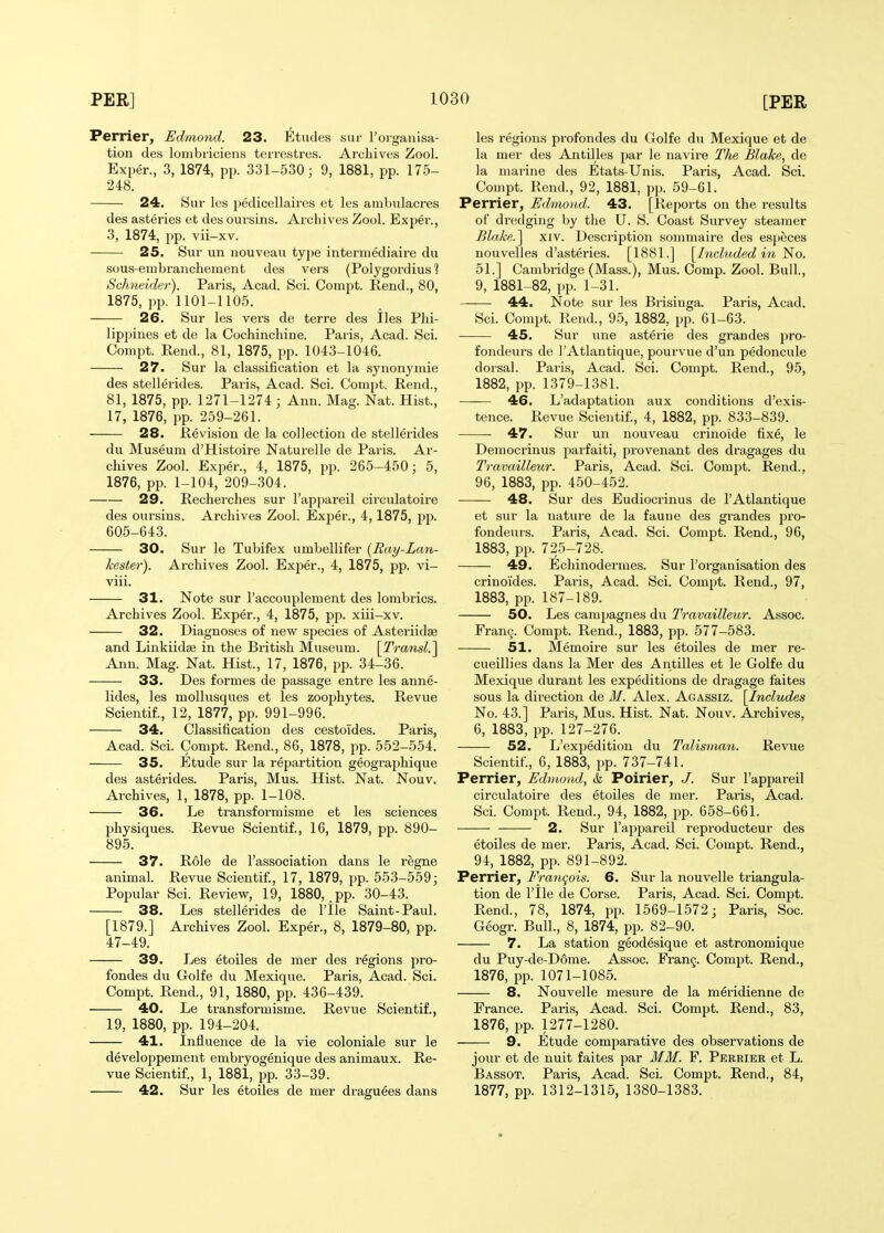 Perrier, Edmond. 23. Etudes sur I'organisa- tion des lombriciens terrestres. Archives Zool. Exper., 3, 1874, pp. 331-530; 9, 1881, pp. 175- 248. 24. Sur les pedicellaires et les ambulacres des asteries et des oursins. Archives Zool. Exper., 3, 1874, pp. vii-xv. 25. Sur un nouveau type intermediaire du sous-em brauchement des vers (Polygordius ? Schneider). Paris, Acad. Sci. Compt. Rend., 80, 1875, pp. 1101-1105. 26. Sur les vers de terre des lies Phi- lippines et de la Cochinchine. Paris, Acad. Sci. Compt. Rend., 81, 1875, pp. 1043-1046. 27. Sur la classification et la synonymic des stellerides. Paris, Acad. Sci. Compt. Rend., 81, 1875, pp. 1271-1274 ; Ann. Mag. Nat. Hist., 17, 1876, pp. 259-261. 28. Revision de la collection de stellerides du Museum d'Histoire Naturelle de Paris. Ar- chives Zool. Exper., 4, 1875, pp. 265-450; 5, 1876, pp. 1-104, 209-304. 29. Rechei'ches sur I'appareil circulatoire des oursins. Archives Zool. Exper., 4,1875, pp. 605-643. 30. Sur le Tubifex umbellifer [Ray-Lan- kester). Archives Zool. Exper., 4, 1875, pp. vi- viii. 31. Note sur I'accouplement des lombrics. Archives Zool. Exper., 4, 1875, pp. xiii-xv. 32. Diagnoses of new species of Asteriidse and Linkiidse in the British Museum. [Transl.^ Ann. Mag. Nat. Hist., 17, 1876, pp. 34-36. 33. Des formes de passage entre les anne- lides, les mollusques et les zoophytes. Revue Scientif., 12, 1877, pp. 991-996. 34. Classification des cestoides. Paris, Acad. Sci. Compt. Rend., 86, 1878, pp. 552-554. 35. Etude sur la repartition geographique des asterides. Paris, Mus. Hist. Nat. Nouv. Archives, 1, 1878, pp. 1-108. 36. Le transformisme et les sciences physiques. Revue Scientif., 16, 1879, pp. 890- 895. 37. Role de I'association dans le regne animal. Revue Scientif., 17, 1879, jjp. 553-559; Popular Sci. Review, 19, 1880, pp. 30-43. 38. Les stellerides de I'lle Saint-Paul. [1879.] Archives Zool. Exper., 8, 1879-80, pp. 47-49. 39. Les etoiles de mer des regions pro- fondes du Golfe du Mexique. Paris, Acad. Sci. Compt. Rend., 91, 1880, pp. 436-439. 40. Le transformisme. Revue Scientif., 19, 1880, pp. 194-204. 41. Influence de la vie coloniale sur le developpement embryogenique des animaux. Re- vue Scientif., 1, 1881, pp. 33-39. 42. Sur les etoiles de mer draguees dans les regions profondes du Golfe du Mexique et de la mer des Antilles par le navire Tlte Blake, de la marine des Etats-Unis. Paris, Acad. Sci. Compt. Rend., 92, 1881, pp. 59-61. Perrier, Edmo)id. 43. [Reports on the results of dredging by the U. S. Coast Survey steamer Blake.^ xiv. Description sommaire des especes nouvelles d'asteries. [1881.] [Included i7i No. 51.] Cambridge (Mass.), Mus. Oomp. Zool. Bull., 9, 1881-82, pp. 1-31. 44. Note sur les Brisinga. Paris, Acad. Sci. Compt. Rend., 95, 1882, pp. 61-63. 45. Sur line asterie des grandes pro- fondeurs de lAtlantique, pourvue d'un pedoncule doisal. Paris, Acad. Sci. Compt. Rend., 95, 1882, pp. 1379-1381. 46. L'adaptation aux conditions d'exis- tence. Revue Scientif., 4, 1882, pp. 833-839. 47. Sur un nouveau crinoide fixe, le Democrinus parfaiti, provenant des dragages du Travailleur. Paris, Acad. Sci. Compt. Rend.. 96, 1883, pp. 450-452. 48. Sur des Eudiocrinus de I'Atlantique et sur la nature de la faune des grandes pro- fondeurs. Paris, Acad. Sci. Compt. Rend., 96, 1883, pp. 725-728. 49. Echinodermes. Sur I'organisation des crinoides. Paris, Acad. Sci. Compt. Rend., 97, 1883, pp. 187-189. 50. Les camjjagnes du Travailleur. Assoc. Franij. Compt. Rend., 1883, pp. 577-583. 51. Memoire sur les etoiles de mer re- cueillies dans la Mer des Antilles et le Golfe du Mexique durant les expeditions de dragage faites sous la direction de M. Alex. Agassiz. [Includes No. 43.] Paris, Mus. Hist. Nat. Nouv. Archives, 6, 1883, pp. 127-276. 52. L'expedition du Talisman. Revue Scientif., 6, 1883, pp. 737-741. Perrier, Edmond, & Poirier, J. Sur I'appareil circulatoire des etoiles de mer. Paris, Acad. Sci. Compt. Rend., 94, 1882, pp. 658-661. 2. Sur I'appareil reproducteur des etoiles de mer. Paris, Acad. Sci. Compt. Rend., 94, 1882, pp. 891-892. Perrier, Franqois. 6. Sur la nouvelle triangula- tion de I'lle de Corse. Paris, Acad. Sci. Compt. Rend., 78, 1874, pp. 1569-1572; Paris, Soc. Geogr. Bull., 8, 1874, pp. 82-90. 7. La station geodesique et astronomique du Puy-de-D6me. Assoc. Fran^. Compt. Rend., 1876, pp. 1071-1085. 8. Nouvelle mesure de la meridienne de Erance. Paris, Acad. Sci. Compt. Rend., 83, 1876, pp. 1277-1280. 9. Etude comparative des observations de jour et de nuit faites par MM. F. Perrier et L. Bassot. Paris, Acad. Sci. Compt. Rend., 84, 1877, pp. 1312-1315, 1380-1383.