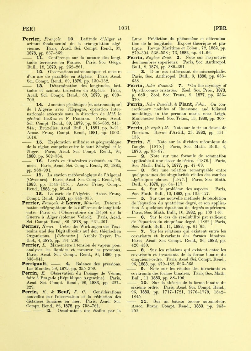 Perrier, Franc^ois. 10. Latitude d'Alger et azimut fondamental de la triangwlation alge- rienne. Paris, Acad. Sci. Compt. Rend., 87, 1878, pp. 867-869. 11. Conference siir la mesure des longi- tudes terresti'es en France. Paris, Soc. Geogr. Bull., 18, 1879, pp. 232-261. 12. Observations astronomiqiies et mesure d'un arc de parallele en Algerie. Paris, Acad. Sci. Compt. Rend., 89, 1879, pp. 130-132. • 13. Determination des longitudes, lati- tudes et azimuts terre.stres en Algerie. Paris, Acad. Sci. Compt. Rend., 89, 1879, pp. 699- 702. 14. Jonction geodesique [et astronomique] de I'Algerie avec I'Espagne, operation Inter- nationale executee sous la direction de MM. le general Ibanez et F. Perrier. Paris, Acad. Sci. Compt. Rend., 89, 1879, pp. 885-889, 941- 944; Bruxelles, Acad. Bull., 1, 1881, pp. 9-21 ; Assoc. Fran^. Compt. Rend., 1881, pp. 1002- 1016. 15. Exploration militaire et geographique de la region comprise entre le liaut Senegal et le Niger. Paris, Acad. Sci. Compt. Rend., 91, 1880, pp. 562-564. 16. Leves et itineraires executes en Tu- nisie. Paris, Acad. Sci. Compt. Rend., 93, 1881, pp. 988-991. 17. La station meteorologique de I'Aigoual (Cevennes). Paris, Acad. Sci. Compt. Rend., 96, 1883, pp. 1545-1551 ; Assoc. Fran9. Compt. Rend., 1883, pp. 59-64. 18. La carte de I'Algerie. Assoc. Fran^. Compt. Rend., 1883, pp. 845-853. Perrier, Fram^ois, & Lcewy, Maurice. Determi- nation telegrapliique de la difference de longitude entre Paris et i'Observatoire du Depot de la Guerre a Alger (colonne Voirol). Paris, Acad. Sci. Compt. Rend., 86, 1878, pp. 261-267. Perrier, Henri. Ueber die Wirkungen des Toxi- resins und des Digitaliresins auf den thierischen Organismus. \^Uebersetzt.^ Archiv Exper. Pa- thol., 4, 1875, pp. 191-206. Perrier, L. Manometi'e a tension de vapeur pour analyser les liquides et mesurer les pressions. Paris, Acad. Sci. Compt. Rend., 91, 1880, pp. 538-541. Perrigault, . 4. Balance des pressions. Les Mondes, 38, 1875, pp. 355-358. Perrin, E. Observation du Passage de Veniis, faite a Bragado (Republique Argentine). Paris, Acad. Sci. Compt. Rend., 96, 1883, pp. 227- 229. Perrin, E., & Beufj F. C. Considerafions nouvelles sur I'observation et la reduction des distances lanaires en mer. Paris, Acad. Sci. ComiJt. Rend., 86, 1878, pp. 758-761. 2. Occultations des etoiles par la Lixne. Prediction du phenomene et determina- tion de la longitude. Expose theorique et pra- tique. Revue Maritime et Colon., 72, 1882, pp. 279-304, 538-558; 73, 1882, pp. 41-66. Perrin, Eugene Rene. 2. Note sur I'asymetrie des membres superieurs. Paris, Soc. Anthropol. Bull., 9, 1874, pp. 389-391. 3. D'un cas intei'essant de microcephalie. Paris, Soc. Anthropol. Bull., 3, 1880, pp. 633- 638. Perrin, John Beswich. 7. *0n the myology of Opisthocomus cristatus. Zool. Soc. Proc, 1873, p. 685; Zool. Soc. Trans., 9, 1877, pp. 353- 370. Perrin, JoJin Beswick, & Plant, John. On con- cretionary nodules of limestone, and foliated mouldings, in the permian mai-ls, near Leigh. Manchester Geol. Soc. Trans., 15, 1880, pp. 305- 309. Perrin, {le capit.) M. Note svir le tir au-dessus de I'horizon. Revue d'Artill., 23, 1883, pp. 131- 136. Perrin, R. Note sur la division mecanique de Tangle. [1875.] Paris, Soc. Math. Bull., 4, 1876, pp. 85-87. 2. Note sur une formule de sommation applicable a une classe de series. [1876.] Paris, Soc. Math. Bull., 5, 1877, pp. 47-69. 3. Sur une relation remarquable entre quelques-unes des singularites reelles des courbes algebriques planes. [1877.] Paris, Soc. Math. Bull., 6, 1878, pp. 84-117. 4. Sur le probleme des aspects. Paris, Soc. Math. Bull, 10, 1882, pp. 103-127. 5. Sur une nouvelle methode de resolution de I'equation du quatrieme degre, et son applica- tion a quelques equations de degres superieurs. Paris, Soc. Math. Bull., 10, 1882, pp. 139-146. 6. Sur le cas de resolubilite par radicaux de I'equation du cinquieme degre. [1882.] Paris, Soc. Math. Bull., 11, 1883, pp. 61-65. 7. Sur les relations qui existent entre les covariants et invariants des formes binaires. Paris, Acad. Sci. Compt. Rend., 96, 1883, pp. 426-430. -—— 8. Sur les relations qui existent entre les covariants et invariants de la forme binaire du cinquieme ordre. Paris, Acad. Sci. Compt. Rend., 96, 1883, pp. 479-482, 563-565. 9. Note sur les residus des invariants et covariants des formes binaires. Paris, Soc. Math. Bull, 11, 1883, pp. 88-106. 10. Sur la theorie de la forme binaire du sixieme ordre. Paris, Acad. Sci. Compt. Rend., 96, 1883, pp. 1717-1721, 1776-1779, 1842- 1845. 11. Sur un bateau toueur automoteur. Assoc. Fran9. Compt. Rend., 1883, pp. 243- 252.