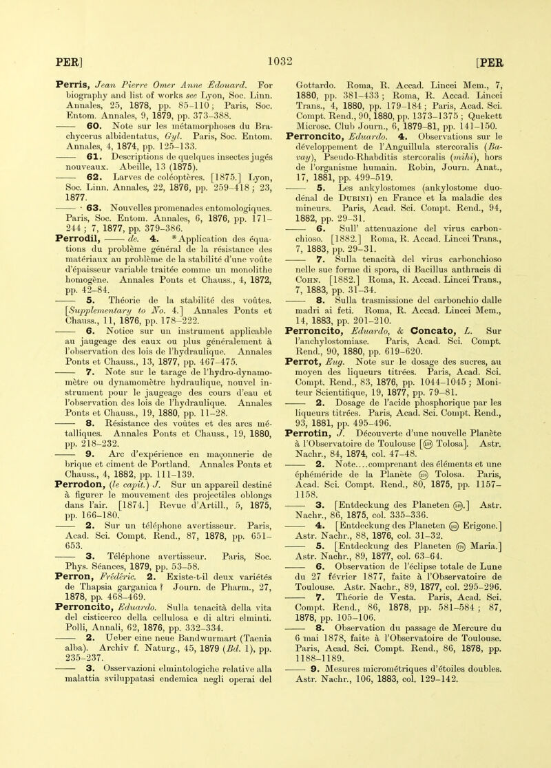 Perris, Jean Pierre Omer Anne tldouard. For biography and list of works see Lyon, Soc. Linn. Annales, 25, 1878, pp. 85-110; Paris, Soc. Entom. Annales, 9, 1879, pp. 373-388. 60. Note sur les metamorphoses du Bra- chycerus albidentatus, Gyl. Paris, Soc. Entom. Annales, 4, 1874, pp. 125-133. 61. Descriptions de quelques insectesjuges nouveaux. Abeille, 13 (1875). 62. Larves de coleopteres. [1875.] Ijyon, Soc. Linn. Annales, 22, 1876, pp. 259-418; 23, 1877. ■ 63. Nouvelles promenades entomologiques. Paris, Soc. Entom. Annales, 6, 1876, pp. 171- 244; 7, 1877, pp. 379-386. Perrodil, de. 4. * Application des equa- tions du probleme general de la resistance des materiaux au probleme de la stabilite d'une voilte d'epaisseur variable traitee comme un monolithe homogene. Annales Ponts et Chauss., 4, 1872, pp. 42-84. 5. Theorie de la stabilite des voutes. \Sup'plementary to No. 4.] Annales Ponts et Chauss., 11, 1876, pp. 178-222. 6. Notice sur un instrument applicable au jaugeage des eaux ou plus generalement a Tobservation des lois de I'hydraulique. Annales Ponts et Chauss., 13, 1877, i^p. 467-475. 7. Note sur le tarage de I'hydro-dynamo- metre ou dynamometre hydraulique, nouvel in- strument pour le jaugeage des cours d'eau et I'observation des lois de I'liydraulique. Annales Ponts et Chauss., 19, 1880, pp. 11-28. 8. Resistance des voutes et des arcs me- talliques. Annales Ponts et Chauss., 19, 1880, pp. 218-232. 9. Arc d'experience en ma9onnerie de brique et ciment de Portland. Annales Ponts et Chauss., 4, 1882, pp. 111-139. Perrodon, (le cajnt.) J. Sur un appareil destine a figurer le mouvement des projectiles oblongs dans I'air. [1874.] Revue d'Artill., 5, 1875, pp. 166-180. 2. Sur un telephone avertisseur. Paris, Acad. Sci. Compt. Rend., 87, 1878, pp. 651- 653. 3. Telephone avertisseur. Paris, Soc. Phys. Seances, 1879, pp. 53-58. Perron, Frederic. 2. Existe-t-il deux varietes de Thapsia garganica ] Journ. de Pharm., 27, 1878, pp. 468-469. Perroncito, Eduardo. Sulla tenacita della vita del cisticerco della cellulosa e di altri elminti. Polli, Annali, 62, 1876, pp. 332-334. 2. Ueber eine neue Bandwurmart (Taenia alba). Archiv f. Naturg., 45, 1879 (Bd. 1), pp. 235-237. 3. Osservazioni elmintologiche relative alia malattia sviluppatasi endemica negli operai del Gottardo. Roma, R. Accad. Lincei Mem., 7, 1880, PI). 381-433; Roma, R. Accad. Lincei Trans., 4, 1880, pp. 179-184; Paris, Acad. Sci. Compt. Rend., 90,1880, pp. 1373-1375 ; Quekett Microsc. Club Journ., 6, 1879-81, pp. 141-150. Perroncito, Eduardo. 4. Observations sur le developpement de I'Anguillula stercoralis {Ba- vay), Pseudo-Rhabditis stercoralis {inihi), hors de I'organisme humain. Robin, Journ. Anat., 17, 1881, pp. 499-519. 5. Les ankylostomes (ankylostome duo- denal de DuBiNi) en France et la maladie des mineurs. Paris, Acad. Sci. Compt. Rend., 94, 1882, pp. 29-31. 6. Suir attenuazione del virus carbon- chioso. [1882.] Roma, R. Accad. Lincei Trans., 7, 1883, pp. 29-31. 7. Sulla tenacita del virus carbonchioso nelle sue forme di spora, di Bacillus anthracis di CoHN. [1882.] Roma, R. Accad. Lincei Trans., 7, 1883, pp. 31-34. 8. Sulla trasmissione del carbonchio dalle madri ai feti. Roma, R. Accad. Lincei Mem., 14, 1883, pp. 201-210. Perroncito, Eduardo, & Concato, L. Sur I'anchylostomiase. Paris, Acad. Sci. Compt. Rend., 90, 1880, pp. 619-620. Perrot, Eug. Note sur le dosage des sucres, au moyen des liqueurs titrees. Paris, Acad. Sci. Compt. Rend., 83, 1876, pp. 1044-1045 ; Moni- teur Scientifique, 19, 1877, pp. 79-81. 2. Dosage de I'acide phosphorique par les liqueurs titrees. Paris, Acad. Sci. Compt. Rend., 93, 1881, pp. 495-496. Perrotin, J. Decouverte d'une nouvelle Planete a rObservatoire de Toulouse [@ Tolosa]. Astr. Nachr., 84, 1874, col. 47-48. 2. Note comprenant des elements et une ephemeride de la Planete @ Tolosa. Paris, Acad. Sci. Compt. Rend., 80, 1875, pp. 1157- 1158. 3. [Entdeckung des Planeten @.] Astr. Nachr., 86, 1875, col. 335-336. 4. [Entdeckung des Planeten @ Erigone.] Astr. Nachr., 88, 1876, col. 31-32. 5. [Entdeckung des Planeten @ Maria.] Astr. Nachr., 89, 1877, col. 63-64. 6. Observation de I'eclipse totale de Lune du 27 fevrier 1877, faite a I'Observatoire de Toulouse. Astr. Nachr., 89, 1877, col. 295-296. 7. Theorie de Vesta. Paris, Acad. Sci. Compt. Rend., 86, 1878, pp. 581-584 ; 87, 1878, pp. 105-106. 8. Observation du passage de Mercure du 6 mai 1878, faite a I'Observatoire de Toulouse. Paris, Acad. Sci. Compt. Rend., 86, 1878, pp. 1188-1189. 9. Mesures micrometriques d'etoiles doubles. Astr. Nachr., 106, 1883, col. 129-142.