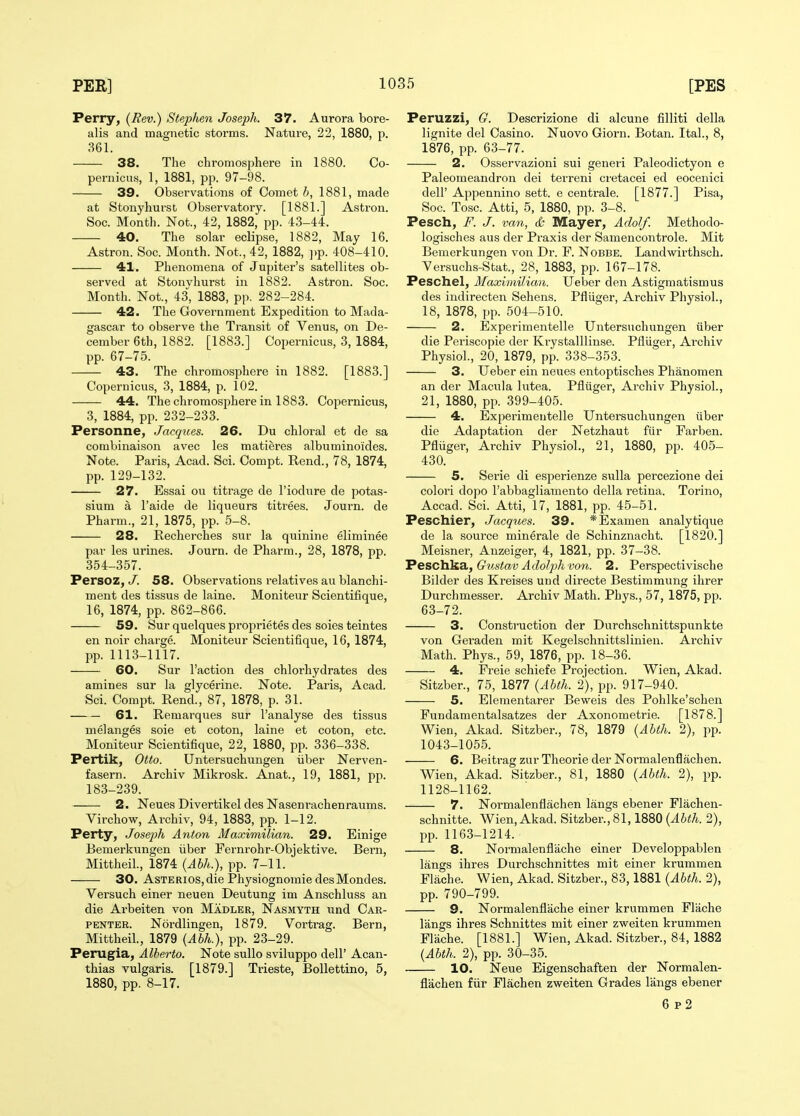 Perry, (Rev.) Stephen Joseph. 37. Aurora bore- alis and magnetic storms. Nature, 22, 1880, p. 361. 38. The chromosphere in 1880. Co- pernicus, 1, 1881, pp. 97-98. 39. Observations of Comet h, 1881, made at Stonyhurst Observatory. [1881.] Astron. Soc. Month. Not., 42, 1882, pp. 43-44. 40. The solar eclipse, 1882, May 16. Astron. Soc. Month. Not., 42, 1882, ])p. 408-410. 41. Phenomena of Jupiter's satellites ob- served at Stonvhurst in 1882. Astron. Soc. Month. Not., 43, 1883, pp. 282-284. 42. The Government Expedition to Mada- gascar to observe the Transit of Venus, on De- cember 6th, 1882. [1883.] Copernicus, 3, 1884, pp. 67-75. 43. The chromosphere in 1882. [1883.] Copernicus, 3, 1884, p. 102. 44. The chromosphere in 1883. Copernicus, 3, 1884, pp. 232-233. Personne, Jacques. 26. Du chloral et de sa combinaison avec les matieres albuminoides. Note. Paris, Acad. Sci. Compt. Rend., 78, 1874, pp. 129-132. 27. Essai ou titrage de I'iodure de potas- sium a I'aide de liqueurs titi'ees. Journ. de Pharm., 21, 1875, pp. 5-8. 28. Recherches sur la quinine elirainee par les urines. Journ. de Pharm., 28, 1878, pp. 354-357. Persoz, J. 58. Observations relatives au blanchi- ment des tissus de laine. Moniteur Scientifique, 16, 1874, pp. 862-866. 59. Sur quelques proprietes des soies teintes en noir charge. Moniteur Scientifique, 16, 1874, pp. 1113-1117. 60. Sur Taction des chlorhydrates des amines sur la glycerine. Note. Paris, Acad. Sci. Compt. Rend., 87, 1878, p. 31. 61. Remai-ques sur I'analyse des tissus melanges soie et coton, laine et coton, etc. Moniteur Scientifique, 22, 1880, pp. 336-338. Pertik, Otto. Untersuchungen iiber Nerven- fasern. Archiv Mikrosk. Anat., 19, 1881, pp. 183-239. 2. Neues Divertikel des Nasenrachenraums. Virchow, Archiv, 94, 1883, pp. 1-12. Perty, Joseph Anton Maximilian. 29. Einige Bemerkungen iiber Fernrohr-Objektive. Bern, Mittheil., 1874 {Ahh.), pp. 7-11. 30. AsTERios,die Physiognomie desMondes. Versuch einer neuen Deutung im Anschluss an die Arbeiten von Madler, Nasmyth und Car- penter. Nordlingen, 1879. Vortrag. Bei-n, Mittheil., 1879 {Ahh.), pp. 23-29. Perugia, Alberto. Note suUo sviluppo dell' Acan- thias vulgaris. [1879.] Trieste, Bollettino, 5, 1880, pp. 8-17. Peruzzi, G. Descrizione di alcune filliti della lignite del Casino. Nuovo Giorn. Botan. Ital., 8, 1876, pp. 63-77. 2. Osservazioni sui generi Paleodictyon e Paleomeandron dei terreni cretacei ed eocenici deir Appennino sett, e centrale. [1877.] Pisa, Soc. Tosc. Atti, 5, 1880, pp. 3-8. Pesch, F. J. van, d& Mayer, Adolf. Methodo- logisches aus der Praxis der Samencontrole. Mit Bemerkungen von Dr. F. Nobbe. Landwirthsch. Versuchs-Stat., 28, 1883, pp. 167-178. Peschel, Maximilian. XJeber den Astigmatismus des indirecten Sehens. Pfluger, Archiv Physiol., 18, 1878, pp. 504-510. 2. Experimentelle Untersuchungen iiber die Periscopie der Ki-ystalUinse. Pfliiger, Archiv Physiol., 20, 1879, pp. 338-353. 3. Ueber ein neues entoptisches Phanomen an der Macula lutea. Pfluger, Archiv Physiol., 21, 1880, pp. 399-405. 4. Experimentelle Untersuchungen iiber die Adaptation der Netzhaut fiir Farben. Pfliiger, Archiv Physiol., 21, 1880, pp. 405- 430. 5. Serie di esperienze sulla percezione dei colori dopo I'abbagliamento della retina. Torino, Accad. Sci. Atti, 17, 1881, pp. 45-51. Peschier, Jacques. 39. *Examen analytiqvie de la source minerale de Schinznacht. [1820.] Meisner, Anzeiger, 4, 1821, pp. 37-38. Pescti^SiyGustav Adoljjhvon. 2. Perspectivische Bilder des Ki-eises und directe Bestimmung ihrer Durchmesser. Archiv Math. Phys., 57, 1875, pp. 63-72. 3. Construction der Durchschnittspunkte von Geraden mit Kegelschnittslinien. Archiv Math. Phys., 59, 1876, pp. 18-36. 4. Freie schiefe Projection. Wien, Akad. Sitzber., 75, 1877 {Abth. 2), pp. 917-940. 5. Eleraentarer Beweis des Pohlke'schen Fundamentalsatzes der Axonometrie. [1878.] Wien, Akad. Sitzber., 78, 1879 {Ahth. 2), pp. 1043-1055. 6. Beitrag zur Theorie der Normalenflachen. Wien, Akad. Sitzber., 81, 1880 {Abth. 2), pp. 1128-1162. 7. Normalenflachen langs ebener Flachen- schnitte. Wien, Akad. Sitzber., 81,1880 {Abth. 2), pp. 1163-1214. 8. Normalenflache einer Developpablen langs ihres Durchschnittes mit einer krummen Flache. Wien, Akad. Sitzber., 83,1881 {Abth. 2), pp. 790-799. 9. Normalenflache einer krummen Fliiche langs ihres Schnittes mit einer zweiten krummen Flache. [1881.] Wien, Akad. Sitzber., 84, 1882 {Abth. 2), pp. 30-35. 10. Neue Eigenschaften der Normalen- flachen fiir Flachen zweiten Grades langs ebener 6 p2