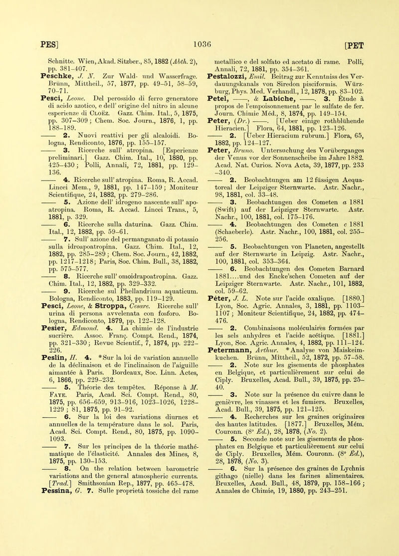 Scbnitte. Wien, Akad. Sitzber., 85,1882 {Ahth. 2), pp. 381-407. Peschke, J. N. Zur Wald- und Wasserfrage. Brunii, Mittheil., 57, 1877, pp. 49-51, 58-59, 70-71. Pesci, Leone. Del perossido di ferro generators di acido azotico, e dell' origine del nitro in alcune esperienze di Cloez. Gazz. Chim. Ital., 5, 1875, pp. 307-309; Chem. Soc. Joiirn., 1876, 1, pp. 188-189. 2. Nuovi reattivi per gli alcaloidi. Bo- logna, Rendiconto, 1876, pp. 155-157. 3. Ricerche sull' atropina. [Esperienze preliminari.J Gazz. Chim. Ital., 10, 1880, pp. 425-430; PoUi, Annali, 72, 1881, pp. 129- 136. 4. Ricerche sull' atropina. Roma, R. Accad. Lincei Mem., 9, 1881, pp. 147-159; Moniteur Scientifique, 24, 1882, pp. 279-286. 5. Azione dell' idrogeno nascente sull' apo- atropina. Roma, R. Accad. Lincei Trans., 5, 1881, p. 329. 6. Ricerche sulla daturina. Gazz. Chim. Ital., 12, 1882, pp. 59-61. 7. Suir azione del permanganato di potassio sulla idroapoatropina. Gazz. Chim. Ital., 12, 1882, pp. 285-289; Chem. Soc. Journ., 42, 1882, pp. 1217-1218; Paris, Soc. Chim. Bull, 38, 1882, pp. 575-577. 8. Ricerche suU' omoidrapoatropina. Gazz. Chim. Ital., 12, 1882, pp. 329-332. 9. Ricerche sul Phellandrium aquaticum. Bologna, Rendiconto, 1883, pp. 119-129. Pesci, Leone, «k Stroppa, Cesare. Ricerche sull' urina di persona avvelenata con fosforo. Bo- logna, Rendiconto, 1879, pp. 122-128. Pesier, Edmond. 4. La chimie de I'industrie sucriere. Assoc. rran9. Compt. Rend., 1874, pp. 321-330; Revue Scientif., 7, 1874, pp. 222- 226. Peslin, H. 4. *Sur la loi de variation annuelle de la declinaison et de I'inclinaison de I'aiguille aimantee a Paris. Bordeaux, Soc. Linn. Actes, 6, 1866, pp. 229-232. 5. Theorie des tempetes. Reponse a M. Faye. Paris, Acad. Sci. Compt. Rend., 80, 1875, pp. 656-659, 913-916, 1023-1026, 1228- 1229 ; 81, 1875, pp. 91-92. 6. Sur la loi des vai-iations diurnes et annuelles de la temperature dans le sol. Paris, Acad. Sci. Compt. Rend., 80, 1875, pp. 1090- 1093. 7. Sur les principes de la theorie mathe- matique de I'elasticite. Annales des Mines, 8, 1875, pp. 130-153. 8. On the relation between barometric variations and the general atmospheric currents. [Trad.] Smithsonian Rep., 1877, pp. 465-478. Pessina, O. 7. Sulle proi>rieta tossiche del rame nietallico e del solfato ed acetate di rame. PoUi, Annali, 72, 1881, pp. 354-361. Pestalozzi, Emil. Beitrag zur Kenntniss des Ver- dauungskanals von Siredon pisciformis. Wiirz- burg,Phys. Med. Verhandl., 12,1878, pp. 83-102. Petel, , & Labiche, . 3. 6tude a propos de I'empoisonnement par le sulfate de fer. Journ. Chimie Med., 8, 1874, pp. 149-154. Peter, {Dr.) . [Ueber einige rothbliihende Hieracien.] Flora, 64, 1881, pp. 123-126. 2. [Ueber Hieracium rubrum.] Flora, 65, 1882, pp. 124-127. Peter, Bruno. Untersuchung des Voriiberganges der Venus vor der Sonnenscheibe im Jahre 1882. Acad. Nat. Curios. Nova Acta, 39, 1877, pp. 233 -340. 2. Beobachtungen am 12fussigen Aequa- toreal der Leipziger Sternwarte. Astr. Nachr., 98, 1881, col. 33-48. 3. Beobachtungen des Cometen a 1881 (Swift) auf der Leipziger Sternwarte. Astr. Nachr., 100, 1881, col. 175-176. 4. Beobachtungen des Cometen c 1881 (Schaeberle). Astr. Nachr., 100, 1881, col. 255- 256. 5. Beobachtungen von Planeten, angestellt auf der Sternwarte in Leipzig. Astr. Nachr., 100, 1881, col. 353-364. 6. Beobachtungen des Cometen Barnard 1881 und des Encke'schen Cometen auf der Leipziger Sternwarte. Astr. Nachr., 101, 1882, col. 59-62. Peter, J. L. Note sur I'acide oxalique. [1880.] Lyon, Soc. Agric. Annales, 3, 1881, pp. 1103- 1107; Moniteur Scientifique, 24, 1882, pp. 474- 476. 2. Combinaisons moleculaires formees par les sels anhydres et I'acide acetique. [1881.] Lyon, Soc. Agric. Annales, 4, 1882, pp. 111-124. Petermann, Arthur. * Analyse von Maiskeim- kuchen. Briinn, Mittheil., 52, 1872, pp. 57-58. 2. Note sur les gisements de phosphates en Belgique, et particulierement sur celui de Ciply. Bruxelles, Acad. Bull, 39, 1875, pp. 25- 40. 3. Note sur la presence du cuivre dans le genievre, les vinasses et les fumiers. Bruxelles, Acad. Bull., 39, 1875, pp. 121-125. 4. Recherches sur les graines originaires des hautes latitudes. [1877.] Bruxelles, Mem. Couronn. (8 M.), 28, 1878, {No. 2). 5. Seconde note sur les gisements de phos- phates en Belgique et particulierement sur celui de Ciply. Bruxelles, Mem. Couronn. (8 ild.), 28, 1878, (No. 3). 6. Sur la presence des graines de Lychnis githago (nielle) dans les farines alimentaires. Bruxelles, Acad. Bull., 48, 1879, pp. 158-166 ; Annales de Chimie, 19, 1880, pp. 243-251.