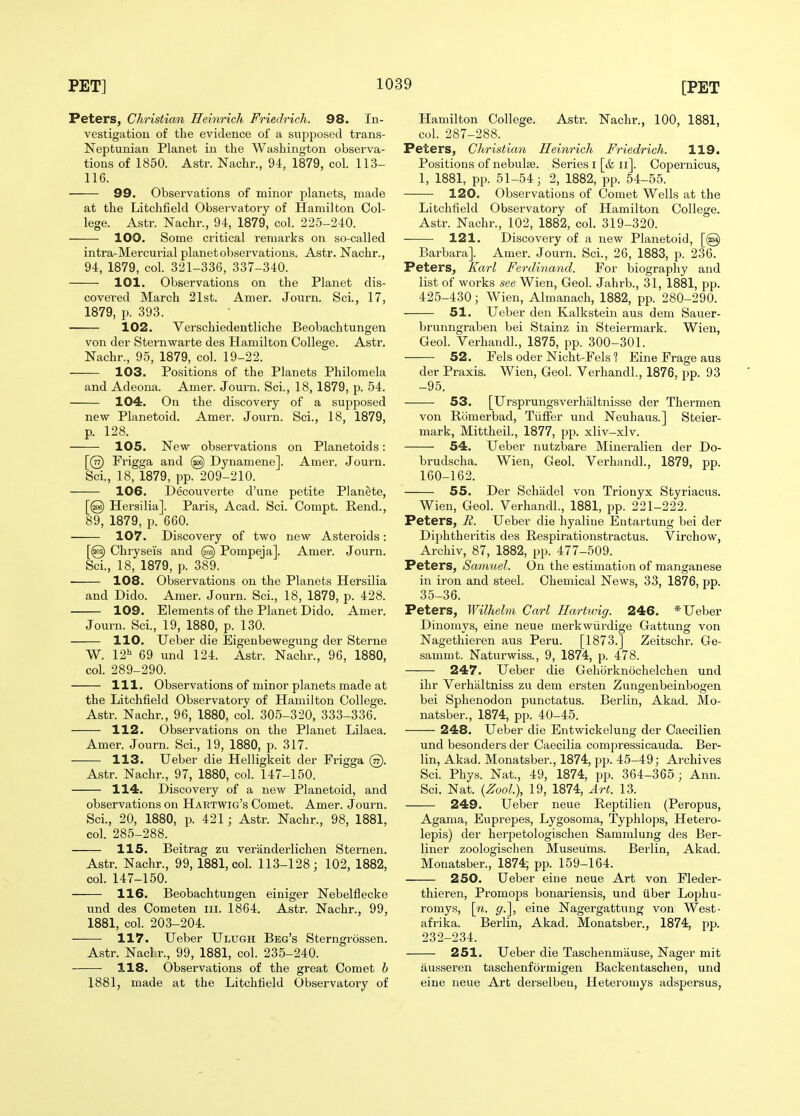 Peters, Christian Heinrich Friedrich. 98. In- vestigation of the evidence of a supposed trans- Neptunian Planet in the Washington observa- tions of 1850. Astr. Nachr., 94, 1879, col. 113- 116. 99. Observations of minor planets, made at the Litchfield Observatory of Hamilton Col- lege. Astr. Nachr., 94, 1879, col. 225-240. 100. Some critical remarks on so-called intra-Mei'cui'ial planet observations. Astr. Nachr., 94, 1879, col. 321-336, 337-340. 101. Observations on the Planet dis- covered March 21st. Amer. Journ. Sci., 17, 1879, p. 393. 102. Yerschiedentliche Beobachtungen von der Sternwarte des Hamilton College. Astr. Nachr., 95, 1879, col. 19-22. 103. Positions of the Planets Philomela and Adeona. Amer. Journ. Sci., 18, 1879, p. 54. 104. On the discovery of a supposed new Planetoid. Amer. Journ. Sci., 18, 1879, p. 128. 105. New observations on Planetoids: [@ Frigga and @ Dynamene]. Amer. Journ. Sci., 18, 1879, pp. 209-210. 106. Decouverte d'une petite Planete, [@ Hersilia]. Paris, Acad. Sci. Compt. Rend., 89, 1879, p. 660. 107. Discovery of two new Asteroids; [@ Chryseis and @ Pompeja]. Amer. Journ. Sci., 18, 1879, p. 389. 108. Observations on the Planets Hersilia and Dido. Amer. Journ. Sci., 18, 1879, p. 428. 109. Elements of the Planet Dido. Amer. Journ. Sci., 19, 1880, p. 130. 110. Ueber die Eigenbewegung der Sterne W. 12'' 69 und 124. Astr. Nachr., 96, 1880, col. 289-290. 111. Observations of minor planets made at the Litchfield Observatory of Hamilton College. Astr. Nachr., 96, 1880, col. 305-320, 333-336. 112. Observations on the Planet Lilaea. Amer. Journ. Sci., 19, 1880, p. 317. 113. Ueber die Helligkeit der Frigga @. Astr. Nachr., 97, 1880, col. 147-150. 114. Discovery of a new Planetoid, and observations on Hartwig's Comet. Amer. Journ. Sci., 20, 1880, p. 421 ; Astr. Nachr., 98, 1881, col. 285-288. 115. Beitrag zu veranderlichen Sternen. Astr. Nachr., 99, 1881, col. 113-128; 102, 1882, col. 147-150. 116. Beobachtungen einiger Nebelflecke und des Cometen iii. 1864. Astr. Nachr., 99, 1881, col. 203-204. 117. Ueber Ulugh Beg's Sterngrossen. Astr. Nacl.r., 99, 1881, col. 235-240. 118. Observations of the great Comet b 1881, made at the Litchfield Observatory of Hamilton College. Astr. Nachr., 100, 1881, col. 287-288. Peters, Christian Heinrich Friedrich. 119. Positions of nebulae. Series i [& ii]. Copernicus, 1, 1881, pp. 51-54; 2, 1882, pp. 54-55. 120. Observations of Comet Wells at the Litchfield Observatory of Hamilton College. Astr. Nachr., 102, 1882, col. 319-320. 121. Discovery of a new Planetoid, [@ Barbara]. Amer. Journ. Sci., 26, 1883, p. 236. Peters, Karl Ferdinand. For biography and list of works see Wien, Geol. Jahrb., 31, 1881, pp. 425-430; Wien, Almanach, 1882, pp. 280-290. 51. Ueber den Kalkstein aus dem Sauer- brunngraben bei Stainz in Steiermark. Wien, Geol. Verhaudl., 1875, pp. 300-301. 52. Fels Oder Nicht-Fels 1 Eine Frage aus der Praxis. Wien, Geol. VerhandL, 1876, pp. 93 -95. 53. [Ursprungsverlialtnis.se der Thermen von Romerbad, TiifFer und Neuhaus.] Steier- mark, Mittheil., 1877, pp. xliv-xlv. 54. Ueber nutzbare Mineralien der Do- brudscha. Wien, Geol. VerhandL, 1879, pp. 160-162. 55. Der Schadel von Trionyx Styriacus. Wien, Geol. VerhandL, 1881, pp. 221-222. Peters, R. Ueber die hyaline Eutartung bei der Diphtheritis des Respirationstractus. Virchow, Archiv, 87, 1882, pp. 477-509. Peters, Samuel. On the estimation of manganese in iron and steel. Chemical News, 33, 1876, pp. 35-36. Peters, Wilhelm Carl Hartwig. 246. * Ueber Dinomys, eine neue merkwiirdige Gattung von Nagethieren aus Peru. [1873.] Zeitschr. Ge- sammt. Naturwiss., 9, 1874, p. 478. 247. Ueber die Gehorknochelchen und ihr Verhiiltniss zu dem ersten Zungenbeinbogen bei Sphenodon punctatus. Berlin, Akad. Mo- natsber., 1874, pp. 40-45. 248. Ueber die Entwickelung der Caecilien und besonders der Caecilia compressicauda. Ber- lin, Akad. Monatsber., 1874, pp. 45-49; Archives ScL Phys. Nat., 49, 1874, pp. 364-365; Ann. Sci. Nat. {Zool), 19, 1874, Art. 13. 249. Ueber neue Reptilien (Peropus, Agama, Euprepes, Lygosoma, Typhlops, Hetero- lepis) der hei'petologischen Sammlung des Ber- liner zoologischen Museums. Berlin, Akad. Monatsber., 1874; pp. 159-164. 250. Ueber eine neue Art von Fledei- thieren, Promops bonariensis, und liber Lophu- romys, \n. g.^, eine Nagergattung von West- afrika. Berlin, Akad. Monatsber., 1874, pp. 232-234. 251. Ueber die Taschenmause, Nager mit ausseren taschenformigen Backentaschen, und eine neue Art derselbeu, Heteroniys adspersus,