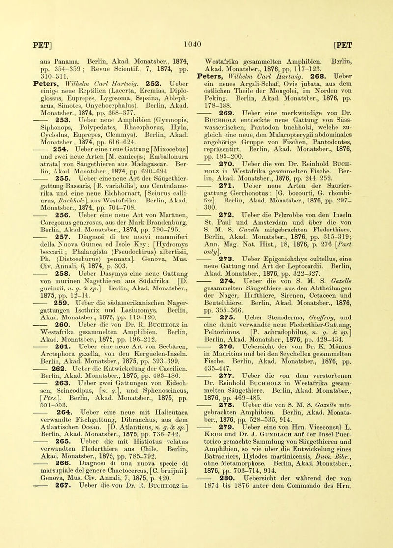 aus Panama. Berlin, Akad. Monatsber., 1874, pp. 354-359 ; Revue Scientif., 7, 1874, pp. 310-311. Peters, Wilhelm Carl Hartwig. 252. Ueber einige neue Reptilian (Lacerta, Ereniias, Diplo- glossus, Euprepes, Lygosoma, Sepsina, Ablepli- arus, Simotes, Onycliocephalns). Berlin, Akad. Monatsber., 1874, pp. 368-377. 253. Ueber neue Amphibian (Gymnopis, Siphonops, Polypadates, Rhacophorus, Hyla, Cyclodus, Euprepes, Clemmys). Berlin, Akad. Monatsber., 1874, pp. 616-624. 254. Ueber eine neue Gattung [Mixocebus] und zwai neue Arten [M. caniceps; Emballonura atrata] von Saugethieren aus Madagascar. Ber- lin, Akad. Monatsber., 1874, pp. 690-694. 255. Ueber eine neue Art der Saugathiar- gattung Bassaris, [B. variabilis], aus Centralame- rika und eine neue Eichliornart, [Sciurus calli- urus, Biicliholz], aus Westafrika. Berlin, Akad. Monatsber., 1874, pp. 704-708. 256. Ueber eine neue Art von Maranen, Coregonus generosus, aus der Mark Brandenburg. Berlin, Akad. Monatsber., 1874, pp. 790-795. 257. Diagnosi di tre nuovi mammiferi dalla Nuova Guinea ed Isole Key: [Hydromys baccarii ; Phalangista (Pseudochirus) albertisii, Ph. (Distoechurus) pennata]. Geneva, Mus. Civ. Annali, 6, 1874, p. 303. 258. Ueber Dasymys eine neue Gattung von niurinen Nagethieren aus Siidafrika. [D. gueinzii, n. g. & sp.'\ Berlin, Akad. Monatsber., 1875, pp. 12-14. 259. Ueber die siidamerikanischen Nager- gattungen Isothrix und Lasiuromys. Berlin, Akad. Monatsber., 1875, pp. 119-120. 260. Ueber die von Dr. R. Buchholz in Westafrika gesammelten Amphibien. Berlin, Akad. Monatsber., 1875, pp. 196-212. 261. Ueber eine neue Art von Seebaren, Arctophoca gazella, von dan Kerguelen-Inseln. Berlin, Akad. Monatsber., 1875, pp. 393-399. 262. Ueber die Entwickelung der Caacilien. Berlin, Akad. Monatsber., 1875, pp. 483-486. 263. Ueber zwei Gattungen von Eidech- sen, Scincodipus, \n. g.\ und Sphenoscincus, {Ptrs.\ Berlin, Akad. Monatsber., 1875, pp. 551-553. 264. Ueber eine neue niit Halieutaea verwandte Fischgattung, Dibranchus, aus dem Atlantischen Ocean. [D. Atlanticus, n. g. & sjo.] Berlin, Akad. Monatsber., 1875, pp. 736-742. 265. Ueber die mit Histiotus velatus verwandten Flederthiere aus Chile. Berlin, Akad. Monatsber., 1875, pp. 785-792. 266. Diagnosi di una nuova specie di marsupiale del genare Chaetocercus, [C. bruijnii]. Ganova, Mus. Civ. Annali, 7, 1875, p. 420. 267. Ueber die von Dr, R. BucHHOXiZ in Westafrika gesammelten Amphibien. Berlin, Akad. Monatsber., 1876, pp. 117-123. Peters, Wilhelm Carl Hartwig. 268. Ueber ein neues Argali-Schaf, Ovis jubata, aus dem ostlichen Theile der Mongolei, im Norden von Peking. Berlin, Akad. Monatsber., 1876, pp. 178-188. 269. Uebar eine merkwiirdige von Dr. Buchholz entdeckte neue Gattung von Siiss- wassarfischen, Pantodon buchholzi, welche zu- glaich eine neue, den Malacopterygii abdominales angehorige Gruppe von Fischen, Pantodontes, raprasentirt. Berlin, Akad. Monatsber., 1876, pp. 195-200. 270. Ueber die von Dr. Reinhold Buch- holz in Westafrika gesammelten Fische. Ber- lin, Akad. Monatsber., 1876, pp. 244-252. 271. Ueber nana Arten der Saurier- gattung Gerrhonotus : [G. bocourti, G. rhombi- fer]. Berlin, Akad. Monatsber., 1876, pp. 297- 300. 272. Ueber die Palzrobbe von den Inseln St. Paul und Amsterdam und iiber die von S. M. S. Gazelle mitgebi-achten Flederthiere. Berlin, Akad. Monatsber., 1876, pp. 315-319; Ann. Mag. Nat. Hist., 18, 1876, p. 276 [Fart only\. 273. Ueber Epigonichthys cultellus, eine neue Gattung und Art der Laptocardii. Berlin, Akad. Monatsber., 1876, pp. 322-327. 274. Ueber die von S. M. S. Gazelle gesammelten Saugethiere aus den Abtheilungen der Nagar, Hufthiere, Sirenen, Cetacean und Beutelthiere. Berlin, Akad. Monatsber., 1876, pp. 355-366. 275. Ueber Stenoderma, Geoffroy, und eine damit verwandte neue Flederthier-Gattung, Peltorhinus. [P. achradophilus, n. g. &, sp.^ Berlin, Akad. Monatsber., 1876, pp. 429-434. 276. Uebersicht der von Dr. K. Mobius in Mauritius und bei den Seychellen gesammelten Fische. Berlin, Akad. Monatsber., 1876, pp. 435-447. 277. Ueber die von dem verstorbenen Dr. Reinhold Buchholz in Westafrika gesam- melten Saugethiere. Berlin, Akad. Monatsber., 1876, pp. 469-485. 278. Ueber die von S. M. S. Gazelle mit- gabrachten Amphibien. Berlin, Akad. Monats- ber., 1876, pp. 528-535, 914. 279. Ueber eine von Hrn. Viceconsul L. Krug und Dr. J. Gundlach auf der Insel Puer- torico gemachte Sammlung von Saugethieren und Amphibien, so wie iiber die Entwickelung eines Batrachiars, Hylodes martinicensis, Dum. Bihr., ohne Metamorphose. Berlin, Akad. Monatsber., 1876, pp. 703-714, 914. 280. Uebersicht der wahrend der von 1874 bis 1876 unter dem Commando des Hrn,