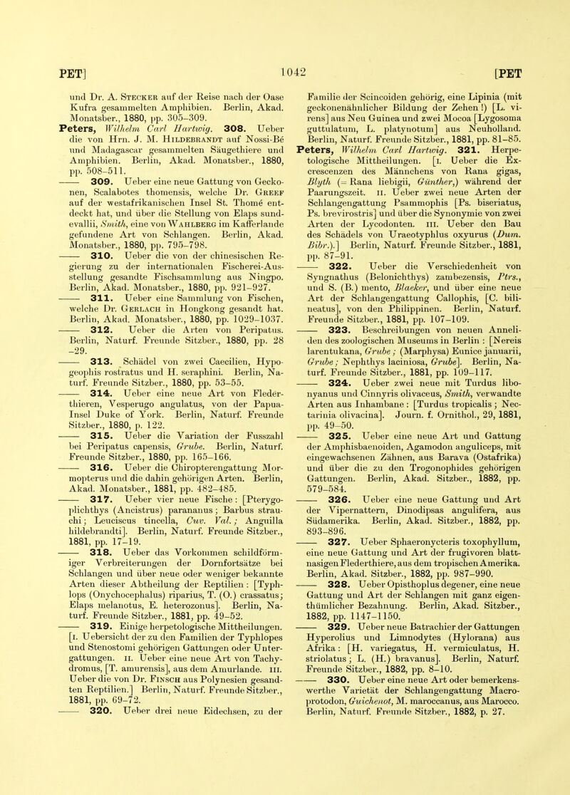 und Dr. A. Stecker auf der Reise nacli der Oase Kufra gesauimelten Ampliibien. Berlin, Akad. Monatsber., 1880, pp. 305-309. Peters, WUhelm Carl Hartwig. 308. Ueber die von Hrn. J. M. Hildebrandt auf Nossi-Be nnd Madagascar gesammelten Saugethiere und Amphibien. Berlin, Akad. Monatsber., 1880, pp. 508-511. 309. Ueber eine neue Gattung von Gecko- nen, Scalabotes thoniensis, welcbe Dr. Greef auf der westafrikanischen Insel St. Thome eiit- deckt hat, und iiber die Stellung von Elaps sund- evallii. Smith, eine von Wahlberg im Kafferlande gefundene Art von Schlangen. Berlin, Akad. Monatsber., 1880, pp. 795-798. 310. Ueber die von der chinesischen Re- gierung zu der internationalen Fischerei-Aus- stellung gesandte Fischsamndung aus Ningpo. Berlin, Akad. Monatsber., 1880, pp. 921-927. 311. Ueber eine Sammlung von Fischen, welche Dr. Gerlach in Hongkong gesandt hat. Berlin, Akad. Monatsber., 1880, pp. 1029-1037. 312. Ueber die Arten von Peripatus. Berlin, Naturf. Freunde Sitzber., 1880, pp. 28 -29. 313. Schadel von zwei Caecilien, Hypo- geophis rostratus und H. seraphini. Berlin, Na- turf. Freunde Sitzber., 1880, pp. 53-55. 314. Ueber eine neue Art von Fleder- tliieren, Vespei'ugo angulatus, von der Papua- Insel Duke of York. Berlin, Naturf. Freunde Sitzber., 1880, p. 122. 315. Ueber die Variation der Fusszahl bei Peripatus capensis, Grube. Berlin, Naturf. Freunde Sitzber., 1880, pp. 165-166. 316. Ueber die Chiropterengattung Mor- mopterus und die dahin gehorigen Arten. Berlin, Akad. Monatsber., 1881, pp. 482-485. 317. Ueber vier neue Fische : [Pterygo- pliclithys (Ancistrus) parananus; Barbus strau- chi; Leuciscus tincella, Cuv. Val.; Anguilla hildebrandti]. Berlin, Naturf. Freunde Sitzber., 1881, pp. 17-19. 318. Ueber das Vorkonimen schildform- iger Verbreiterungen der Dornfortsatze bei Schlangen und iiber neue oder weniger bekannte Arten dieser Abtheilung der Reptilien : [Typh- lops (Onychocephalus) riparius, T. (O.) crassatus; Elaps melanotus, E. heterozonus]. Berlin, Na- turf. Freunde Sitzber., 1881, pp. 49-52. 319. Einige herpetologische Mittheilungen. [i. Uebersicht der zu den Familien der Typhlopes und Stenostomi gehorigen Gattungen oder Unter- gattungen. ii. Ueber eine neue Art von Tachy- dromus, [T. amurensis], aus dem Aniurlande. iii. Ueber die von Dr. Finsch aus Polynesien gesand- ten Reptilien.] Berlin, Naturf. Freunde Sitzber., 1881, pp. 69-72. 320. Ueber drei neue Eidechsen, zu der Familie der Scincoiden gehorig, eine Lipinia (mit geckonenahnlicher Bildung der Zehen !) [L. vi- rens] aus Neu Guinea und zwei Mocoa [Lygosoma guttulatum, L. platynotum] aus Neuholland. Berlin, Naturf Freunde Sitzber., 1881, pp. 81-85. Peters, WUhelm Gavl Hartwig. 321. Herpe- tologische Mittheilungen. [i. Ueber die Ex- crescenzen des Mannchens von Rana gigas, Blyth (- Rana liebigii, Giinilier,) wahrend der Paarungszeit. ii. Ueber zwei neue Arten der Schlangengattung Psammophis [Ps. biseriatus, Ps. brevirostris] und iiber die Synonymie von zwei Arten der Lycodonten. iii. Ueber den Bau des Schadels von Uraeotyphlus oxyurus {Dum. Bihr.).'] Berlin, Naturf. Freunde Sitzber., 1881, pp. 87-91. ■ • 322. Ueber die Verschiedenheit von Syngnathus (Belonichthys) zanibezensis, Ptrs., und S. (B.) mento, Blaeker, und iiber eine neue Art der Schlangengattung Callophis, [C. bili- neatus], von den Philippinen. Berlin, Naturf. Freunde Sitzber., 1881, pp. 107-109. 323. Beschreibungen von neuen Anneli- den des zoologischen Museums in Berlin : [Nereis larentukana, Grube; (Marphysa) Eunice januarii, Grube; Nephthys laciniosa, Grube\ Berlin, Na- turf. Freunde Sitzber., 1881, pp. 109-117. 324. Ueber zwei neue mit Turdus libo- nyanus und Cinnyris olivaceus. Smith, verwandte Arten aus Inhambane : [Turdus tropicalis ; Nec- tarinia olivacina]. Journ. f. Ornithol., 29, 1881, pp. 49-50. 325. Ueber eine neue Art und Gattung der Amphisbaenoiden, Agamodon anguliceps, mit eingewachsenen Zahnen, aus Barava (Ostafrika) und iiber die zu den Trogonophides gehorigen Gattungen. Berlin, Akad. Sitzber., 1882, pp. 579-584. 326. Ueber eine neue Gattung und Art der Vipernattern, Dinodipsas angulifera, aus Siidamerika. Berlin, Akad. Sitzber., 1882, pp. 893-896. 327. Ueber Sphaeronycteris toxophyllum, eine neue Gattung und Art der frugivoren blatt- nasigenFlederthiere,aus dem tropischenAmerika. Berlin, Akad. Sitzber., 1882, pp. 987-990. 328. Ueber Opisthoplus degener, eine neue Gattung und Art der Schlangen mit ganz eigen- thiimlicher Bezahnung. Berlin, Akad. Sitzber., 1882, pp. 1147-1150. 329. Ueber neue Batracliier der Gattungen Hyperolius und Limnodytes (Hylorana) aus Afrika: [H. variegatus, H. vermiculatus, H. striolatus ; L. (H.) bravanus]. Berlin, Naturf. Freunde Sitzber., 1882, pp. 8-10. 330. Ueber eine neue Art oder bemerkens- werthe Varietat der Schlangengattung Macro- protodon, Guichenot, M. maroccanus, aus Marocco. Berlin, Naturf Freunde Sitzber., 1882, p. 27.