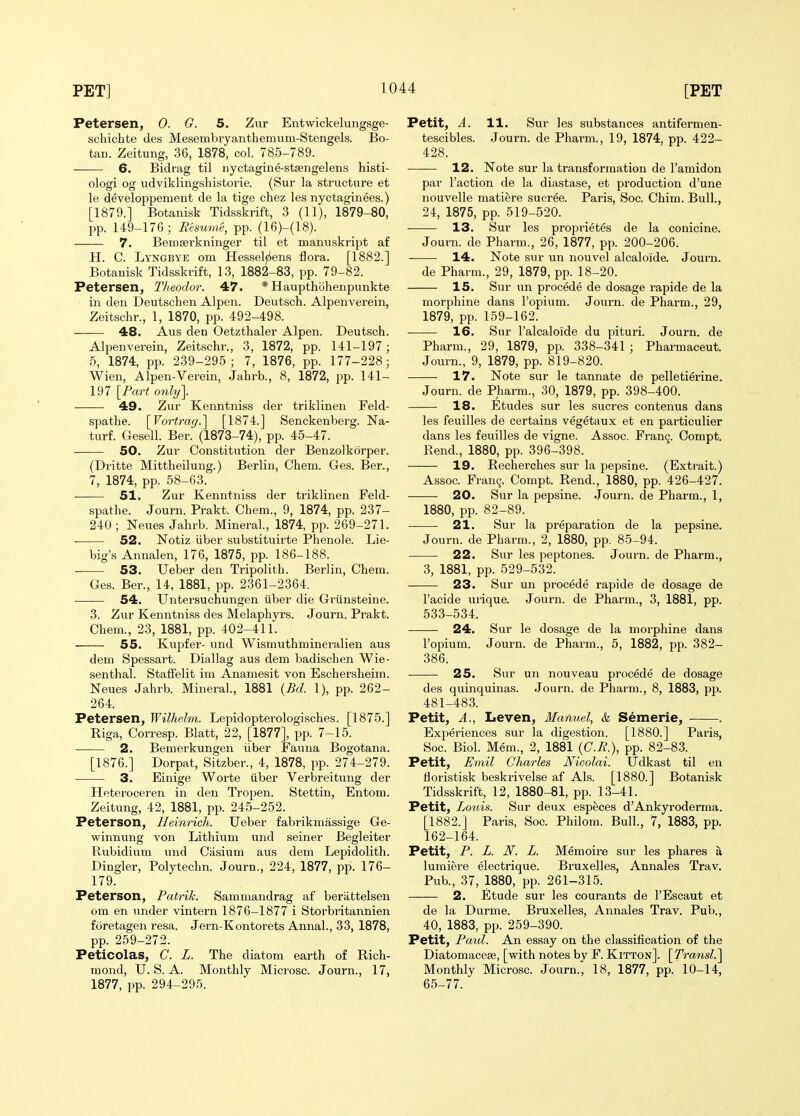 Petersen, 0. G. 5. Zur Entwickelungsge- schichte ties Mesembvyanthemum-Stengels. Bo- tan. Zeitung, 36, 1878, col. 785-789. 6. Bidrag til nyctagine-stsengelens histi- ologi og udviklingshistorie. (Sur la structure et le developpement de la tige chez les nyctaginees.) [1879.] Botanisk Tidsskrift, 3 (11), 1879-80, pp. 149-176; Resume, pp. (16)-(18). 7. Bemserkninger til et mamiskript af H. C. Lyngbye om Hessel^ens flora. [1882.] Botanisk Tidsskrift, 13, 1882-83, pp. 79-82. Petersen, Tlieodor. 47. *Haupthohenpimkte in den Deutschen Alpen. Deutsch. Alpenverein, Zeitschr., 1, 1870, pp. 492-498. 48. Aus den Oetzthaler Alpen. Deutsch. Alpenverein, Zeitschr., 3, 1872, pp. 141-197; 5, 1874, pp. 239-295; 7, 1876, pp. 177-228; Wien, Alpen-Verein, Jahrb., 8, 1872, pp. 141- 197 [Part only]. 49. Zur Kenntniss der triklinen Feld- spathe. [Vortrag.] [1874.] Senckenberg. Na- turf. Gesell. Ber. (1873-74), pp. 45-47. • 50. Zur Constitution der Benzolkorper. (Dritte Mittheilung.) Berlin, Chem. Ges. Ber., 7, 1874, pp. 58-63. 51. Zur Kenntniss der triklinen Feld- spathe. Journ. Prakt. Chem., 9, 1874, pp. 237- 240 ; Neues Jahrb. Mineral., 1874, pp. 269-271. 52. Notiz iiber substituirte Phenol e. Lie- big's Annalen, 176, 1875, pp. 186-188. 53. Ueber den Tripolith. Berlin, Chem. Ges. Ber., 14, 1881, pp. 2361-2364. 54. Untersuchungen iiber die Griinsteine. 3. Zur Kenntniss des Melaphyrs. Journ. Prakt. Chem., 23, 1881, pp. 402-411. 55. Kupfer- nnd Wismuthmineralien aus deui Spessart. Diallag aus dem badischen Wie- senthal. Staffelit im Anamesit von Eschersheim. Neues Jahrb. Mineral., 1881 {Bd. 1), pp. 262- 264. Petersen, Wilhelm. Lepidopterologisches. [1875.] Riga, Corresp. Blatt, 22, [1877], pp. 7-15. 2. Bemerkungen iiber Fauna Bogotana. [1876.] Dorpat, Sitzber., 4, 1878, pp. 274-279. 3. Einige Worte iiber Verbreitung der Heteroceren in den Tropen. Stettin, Entom. Zeitnng, 42, 1881, pp. 245-252. Peterson, Heinrich. Ueber fabrikmassige Ge- winnung von Lithium und seiner Begleiter Rubidium und Ciisium aus dem Lepidolith. Dingier, Polytechn. Journ., 224, 1877, pp. 176- 179. Peterson, Patrik. Sammandrag af berattelsen om en under vintern 1876-1877 i Storbritannien foretagen resa. Jern-Kontorets Annal., 33, 1878, pp. 259-272. Peticolas, C. L. The diatom earth of Rich- mond, U.S.A. Monthly Microsc. Journ., 17, 1877, pp. 294-295. Petit, A. 11. Sur les substances antifermen- tescibles. Journ. de Pharm., 19, 1874, pp. 422- 428. 12. Note sur la transformation de I'amidon par Taction de la diastase, et production d'une nouvelle matiere sucree. Paris, Soc. Chim. Bull., 24, 1875, pp. 519-520. 13. Sur les proprietes de la conicine. Journ. de Pharm., 26, 1877, pp. 200-206. 14. Note sur un nouvel alcaloide. Journ. de Pharm., 29, 1879, pp. 18-20. 15. Sur un procede de dosage rapide de la morphine dans I'opium. Journ. de Pharm., 29, 1879, pp. 159-162. 16. Sur I'alcaloide du pituri. Journ. de Pharm., 29, 1879, pp. 338-341 ; Pharmaceut. Journ., 9, 1879, pp. 819-820. 17. Note sur le tannate de pelletierine. Journ. de Pharm., 30, 1879, pp. 398-400. 18. Etudes sur les sucres contenus dans les feuilles de certains vegetaux et en particulier dans les feuilles de vigne. Assoc. Fran9. Oompt. Rend., 1880, pp. 396-398. 19. Recherches sur la pepsine. (Extrait.) Assoc. Franq. Compt. Rend., 1880, pp. 426-427. 20. Sur la pepsine. .Tourn. de Pharm., 1, 1880, pp. 82-89. 21. Sur la preparation de la pepsine. Journ. de Pharm., 2, 1880, pp. 85-94. 22. Sur les peptones. Journ. de Pharm., 3, 1881, pp. 529-532. 23. Sur un procede rapide de dosage de I'acide urique. Journ. de Pharm., 3, 1881, pp. 533-534. 24. Sur le dosage de la morphine dans I'opium. Journ. de Pharm., 5, 1882, pp. 382- 386. 25. Sur un nouveau procede de dosage des quinquinas. Journ. de Pharm., 8, 1883, pp. 481-483. Petit, A., Leven, Manuel, & Semerie, . Experiences sur la digestion. [1880.] Paris, Soc. Biol. Mem., 2, 1881 {C.R.), pp. 82-83. Petit, Emil Charles Nicolai. Udkast til en floristisk beskrivelse af Als. [1880.] Botanisk Tidsskrift, 12, 1880-81, pp. 13-41. Petit, Louis. Sur deux especes d'Ankyroderma. [1882.] Paris, Soc. Philom. Bull., 7, 1883, pp. 162-164. Petit, P. L. N. L. Memoire sur les phares \ lumiere electrique. Bruxelles, Annales Trav. Pub., 37, 1880, pp. 261-315. 2. Etude sur les courants de I'Escaut et de la Durme. Bruxelles, Annales Trav. Pub., 40, 1883, pp. 259-390. Petit, Paul. An essay on the classification of the Diatomacese, [with notes by F. Kitton]. \Transl^ Monthly Microsc. Journ.^ 18, 1877, pp. 10-14, 65-77.