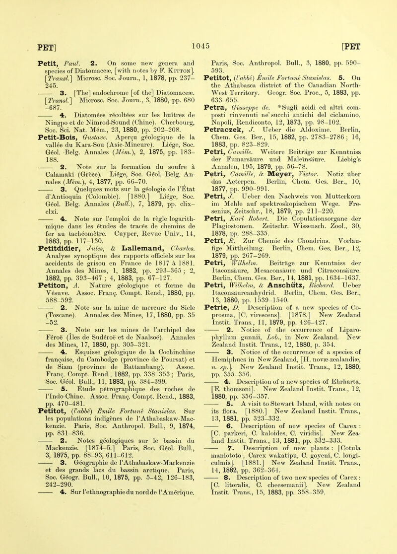 Petit, Paul. 2. On some new genera and species of Diatomaceie, [with notes by F. Kitton]. [Transl] Microsc. Soc. Journ., 1, 1878, pp. 237- 245. 3. [The] endochrome [of the] Diatomacese. [Transl] Microsc. Soc. Journ., 3, 1880, pp. 680 -687. 4. Diatomees recoltees sur les huitres de Ningpo et de Nimrod-Sound (Chine). Cherbourg, Soc. Sci. Nat. Mem., 23, 1880, pp. 202-208. Petit-Bois, Gustave. Aper9u geologiqne de la vallee du Kara-Sou (Asie-Mineure). Liege, Soc. Geol. Belg. Annales (Mem.), 2, 1875, pp. 183- 188. 2. Note sur la formation du soufre a Calamaki (Grece). Liege, Soc. Geol. Belg. An- nales {Mem.), 4, 1877, pp. 66-70. 3. Quelques mots sur la geologie de I'Etat d'Antioquia (Colombie). [1880.] Liege, Soc. Geol. Belg. Annales {Bxdl), 7, 1879, pp. clix- clxi. 4. Note sur I'emploi de la regie logarith- mique dans les etudes de traces de chemins de fer au tacheometre. Cuyper, Revue Univ., 14, 1883, pp. 117-130. Petitdidier, Jules, &, Lallemand, Charles. Analyse synoptique des rapports ofEciels sur les accidents de grisou en France de 1817 a 1881. Annales des Mine.s, 1, 1882, pp. 293-365; 2, 1882, pp. 393-467 ; 4, 1883, pp. 67-127. Petiton, A. Nature geologique et forme du Vesuve. Assoc. Fran9. Oompt. Rend., 1880, pp. 588-592. 2. Note sur la mine de mercure du Siele (Toscane). Annales des Mines, 17, 1880, pp. 35 -52. 3. ^ Note sur les mines de I'archipel des Feroe (lies de Suderoe et de Naalsoe). Annales des Mines, 17, 1880, pp. 305-321. 4. Esquisse geologique de la Cochinchine fran9aise, du Cambodge (province de Poursat) et de Siam (province de Battambang). Assoc. Fran^. Compt. Rend., 1882, pp. 338-353; Paris, Soc. Geol. Bull., 11, 1883, pp. 384-399. 5. Etude petrographique des roches de rindo-Chine. Assoc. Fran9. Compt. Rend., 1883, pp. 470-481. Petitot, (Vahhe) ^rnile Fortune Stanislas. Sur les populations indigenes de I'Athabaskaw-Mac- kenzie. Paris, Soc. Anthropol. Bull., 9, 1874, pp. 831-836. 2. Notes geologiques sur le bassin du Mackenzie. [1874-5.] Paris, Soc. Geol. Bull., 3, 1875, pp. 88-93, 611-612. 3. Geographie de I'Athabaskaw-Mackenzie et des grands lacs du bassin arctique. Paris, Soc. Geogr. Bull., 10, 1875, pp. 5-42, 126-183, 242-290. 4. Sur I'ethnographiedu nordde I'Amerique. Paris, Soc. Anthropol. Bull., 3, 1880, pp. 590- 593. Petitot, {Vabbe) Emile Fortune Stanislas. 5. On the Athabasca district of the Canadian North- West Territory. Geogr. Soc. Proc, 5, 1883, pp. 633-655. Petra, Giuseppe de. *Sugli acidi ed altri com- posti rinvenuti ne'succhi antichi del ciclamino. Napoli, Rendiconto, 12, 1873, pp. 98-102. Petraczek, J. Ueber die Aldoxime. Berlin, Chem. Ges. Ber., 15, 1882, pp. 2783-2786 ; 16, 1883, pp. 823-829. Petri, Cainille. Weitere Beitrage zur Kenntniss der Fumarsaure und Maleinsaure. Liebig's Annalen, 195, 1879, pp. 56-78. Petri, Camille, &. Meyer, Victor. Notiz iiber das Aeterpen. Berlin, Chem. Ges. Ber., 10, 1877, pp. 990-991. Petri, J. Ueber den Nachweis von Mutterkorn im Mehle auf spektroskopischem Wege. Fre- senius, Zeitschr., 18, 1879, pp. 211-220. Petri, Karl Robert. Die Copulationsorgane der Plagiostomen. Zeitschr. Wissensch. Zool., 30, 1878, pp. 288-335. Petri, li. Zur Chemie des Chondrins. Vorlau- Hge Mittheilung. Berlin, Chem. Ges. Ber., 12, 1879, pp. 267-269. Petri, Wilhelm. Beitrage zur Kenntniss der Itaconsaure, Mesaconsaure und Citraconsiiure. Berlin, Chem. Ges. Ber., 14, 1881, pp. 1634-1637. Petri, Wilhelm, & Anschutz, Richard. Ueber Itaconsaureanhydrid. Berlin, Chem. Ges. Ber., 13, 1880, pp. 1539-1540. Petrie, D. Description of a new species of Co- prosma, [C. virescens]. [1878.] New Zealand Instit. Trans., 11, 1879, pp. 426-427. 2. Notice of the occurrence of Liparo- phyllum gunnii. Lob., in New Zealand. New Zealand Instit. Trans., 12, 1880, p. 354. 3. Notice of the occurrence of a species of Hemiphues in New Zealand, [H. novse-zealandia;, n. sp.\. New Zealand In.stit. Trans., 12, 1880, pp. 355-356. 4. Description of a new species of Ehrharta, [E. thomsoni]. New Zealand Instit. Trans., 12, 1880, pp. 356-357. 5. A visit to Stewart Island, with notes on its flora. [1880.] New Zealand Instit. Trans., 13, 1881, pp. 323-332. 6. Description of new species of Carex : [C. parkeri, C. kaloides, C. viridis]. New Zea- land Instit. Trans., 13, 1881, pp. 332-333. 7. Description of new plants : [Cotula maniototo ; Cai-ex wakatipu, 0. goyeni, C. longi- culniis]. [1881.] New Zealand Instit. Trans., 14, 1882, pp. 362-364. 8. Description of two new species of Carex : [C. litoralis, C. cheesemanii]. New Zealand Instit. Trans., 15, 1883, pp. 358-359.