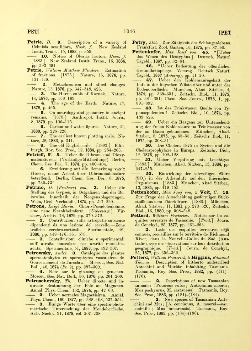 Petrie, D. 9. Description of a variety of Celmisia sessiliflora, Hook. f. New Zealand Instit. Trans., 15, 1883, p. 359. 10. Notice of Olearia hectori. Hook. f. [1883.] New Zealand Instit. Trans., 16, 1884, pp. 393-394. Petrie, WiUiam Matthetv Flinders. Estimation of fractions. [1875.] Nature, 13, 1876, pp. 127-129. 2. Metachromism and allied changes. Nature, 13, 1876, pp. 347-348, 426. 3. The Harris cubit of Karnak. Nature, 14, 1876, pp. 168-169. 4. The age of the Earth. Nature, 17, 1878, p. 465. 5. On metrology and geometry in ancient remains. [1878.] Anthropol. Instit. Journ., 8, 1879, pp. 106-115. 6. Carbon and water figures. Natui-e, 21, 1880, pp. 225-226. 7. The earliest known plotting scale. Na- ture, 28, 1883, p. 341. 8. The old English mile. [1883.] Edin- burgh, Roy. Soc. Proc, 12, 1884, pp. 254-266. Petrielf, W. 5. Ueber die Dibrom- und Dioxy- malonsauren. (Vorlaufige Mittheilung.) Berlin, Chem. Ges. Ber., 7, 1874, pp. 400-404. 6. Erwiderung auf die Bemerkung van't Hoff's, meine Ai-beit iiber Dibrommalon.saure betreffend. Berlin, Chem. Ges. Ber., 8, 1875, pp. 730-732. Petrino, 0. (Freiherr) von. 3. Ueber die Stellung des Gypses, in Ostgalizien und der Bu- kowina, innerhalb der Neogenablagerungen. Wien, Geol. Verhandl., 1875, pp. 217-220. Petrone, Luigi Maria. Chloro-Pseudoleukamie, eine neue Krankheitsform. [Uebersetzt.^ Vir- chow, Archiv, 78, 1879, pp. 370-372. 2. Contribuzioni sulle artropatie subacute dipendenti da una lesione del cervello.—Zone trofiche cerebro-corticali. Speriraentale, 46, 1880, pp. 449-476, 561-578. 3. Contribuzioni cliniche e sperimentali suir atrofia muscolare per artrite reumatica acuta. Sperimentale, 51, 1883, pp. 492-507. Petrowsky, Andre. 3. Catalogue des plautes spermatophytes et sporophytes vasculaires du Gouvernement de Jaroslaw. Moscou, Soc. Nat. Bull., 48, 1874 {PL 2), pp. 297-309. 4. Note sur le gin-seng ou gen-chen. Moscou, Soc. Nat. Bull., 50, 1876, pp. 204-209. Petruschevsky, Th. Ueber directe und in- directe Bestimmung der Pole an Magneten. Annal. Phys. Chem., 152, 1874, pp. 42-68. 2. Ueber normales Magnetisiren. Annal. Phys. Chem., 160, 1877, pp. 388-408, 537-554. 3. Einige Worte iiber eine spectro-photo- metrische Untersuchung der Mondoberflache. Astr. Nachr., 91, 1878, col. 207-208. Petry, Albt. Zur Zahigkeit des Schlangenlebens. Frankfurt, Zool. Garten, 16, 1875, pp. 87-90. Pettenkofer, Max Josef vo7i. 45. * [Ueber das Wesen des Ileotyphus.] Deutsch. Naturf. Tagebl, 1867, pp. 82-84. 46. * Ueber Bedeutung der ofFentlichen Gesundheitspflege. Vortrag. Deutsch. Naturf. Tagebl., 1867 (Anhanc/), pp. 11-20. 47. Ueber den Kohlensauregehalt der Luft in der libyschen Wiiste iiber und unter der Bodenoberflache. Miinchen, Akad. Sitzber., 4, 1874, pp. 339-351; Zeitschr. Biol., 11, 1875, pp. 381-391; Chem. Soc. Journ., 1876, 1, pp. 891-892. 48. 1st das Trinkwasser Quelle von Ty- phusepidemien ? Zeitschr. Biol., 10, 1874, pp. 439-526. 49. Ueber ein Reagens zur Unterscheid- ung der freien Kohlensaure im Trinkwasser von der an Basen gebundenen. Miinchen, Akad. Sitzber., 5, 1875, pp. 55-58; Zeitschr. Biol, 11, 1875, pp. 308-311. 50. Die Cholei-a 1875 in Syrien und die Choleraprophylaxe in Europa. Zeitschr. Biol., 12, 1876, pp. 102-128. 51. Ueber Vergiftung mit Leuchtgas. [1883.] Munchen, Akad. Sitzber., 13, 1884, pp. 247-255. 52. Einwii'kung der schwefligen Saure (SOj) in der Athemluft auf den thierischen Organismus. [1883.] Miinchen, Akad. Sitzber., 13, 1884, pp. 449-455. Pettenkofer, Max Josef voti, & Voit, C. 16. Zur Frage der Ausscheidung gasformigen Stick- stoffs aus dem Thierkbrper. [1880.] Miinchen, Akad. Sitzber., 11, 1881, pp. 270-320; Zeitschr. Biol., 16, 1880, pp. 508-549. Petterd, William Frederick. Notice sur les co- quilles terrestres de Tasmanie. [Ti'ad.^ Journ. de Conchyl., 25, 1877, pp. 261-263. 2. Liste des coquilles terrestres deja connues, recueillies sur le territoire de Richmond River, dans la Nouvelle-Galles du Sud (Aus- tralie), avec des observations sur leur distribution geographique. [Trad.^ Journ. de Conchyl., 25, 1877, pp. 356-362. Petterd, William Frederick, & Higgins, Edmund Thomas. Description of hitherto undescribed Antechini and Muridse inhabiting Tasmania. Tasmania, Roy. Soc. Proc, 1882, pp. (171)- (176). 2. Descriptions of new Tasmanian animals: [Potorous rufus; Antechinus moorei; Mus pachyurus, M. castaneus]. Tasmania, Roy. Soc. Proc, 1883, pp. (181)-(184). 3. New species of Tasmanian Ante- chini and Mus: [A. concinnus, A. moorei—var. assimilis; Mus tamarensis]. Tasmania, Roy. Soc Proc, 1883, pp. (184)-(186).