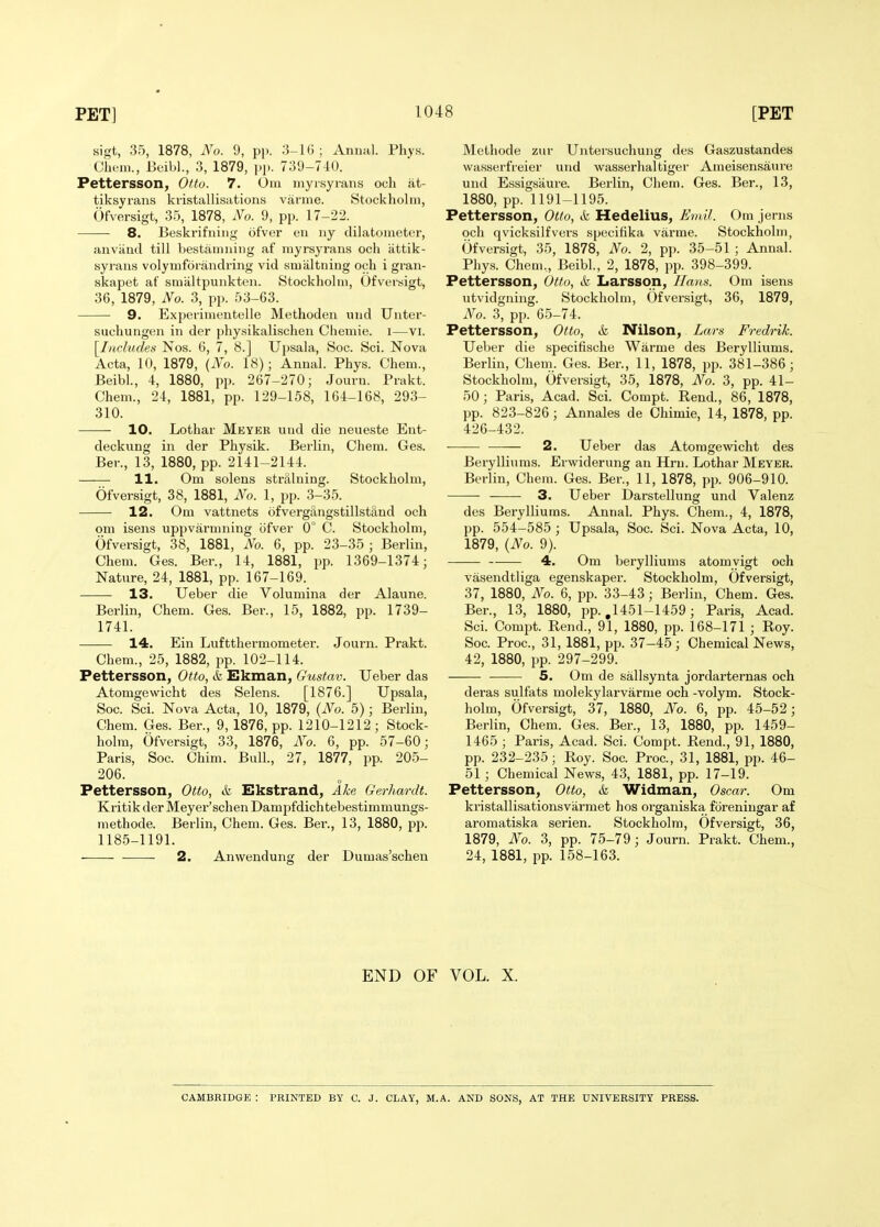 sigt, 35, 1878, No. 9, pp. 3-16; Annal. Phys. Cheni., Beibl., 3, 1879, pp. 739-740. Pettersson, Otto. 7. Om myisyians och at- tiksyrans kvistallisations varme. Stockholm, Ofversigt, 35, 1878, No. 9, pp. 17-22. 8. Beskrifniiig ofver en iiy clilatometcr, anviind till bestanmiiig af myrsyrans ocli iittik- syraus volymforandring vid smiiltning och i gran- skapet af sniiiltpunkten. Stockholui, Ofversigt, 36, 1879, No. 3, pp. 53-63. 9. Experimentelle Methoden mid TJntei- suchungen in der physikalischen Chemie. i—vi. [Includes Nos. 6, 7, 8.] Upsala, Soc. Sci. Nova Acta, 10, 1879, (No. 18); Annal. Phys. Chem., Beibl, 4, 1880, pp. 267-270; Journ. Prakt. Chem., 24, 1881, pp. 129-158, 164-168, 293- 310. 10. Lothar Meyer und die neueste Ent- deckung in der Physik. Berlin, Chem. Ges. Ber., 13, 1880, pp. 2141-2144. H. Om solens straining. Stockholm, Ofversigt, 38, 1881, No. 1, pp. 3-35. 12. Om vattnets ofvergiingstillstand och om isens uppvarmning ofver 0° C. Stockholm, Ofversigt, 38, 1881, No. 6, pp. 23-35 ; Berlin, Chem. Ges. Ber., 14, 1881, pp. 1369-1374; Nature, 24, 1881, pp. 167-169. 13. Ueber die Volumina der Alaune. Berlin, Chem. Ges. Ber., 15, 1882, pp. 1739- 1741. 14. Ein Luftthermometei. Journ. Prakt. Chem., 25, 1882, pp. 102-114. Pettersson, Otto, & Ekman, Gustav. Ueber das Atomgewicht des Selens. [1876.] Upsala, Soc. Sci. Nova Acta, 10, 1879, (No. 5); Berlin, Chem. Ges. Ber., 9, 1876, pp. 1210-1212 ; Stock- holm, Ofversigt, 33, 1876, No. 6, pp. 57-60; Paris, Soc. Chim. Bull., 27, 1877, pp. 205- 206. Pettersson, Otto, & Ekstrand, Ike Gerhardt. Kritik der Meyer'schen Dampfdichtebestimmungs- methode. Berlin, Chem. Ges. Ber., 13, 1880, pp. 1185-1191. 2. Anwendung der Dumas'schen Melhode zur Untersuchung des Gaszustandes wasserfreier und wasserhal tiger Ameisensaure und Essigsaure. Berlin, Chem. Ges. Ber., 13, 1880, pp. 1191-1195. Pettersson, Otto, & Hedelius, EmU. Om jerns och qvicksilfvers specifika varme. Stockholm, Ofversigt, 35, 1878, No. 2, pp. 35-51 ; Annal. Phys. Chem., Beibl, 2, 1878, pp. 398-399. Pettersson, Otto, & Larsson, Hans. Om isens \itvidgning. Stockholm, Ofversigt, 36, 1879, No. 3, pp. G5-74. Pettersson, Otto, & Nilson, Lars Fredrik. Ueber die specifische Warme des Berylliums. Berlin, Chem. Ges. Ber., 11, 1878, pp. 381-386; Stockholm, Ofversigt, 35, 1878, No. 3, pp. 41- 50 ; Paris, Acad. Sci. Compt. Rend., 86, 1878, pp. 823-826; Annales de Chimie, 14, 1878, pp. 426-432. 2. Ueber das Atomgewicht des Berylliums. Erwiderung an Hru. Lothar Meyer. Berlin, Chem. Ges. Ber., 11, 1878, pp. 906-910. —— 3. Ueber Darstellung und Valenz des Berylliums. Annal. Phys. Chem., 4, 1878, pp. 554-585 ; Upsala, Soc. Sci. Nova Acta, 10, 1879, {No. 9). 4. Om berylliums atomyigt och vasendtliga egenskaper. Stockholm, Ofversigt, 37, 1880, No. 6, pp. 33-43; Berlin, Chem. Ges. Ber., 13, 1880, pp. ,1451-1459; Paris, Acad. Sci. Compt. Rend., 91, 1880, pp. 168-171 ; Roy. Soc. Proc, 31, 1881, pp. 37-45; Chemical News, 42, 1880, pp. 297-299. 5. Om de sallsynta jordarternas och deras sulfats molekylarvarme och -volym. Stock- holm, Ofversigt, 37, 1880, No. 6, pp. 45-52; Berlin, Chem. Ges. Ber., 13, 1880, pp. 1459- 1465 ; Paris, Acad. Sci. Compt. Rend., 91, 1880, pp. 232-235; Roy. Soc. Proc, 31, 1881, pp. 46- 51 ; Chemical News, 43, 1881, pp. 17-19. Pettersson, Otto, & Widman, Oscar. Om kristallisationsvarmet hos organiska foreningar af aromatiska serien. Stockholm, Ofversigt, 36, 1879, No. 3, pp. 75-79; Journ. Prakt. Chem., 24, 1881, pp. 158-163. END OF VOL. X. CAMBRIDGE : PRINTED BY C. J. CLAY, M.A. AND SONS, AT THE UNIVERSITY PRESS.