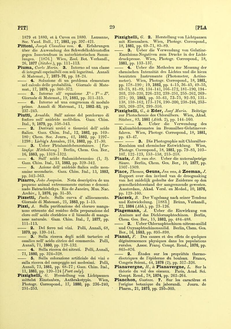 1879 et 1880, et a Cuves en 1880. Lausanne, Soc. Vaud. Bull., 17, 1881, pp. 397-421. Pittoni, Josefh Claudius von. 6. Erfahrungen iiber die Anwendung des SchwefelkohlenstofFes gegen Insectenfrass in naturhistorischen Samm- lungen. [1876.] Wien, Zoo). Bot. Verhandl., 26, 1877 {Sitzher.), pp. 111-113. Piuma, Carlo Maria. 3. Intomo ad una classe di integrali espiimibili con soli logaritrai. Annali di Matemat., 7, 1875-76, pp. 18-24. 4. Soluzione di un problema elementare nel calcolo delle probabilita. Giornale di Mate- mat., 17, 1879, pp. 360-372. 5. Intorno all' equazione X- + Y'^ = Z^. Giornale di Matemat., 19, 1881, pp. 311-315. 6. Intorno ad una congruenza di modulo primo. Annali di Matemat., 11, 1882-83, pp. 237-245. Piutti, Arnaldo. Sull' azione del percloruro di fosforo suir anidride molibdica. Gazz. Cbim. Ital., 9, 1879, pp. 538-543. 2. Derivati ureici e tiom-eici dell' acido ftalico. Gazz. Chim. Ital., 12, 1882, pp. 169- 180; Chem. Soc. Journ., 42, 1882, pp. 1297- 1298; Liebig's Annalen, 214, 1882, pp. 17-30. 3. Ueber Phtalamidobenzoesaure. [Vor- Idufige Mittheilung.'\ Berlin, Chem. Ges. Ber., 16, 1883, pp. 1319-1322. 4. Suir acido ftalamidobenzoico (1, 3). Gazz. Ohim. Ital., 13, 1883, pp. 329-342. 5. Azione dell' anidride ftalica sulle mon- amine secondai-ie. Gazz. Chim. Ital., 13, 1883, pp. 542-563. Pizarro, Joao Joaquim. Nota descriptiva de um pequeno animal extremamente curioso e denomi- nado Batrachichthys. Rio de Janeiro, Mus. Nac. Archiv., 1, 1876, pp. 31-35. Pizzetti, Paolo. Sulla curva d' allineamento. . Giornale di Matemat., 21, 1883, pp. 1-15. Pizzi, A. Sulla purificazione del cloruro manga- noso ottenuto dal residuo della preparazione del cloro coir acido cloridrico e il biossido di manga- nese naturale. Gazz. Chim. Ital., 7, 1877, pp. 111-113. 2. Del ferro nei vini. Polli, Annali, 68, 1879, pp. 139-141. 3. Sulla ricerca degli acidi tartarico ed ossalico neir acido citrico del commercio. Polli, Annali, 71, 1880, pp. 129-132. 4. Sulla ricerca dei nitrati. Polli, Annali, 71, 1880, pp. 324^328. 5. Sulla colorazione artificiale dei vini e sulla ricerca del campeggio nei medesimi. Polli, Annali, 73, 1881, pp. 68-77; Gazz. Chim. Ital., 11, 1881, pp. 120-124 [Part only\ Pizzighelli^ G. Herstellung von Lichtpausen mittelst Einstauben, Anthrakotypie. Wien, Photogr. Correspond., 17, 1880, pp. 236-240, 251-253. Pizzighelli, G. 2. Herstellung von Lichtpausen mit Eisensalzen. Wien, Photogr. Correspond., 18, 1881, pp. 69-71, 85-89. 3. Ueber die Verwendung von Gelatine- Emulsions-Negativen zum Drucke in der Licht- di'uckpresse. Wien, Photogr. Correspond., 18, 1881, pp. 133-137. 4. Ueber die Methoden zur Messung der chemischen Intensitat des Lichtes und die hiezu beniitzten Instrumente (Photometer, Actino- meter). Wien, Photogr. Correspond., 18, 1881, pp. 178-190; 19, 1882, pp. 4-15, 36-45, 49-55, 69-75, 81-89, 134-141, 166-172, 181-190, 194- 203, 210-220, 226-232, 239-251, 255-262, 269- 275; 20, 1883, pp. 55-61, 73-75, 92-93, 131- 138, 159-162, 173-176, 190-200, 238-246, 253- 265, 269-278, 299-310. Pizzighelli, G., t Eder, Josef Maria. Beitriige zur Photochemie des Chlorsilbers. Wien, Akad. Sitzber., 83, 1881 {Abth. 2), pp. 144-160. 2. Ueber die Verwendung des Kaliumbichromates im Bromsilber-Gelatinever- fahren. Wien, Photogr. Correspond., 18, 1881, pp. 43-47. 3. Die Photographic mit Chlorsilber- Eraulsion und chemischer Entwicklung. Wien, Photogr. Correspond., 18, 1881, pp. 79-85, 103- 107,122-123, 153-158, 215-218. Plaats, J. D. van der. Ueber die untersalpetrige Saure. Berlin, Chem, Ges. Ber., 10, 1877, pp. 1507-1509. Place, Thomas, Geuns, Jan van, & Zeeman, J. Kapport over den invloed van de droogmaking van het zuidelijk gedeelte der Zuiderzee op den gezondheidstoestand der aangrenzende gewesten. Amsterdam, Akad. Versl. en Meded., 10, 1876, pp. 129-160. Placzek, B. Der Vogelsang nach seiner Tendenz und Entwickelung. [1883.] Briinn, Verhandl., 22, 1884 {Abh.), pp. 23-126. Plagemann, A. Ueber die Einwirkung von Aminen auf das Dichlornaphtochinon. Berlin, Chem. Ges. Ber., 15, 1882, pp. 484-488. 2. Ueber Chlornaphtochinon-nitroso-anilid und Oxynaphtochinonanilid. Berlin, Chem. Ges. Ber., 16, 1883, pp. 895-898. Planat, F. Des causes et des effets de quelques degenerescences physiques dans les populations rurales. Assoc. Frang. Compt. Rend., 1876, pp. 865-876. 2. Etudes sur les proprietes thermo- electriques de I'epiderme du bouleau. France, Congres Scient., 44, 1878 (2), pp. 317-326. Planavergne, H., k Planavergne, L. Sur la theorie du vol des oiseaux. Paris, Acad. Sci. Compt. Rend., 78, 1874, pp. 262-264. Planchon, Gustave. 7. Sur les caracteres et Forigine botanique du jaborandi. Journ. de . Pharra., 21, 1875, pp. 295-305.