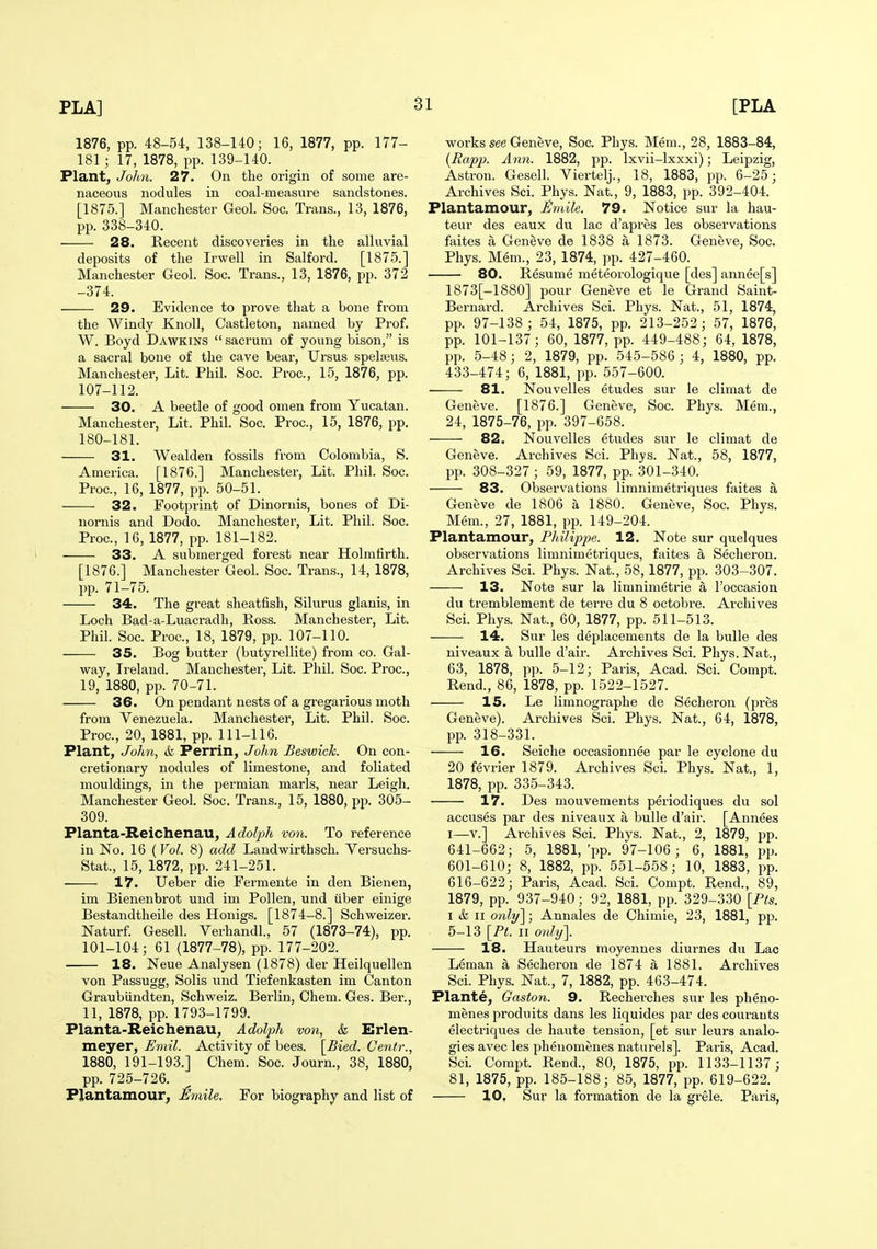 1876, pp. 48-54, 138-140; 16, 1877, pp. 177- 181; 17, 1878, pp. 139-140. Plant, Jolm. 27. On the origin of some are- naceous nodules in coal-measure sandstones. [1875.] Manchester Geol. Soc. Trans., 13, 1876, pp. 338-340. 28. Recent discoveries in the alluvial deposits of the Irwell in Salford. [1875.] Manchester Geol. Soc. Trans., 13, 1876, pp. 372 -374. 29. Evidence to prove that a bone from the Windy Knoll, Castleton, named by Prof. W. Boyd Dawkins  sacrum of young bison, is a sacral bone of the cave bear, Ursus spelajus. Manchester, Lit. Phil. Soc. Proc, 15, 1876, pp. 107-112. 30. A beetle of good omen from Yucatan. Manchester, Lit. Phil. Soc. Proc, 15, 1876, pp. 180-181. 31. Wealden fossils from Colombia, S. America. [1876.] Manchester, Lit. Phil. Soc. Proc, 16, 1877, pp. 50-51. 32. Footprint of Dinornis, bones of Di- nornis and Dodo. Manchester, Lit. Phil. Soc. Proc, 16, 1877, pp. 181-182. 33. A submerged forest near Holmfirth. [1876.] Manchester Geol. Soc. Trans., 14, 1878, pp. 71-75. 34. The great sheatfish, Silurus glanis, in Loch Bad-a-Luacradh, Ross. Manchester, Lit. Phil. Soc Proc, 18, 1879, pp. 107-110. 35. Bog butter (butyrellite) from co. Gal- way, Ireland. Manchester, Lit. Phil. Soc Proc, 19, 1880, pp. 70-71. 36. On pendant nests of a gregarious moth from Venezuela. Manchester, Lit. Phil. Soc Proc, 20, 1881, pp. 111-116. Plant, Jolm, & Perrin, Jolm Beswick. On con- cretionary nodules of limestone, and foliated mouldings, in the permian marls, near Leigh. Manchester Geol. Soc. Trans., 15, 1880, pp. 305- 309. Planta-Reichenau, Adol-ph von. To reference in No. 16 (Vol. 8) add Landwirthsch. Versuchs- Stat., 15, 1872, pp. 241-251. 17. Ueber die Fermente in den Bienen, im Bienenbrot und im Pollen, und iiber einige Bestandtheile des Honigs. [1874-8.] Schweizer. Naturf. Gesell. Verhandl., 57 (1873-74), pp. 101-104; 61 (1877-78), pp. 177-202. 18. Neue Analysen (1878) der Heilquellen von Passugg, Solis und Tiefenkasten im Canton Graubiindten, Schweiz. Berlin, Ohem. Ges. Ber., 11, 1878, pp. 1793-1799. Planta-Reichenau, Adolph von, & Erlen- meyer, JSmil. Activity of bees. [Bied. Centr., 1880, 191-193.] Chem. Soc. Journ., 38, 1880, pp. 725-726. Plantamour, Emile. For biography and list of works see Geneve, Soc Phys. Mem., 28, 1883-84, {Rapp. Ann. 1882, pp. Ixvii-lxxxi); Leipzig, Astron. Gesell. Viertelj., 18, 1883, pp. 6-25; Archives Sci. Phys. Nat., 9, 1883, pp. 392-404. Plantamour, jSmile. 79. Notice sur la hau- teur des eaux du lac d'apres les observations faites a Geneve de 1838 a 1873. Geneve, Soc. Phys. Mem., 23, 1874, pp. 427-460. 80. Resume meteorologique [des] annee[s] 1873[-1880] pour Geneve et le Grand Saint- Bernard. Archives Sci. Phys. Nat., 51, 1874, pp. 97-138 ; 54, 1875, pp. 213-252; 57, 1876, pp. 101-137; 60, 1877, pp. 449-488; 64, 1878, pp. 5-48; 2, 1879, pp. 545-586 ; 4, 1880, pp. 433-474; 6, 1881, pp. 557-600. 81. Nouvelles etudes sur le climat de Geneve. [1876.] Geneve, Soc. Phys. Mem., 24, 1875-76, pp. 397-658. 82. Nouvelles etudes sur le climat de Geneve. Archives Sci. Phys. Nat., 58, 1877, pp. 308-327 ; 59, 1877, pp. 301-340. 83. Observations limnimetriques faites a Geneve de 1806 a 1880. Geneve, Soc Phys. Mem., 27, 1881, pp. 149-204. Plantamour, Philipjje. 12. Note sur quelques observations limnimetriques, faites a Seclieron. Archives Sci. Phys. Nat., 58,1877, pp. 303-307. 13. Note sur la limnimetrie a I'occasion du tremblement de terre du 8 octobi-e. Archives Sci. Phys. Nat., 60, 1877, pp. 511-513. 14. Sur les dejjlacements de la bulle des niveaux a bulle d'air. Archives Sci. Phys. Nat., 63, 1878, pp. 5-12; Paris, Acad. Sci. Compt. Rend., 86, 1878, pp. 1522-1527. 15. Le limnographe de Secheron (pres Geneve). Archives Sci. Phys. Nat., 64, 1878, pp. 318-331. 16. Seiche occasionnee par le cyclone du 20 fevrier 1879. Archives Sci. Phys. Nat., 1, 1878, pp. 335-343. 17. Des mouvements periodiques du sol accuses par des niveaux a bulle d'air. [Annees I—v.] Archives Sci. Phys. Nat., 2, 1879, pp. 641-662; 5, 1881, 'pp. 97-106 ; 6, 1881, pp. 601-610; 8, 1882, pp. 551-558; 10, 1883, pp. 616-622; Paris, Acad. Sci. Compt. Rend., 89, 1879, pp. 937-940; 92, 1881, pp. 329-330 [Pts. I & II only]; Annales de Ohimie, 23, 1881, pp. 5-13 [PL II only]. 18. Hauteurs moyennes diurnes du Lac Leman a Secheron de 1874 a 1881. Archives Sci. Phys. Nat., 7, 1882, pp. 463-474. Plante, Gaston. 9. Recherches sur les pheno- menes produits dans les liquides par des courants electriques de haute tension, [et sur leurs analo- gies avec les phenomenes naturels]. Paris, Acad. Sci. Compt. Rend., 80, 1875, pp. 1133-1137 ; 81, 1875, pp. 185-188; 85, 1877, pp. 619-622. 10, Sur la formation de la grele. Paris,