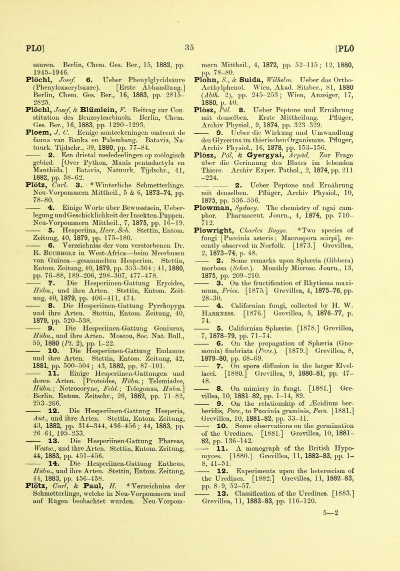 sauren. Berlin, Chem. Ges. Ber., 15, 1882, pp. 1945-1946. Plochl, Josef. 6. Ueber Phenylglycidsaure (Phenyloxacrylsaure). [Erste Abliandlung.] Berlin, Chem. Ges. Ber., 16, 1883, pp. 2815- 2825. Plochl, Josef, & Blumlein, F. Beitrag zur Con- stitution des Benzoylcarbinols. Berlin, Chem. Ges. Ber., 16, 1883, pp. 1290-1293. Ploem, /. C. Eenige aanteekeningen omtrent de fauna van Banka en Palembang. Batavia, Na- tuurk. Tijdschr., 39, 1880, pp. 77-84. 2. Een drietal mededeelingen op zoologisch gebied. [Over Python, Manis jientadactyla en Manthida.] Batavia, Natmirk. Tijdschr., 41, 1882, pp. 58-62. Plotz, Carl. 3. *Winterliche Schmetterlinge. Neu-Vorponimern Mittheil., 5 & 6, 1873-74, pp. 78-80. 4. Einige Worte tlber Bewusstsein, Ueber- legung undGeschicklichkeit derlnsekten-Puppen. Neu-Vorpommern Mittheil., 7, 1875, pp. 16-19. 5. Hesperiina, Herr.-Sch. Stettin, Entom. Zeitung, 40, 1879, pp. 175-180. 6. Verzeichniss der vom verstorbenen Dr. R. BucHHOLZ in West-Africa—beim Meerbusen von Guinea—gesammelten Hesperien. Stettin, Entom. Zeitung, 40, 1879, pp. 353-364; 41,1880, pp. 76-88, 189-206, 298-307, 477-478. 7. Die Hesperiinen-Gattung Erycides, Hiibn., und ihre Arten. Stettin, Entom. Zeit- ung, 40, 1879, pp. 406-411, 474. 8. Die Hesperiinen-Gattung Pyrrhopyga und ihre Arten. Stettin, Entom. Zeitung, 40, 1879, pp. 520-538. 9. Die Hesperiinen-Gattung Goniurus, Hiibn., und ihre Arten. Moscou, Soc. Nat. Bull., 55, 1880 {Pt. 2), pp. 1-22. 10. Die Hesperiinen-Gattung Eudamus und ihre Arten. Stettin, Entom. Zeitung, 42, 1881, pp. 500-504; 43, 1882, pp. 87-101. 11. Einige Hesperiinen-Gattungen und deren Arten. [Proteides, Hiibn.; Telemiades, Hiibn.; Netrocoryne, Feld.; Telegonus, Hiibn.] Berlin. Entom. Zeitschr., 26, 1882, pp. 71-82, 253-266. 12. Die Hesperiinen-Gattung Hesperia, Aut., und ihre Arten. Stettin, Entom. Zeitung, 43, 1882, pp. 314-344, 436-456; 44, 1883, pp. 26-64, 195-233. 13. Die Hesperiinen-Gattung Phareas, Westw., und ihre Arten. Stettin, Entom. Zeitung, 44, 1883, pp. 451-456. 14. Die Hesperiinen-Gattung Entheus, Hiibn., und ihre Arten. Stettin, Entom. Zeitung, 44, 1883, pp. 456-45S. Plbtz, Carl, & Paul, H. * Verzeichniss der Schmetterlinge, welche in Neu-Vorpommern und auf Biigen beobachtet wurden. Neu-Vorpom- mern Mittheil., 4, 1872, pp. 52-115; 12, 1880, pp. 78-80. Plohn, S., & Suida, Wil/ielm. Ueber das Ortho- Aethylphenol. Wien, Akad. Sitzber., 81, 1880 (Abth. 2), pp. 245-253; Wien, Anzeiger, 17, 1880, p. 40. PI6sz, Pal. 8. Ueber Peptone und Erniihrung mit denselben. Erste Mittheilung. Pfliiger, Archiv Physiol, 9, 1874, pp. 323-329. 9. Ueber die Wirkung und Umwandhing des Glycerins ini thierischenOrganismus. Pfliiger, Archiv Physiol., 16, 1878, pp. 153-156. P16sz, Pal, & Gyergyai, Arpdd. Zur Frage iiber die Gerinnung des Blutes im lebenden Thiere. Archiv Exper. Pathol., 2, 1874, pp. 211 -224. 2. Ueber Pejatone und Ernahrung mit denselben. Pfliiger, Archiv Physiol., 10, 1875, pp. 536-556. Plowman, Sydney. The chemistry of ngai cam- phor. Pharmaceut. Journ., 4, 1874, pp. 710- 712. Plowright, Charles Bagge. *Two species of fungi [Puccinia asteris; Macrosj^ora scirpi], re- cently observed in Norfolk. [1873.] Grevillea, 2, 1873-74, p. 48. 2. Some remarks upon Sphseria (Gibbera) morbosa [Sclm.). Monthly Microsc. Journ., 13, 1875, pp. 209-210. 3. On the fructification of Rhytisraa maxi- mum. Fries. [1875.] Grevillea, 4, 1875-76, pp. 28-30. 4. Californian fungi, collected by H. W. Harkness. [1876.] Grevillea, 5, 1876-77, p. 74. 5. Californian Sphserise. [1878.] Grevillea, 7, 1878-79, pp. 71-74. 6. On the propagation of Sphseria (Gno- monia) fimbriata (Pers.). [1879.] Grevillea, 8, 1879-80, pp. 68-69. 7. On spore diffusion in the larger Elvel- lacei. [1880.] Grevillea, 9, 1880-81, pp. 47- 48. 8. On mimicry in fungi. [1881.] Gre- villea, 10, 1881-82, pp. 1-14, 89. 9. On the relationship of ^cidium ber- beridis, Pers., to Puccinia graminis, Pers. [1881.] Grevillea, 10, 1881-82, pp. 33-41. 10. Some observations on the germination of the Uredines. [1881.] Grevillea, 10, 1881- 82, pp. 136-142. 11. A monograph of the British Hypo- myces. [1880.] Grevillea, 11, 1882-83, pp. 1- 8, 41-51. 12. Experiments upon the hetercecism of the Uredines. [1882.] Grevillea, 11, 1882-83, pp. 8-9, 52-57. 13. Classification of the Uredines. [1883.] Grevillea, 11, 1882-83, pp. 116-120. 5—2