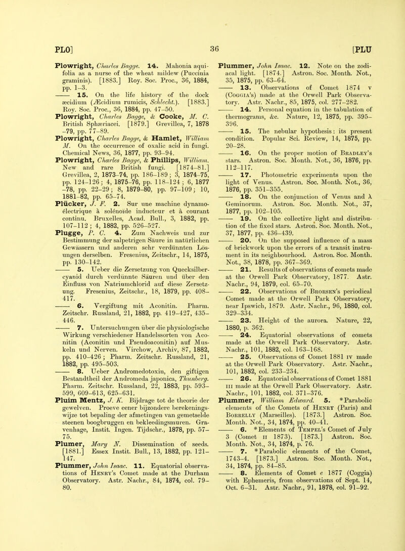 Plowright, ClMiitti Bagge. 14. Mahonia aqui- folia as a nurse of the wheat mildew (Puccinia graminis). [1883.j Roy. Soc. Proc, 36, 1884, pp. 1-3. 15. On the life history of the dock secidium (^cidium rumicis, Schleclit.). [1883.] Roy. Soc. Proc, 36, 1884, pp. 47-50. Plowright, Charles Bagge, ik Cooke, M. C. British Sphaeriacei. [1879.] Grevillea, 7, 1878 -79, pp. 77-89. Plowright, Charles Bagge, & Hamlet, William M. On the occurrence of oxalic acid in fungi. Chemical News, 36, 1877, pp. 93-94. Plowright, Charles Bagge, k Phillips, William. New and rare British fungi. [1874-81.] Grevillea, 2, 1873-74, pp. 186-189; 3, 1874-75, pp. 124-126; 4, 1875-76, pp. 118-124 ; 6, 1877 -78, pp. 22-29; 8, 1879-80, pp. 97-109; 10, 1881-82, pp. 65-74. Pliicker, F. 2. Sur une machine dynamo- electrique a solenoide inducteur et a courant continu. Bruxelles, Acad. Bull., 3, 1882, pp. 107-112 ; 4, 1882, pp. 526-527. Plugge, P. C. 4. Zum Nachweis und zur Bestimmung der salpetrigen Saure in uatiirlichen Gewassern und anderen sehr verdiinnten Los- ungen derselben. Fresenius, Zeitschr., 14, 1875, pp. 130-142. 5. Ueber die Zersetzung von Quecksilber- cyanid durch verdiinnte Sauren und iiber den Einfluss von Natriumchlorid auf diese Zersetz- ung. Fresenius, Zeitschr., 18, 1879, pp. 408- 417. 6. Vergiftung mit Aconitin. Pharm. Zeitschr. Russland, 21, 1882, pp. 419-427, 435- 446. 7. Untersuchungen iiber die physiologische Wirkung verschiedener Handelssorten von Aco- nitin (Aconitin und Pseudoaconitin) auf Mus- keln und Nerven. Virchow, Archiv, 87, 1882, pp. 410-426 ; Pharra. Zeitschr. Russland, 21, 1882, pp. 495-503. 8. Ueber Andromedotoxiu, den giftigen Bestandtlieil der Andromeda japonica, Tliunberg. Pharm. Zeitschr. Russland, 22, 1883, pp. 593- 599, 609-613, 625-631. Pluim IVEentz, J. K. Bijdrage tot de theorie der gewelven. Proeve eener bijzondere berekenings- wijze tot bepaling der afmetingen van gemetselde steenen boogbruggen en bekleedingsmuren. Gra- venhage, Instit. Ingen. Tijdschr., 1878, pp. 57- 75. Plumer, Mary N. Dissemination of seeds. [1881.] Essex Instit. Bull., 13, 1882, pp. 121- 147. 'PXwaiTa.eT, John Isaac. 11. Equatorial observa- tions of Henry's Comet made at the Durham Observatory. Astr. Nachr., 84, 1874, col. 79- 80. Plummer, John Isaac. 12. Note on the zodi- acal light. [1874.] Astron. Soc. Month. Not., 35, 1875, pp. 63-64. 13. Observations of Comet 1874 v (Ooggia's) made at the Orwell Park Observa- tory. Astr. Nachr., 85, 1875, col. 277-282. 14. Pei'sonal equation in the tabulation of thermograms, &c. Nature, 12, 1875, i)p. 395- 396. IS. The nebular hypothesis: its present condition. Popular Sci. Review, 14, 1875, pp. 20-28. 16. On the proper motion of Bradley's stars. Astron. Soc. Month. Not., 36, 1876, pp. 112-117. 17. Photometric experiments upon the light of Venus. Astron. Soc. Month. Not., 36, 1876, pp. 351-355. 18. On the conjunction of Venus and X Geminorum. Astron. Soc. Month. Not., 37, 1877, pp. 102-105. 19. On the collective light and distribu- tion of the fixed stars. Astron. Soc. Month. Not., 37, 1877, pp. 436-439. 20. On the supposed influence of a mass of brickwoj-k upon the errors of a transit instru- ment in its neighbourhood. Astron. Soc. Month. Not., 38, 1878, pp. 367-369. 21. Results of observations of comets made at the Orwell Park Observatory, 1877. Astr. Nachr., 94, 1879, col. 65-70. 22. Observations of Brorsen's periodical Comet made at the Orwell Park Observatory, near Ipswich, 1879. Astr. Nachr., 96, 1880, col. 329-334. 23. Height of the aurora. Nature, 22, 1880, p. 362. 24. Equatorial observations of comets made at the Orwell Park Observatory. Astr. Nachr., 101, 1882, col. 163-168. 25. Observations of Comet 1881 iv made at the Orwell Park Observatory. Astr. Nachr., 101, 1882, coL 233-234. 26. Equatorial observations of Comet 1881 III made at the Orwell Park Observatory. Astr. Nachr., 101, 1882, col. 371-376. Plummer, William Edward. 5. * Parabolic elements of the Comets of Henry (Paris) and BoRRELLY (Marseilles). [1873.] Astron. Soc. Month. Not., 34, 1874, pp. 40-41. 6. * Elements of Tempel's Comet of July 3 (Comet II 1873). [1873.] Astron. Soc. Month. Not., 34, 1874, p. 76. 7. * Parabolic elements of the Comet, 1743-4. [1873.] Astron. Soc. Month. Not., 34, 1874, pp. 84-85. 8. Elements of Comet e 1877 (Coggia) with Ephemeris, from observations of Sept. 14, Oct. 6-31. Astr. Nachr., 91, 1878, col. 91-92.