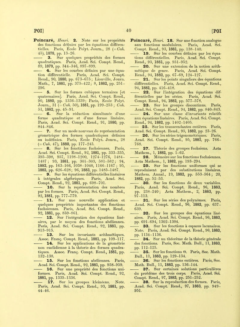 Poincare, Henri. 2. Note sur les proprietes des fouctions definies par les equations differen- tielles. Paris, Ecole Polyt. Journ., 28 {=Cah. 45), 1878, pp. 13-26. 3. Sur quelques proprietes des formes quadratiques. Paris, Acad. Sci. Couipt. Rend., 89, 1879, pp. 344-346, 897-899. 4. Sur les courbes definies par une equa- tion difFerentielle. Paris, Acad. Sci. Compt. Rend., 90, 1880, pp. 673-675; Liouville, Journ. Math., 7, 1881, pp. 375-422; 8, 1882, pp. 251- 296. 5. Sur les formes cubiques ternaires [et quaternaires]. Paris, Acad. Sci. Compt. Rend., 90, 1880, pp. 1336-1339; Paris, Ecole Polyt. Journ., 31 (= Cah. 50), 1881, pp. 199-253 ; Cah. 51, 1882, pp. 45-91. 6. Sur la reduction simultanee d'une forme quadratique et d'une forme lineaire. Paris, Acad. Sci. Compt. Rend., 91, 1880, pp. 844-846. 7. Sur \m mode nouveau de representation geometrique des formes quadratiques definies ou indefiuies. Paris, Ecole Polyt. Journ., 28 (= Cah. 47), 1880, pp. 177-245. 8. Sur les fonctions fuchsiennes. Paris, Acad. Sci. Compt. Rend., 92, 1881, pp. 33.3-335, 395-398, 957, 1198-1200, 1274-1276, 1484- 1487; 93, 1881, pp. 301-303, 581-582; 94, 1882, pp. 163-166, 1038-1040, 1166-1167 ; 95, 1882, pp. 626-628; 96, 1883, pp. 1485-1487. 9. Sur les equations differentielles lineaires a integrales algebriques. Paris, Acad. Sci. Compt. Rend., 92, 1881, pp. 698-701. 10. Sur la representation des nombres par les formes. Paris, Acad. Sci. Compt. Rend., 92, 1881, pp. 777-779. • • 11. Sur une nouvelle application et quelques proprietes importantes des fonctions fuchsiennes. Paris, Acad. Sci. Compt. Rend., 92, 1881, pp. 859-861. 12. Sur I'integration des equations line- aires, par le moyen des fonctions abeliennes. Paris, Acad. Sci. Compt. Rend., 92, 1881, pp. 913-915. 13. Sur les invariants arithmetiques. Assoc. Fran9. Compt. Rend., 1881, pp. 109-117. 14. Sur les applications de la geometric non euclidienne a la theorie des formes quadra- tiques. Assoc. Frang. Compt. Rend., 1881, pp. 132-138. 15. Sur les fonctions abeliennes. Paris, Acad. Sci. Compt. Rend., 92, 1881, pp. 958-959. 16. Sur une propriete des fonctions uni- formes. Paris, Acad. Sci. Compt. Rend., 92, 1881, pp. 1335-1336. 17. Sur les groupes kleineens. Note. Paris, Acad. Sci. Compt. Rend., 93, 1881, pp. 44-46. Poincare, ZTenri. 18. Sur une fonction analogue aux fonctions modulaires. Paris, Acad. Sci. Compt. Rend., 93, 1881, pp. 138-140. 19. Sur les courbes definies par les equa- tions differentielles. Paris, Acad. Sci. Compt. Rend., 93, 1881, pp. 951-952. 20. Sur une extension de la notion arith- metique de genre. Paris, Acad. Sci. Compt. Rend., 94, 1882, pp. 67-69, 124-127. 21. Sur les points singuliers des equations differentielles. Paris, Acad. Sci. Compt. Rend., 94, 1882, pp. 416-418. 22. Sur I'integration des Equations dif- ferentielles par les series. Paris, Acad. Sci. Compt. Rend., 94, 1882, pp. 577-578. 23. Sur les groupes discontinus. Paris, Acad. Sci. Compt. Rend., 94, 1882, pp. 840-843. 24. Sur une classe d'invariants relatifs aux equations liueaires. Paris, Acad. Sci. Compt. Rend., 94, 1882, pp. 1402-1405. 25. Sur les transcendantes entieres. Paris, Acad. Sci. Compt. Rend., 95, 1882, pp. 23-26. 26. Sur les series trigonometriques. Paris, Acad. Sci. Compt. Rend., 95, 1882, pp. 766- 768. 27. Theorie des groupes fuchsiens. Acta Mathem., 1, 1882, pp. 1-62. 28. Memoii-e sur les fonctions fuchsiennes. Acta Mathem., 1, 1882, pp. 193-294. 29. Sur les fonctions uniformes qui se reproduisent par des substitutions lineaires. Mathem. Annal., 19, 1882, pp. 553-564; 20, 1882, pp. 52-53. 30. Sur les fonctions de deux variables. Paris, Acad. Sci. Compt. Rend., 96, 1883, pp. 238-240; Acta Mathem., 2, 1883, pp. 97-113. ■ 31. Sur les series des polynomes. Paris, Acad. Sci. Compt. Rend., 96, 1883, pp. 637- 639. 32. Sur les groupes des equations line- aires. Paris, Acad. Sci. Compt. Rend., 96, 1883, pp. 691-694, 1302-1304. • 33. Sur les fonctions a espaces lacunaires. Note. Paris, Acad. Sci. Compt. Rend., 96, 1883, pp. 1134-1136. 34. Sur un theoreme de la theorie generale des fonctions. Paris, Soc. Math. Bull., 11, 1883, pp. 112-125. 35. Sur les fonctions 0. Paris, Soc. Math. Bull., 11, 1883, pp. 129-134. 36. Sur les fonctions entieres. Paris, Soc. Math. Bull, 11, 1883, pp. 136-144. 37. Sur certaines solutions particulieres du probleme des trois corps. Paris, Acad. ScL Compt. Rend., 97, 1883, pp. 251-252. 38. Sur la reproduction des formes. Paris, Acad. Sci. Compt. Rend., 97, 1883, pp. 949- 951.