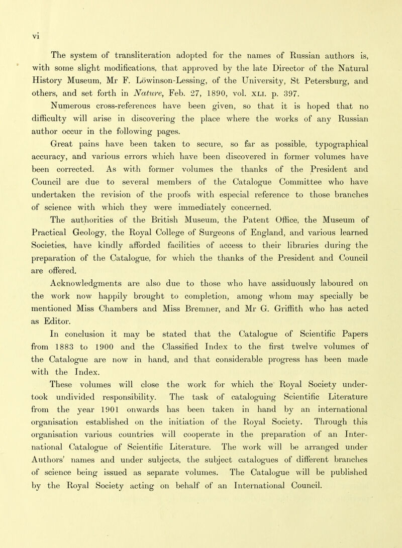 The system of transliteration adopted for the names of Russian authors is, with some slight modifications, that approved by the late Director of the Natural History Museum, Mr F. Lowinson-Lessing, of the University, St Petersburg, and others, and set forth in Nature, Feb. 27, 1890, vol. xli. p. 397. Numerous cross-references have been given, so that it is hoped that no difficulty will arise in discovering the place where the works of any Russian author occur in the following pages. Great pains have been taken to secure, so far as possible, typographical accuracy, and various errors which have been discovered in former volumes have been corrected. As with former volumes the thanks of the President and Council are due to several members of the Catalogue Committee who have undertaken the revision of the proofs with especial reference to those branches of science with which they were immediately concerned. The authorities of the British Museum, the Patent Office, the Museum of Practical Geology, the Royal College of Surgeons of England, and various learned Societies, have kindly affi)rded facilities of access to their libraries during the preparation of the Catalogue, for which the thanks of the President and Council are offered. Acknowledgments are also due to those who have assiduously laboured on the work now happily brought to completion, among whom may specially be mentioned Miss Chambers and Miss Bremner, and Mr G. Griffith who has acted as Editor. In conclusion it may be stated that the Catalogue of Scientific Papers from 1883 to 1900 and the Classified Index to the first twelve volumes of the Catalogue are now in hand, and that considerable progress has been made with the Index. These volumes will close the work for which the Royal Society under- took undivided responsibility. The task of cataloguing Scientific Literature from the year 1901 onwards has been taken in hand by an international organisation established on the initiation of the Royal Society. Through this organisation various countries will cooperate in the preparation of an Inter- national Catalogue of Scientific Literature. The work will be arranged under Authors' names and under subjects, the subject catalogues of different branches of science being issued as separate volumes. The Catalogue will be published by the Royal Society acting on behalf of an International Council.