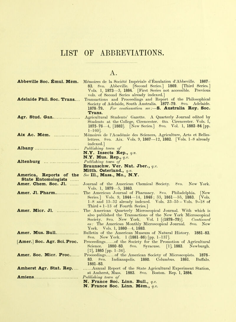 LIST OF ABBREVIATIONS Abbeville Soc. J^mul. Mem. Adelaide Phil. Soc. Trans.... Agr. Stud. Gaz Aix Ac. Mem Albany Altenburg ... America, Reports of the State Entomologists Amer. Chem. Soc. Jl Amer. Jl. Pharm Amer. Micr. Jl Amer. Mus. Bull [Amer.] Soc. Agr. Sci. Proc. Amer. Soc. Micr. Proc Amherst Agr. Stat. Rep.... Amiens A. Memoires de la Societe Imperiale d'Emulation d'Abbeville. 1867- 83. 8vo. Abbeville. [Second Series.] 1869. [Third Series.] Vols. 1, 1873—3, 1884. [First Series not accessible. Previous vols, of Second Series already indexed.] Transactions and Proceedings and Report of the Philosophical Society of Adelaide, South Australia. 1877-79. 8vo. Adelaide. 1878-79. For continuation see:—S. Australia Roy. Soc. Trans. Agricultural Students' Gazette. A Quarterly Journal edited by Students at the College, Cirencester. 4to. Cirencester. Vols. 1, 1875-76—4, [1882]. [New Series.] 8vo. Vol. 1, 1882-84 [pp. I-I60]. Memoires de I'Academie des Sciences, Agriculture, Arts et Belles- lettres. 8vo. Aix. Vols. 9, 1867—12, 1882. [Vols. 1-8 already indexed.] Publishing town of N.Y. Insects Rep., q.v. N.Y. Mus. Rep., q.v. Publishing town of Braunschw. Ver. Nat. Jber., q.v. Mitth. Osterland., q.v. See 111., Mass., Mo., N.Y. Journal of the American Chemical Society. 8vo. New York. Vols. 1, 1879—5, 1883. The American Journal of Pharmacy. 8vo. Philadelphia. [New Series.] Vols. 9, 1844—14, 1848; 33, 1861—55, 1883. [Vols. 1-8 and 15-32 already indexed. Vols. 33-55 = Vols. 9-18 of Third+ 1-13 of Fourth Series.] The American Quarterly Microscopical Joui'nal. With which is also published the Transactions of the New York Microscopical Society. 8vo. New York. Vol. 1 [(1878-79)]. Continued as: The American Monthly Microscopical Journal. 8vo. New York. Vols. 1, 1880—4, 1883. Bulletin of the American Museum of Natural History. 1881-83. 8vo. New York. 1 (1881-86) [pp. 1-137]. Proceedings of the Society for the Promotion of Agricultural Science. 1880-83. 8vo. Syracuse. [1], 1883. Newburgh. [2], 1885 [pp. 1-34]. Proceedings of the American Society of Microscopists. 1878- 83. 8vo. Indianapolis. 1880. Columbus. 1881. Buffalo. 1881-83. Annual Report of the State Agricultural Experiment Station, at Amherst, Mass. 1883. 8vo. Boston. Rep. I, 1884. Publishing tow7i of N. France Soc. Linn. Bull., q.v. N. Prance Soc. Linn. M^m., q.v.