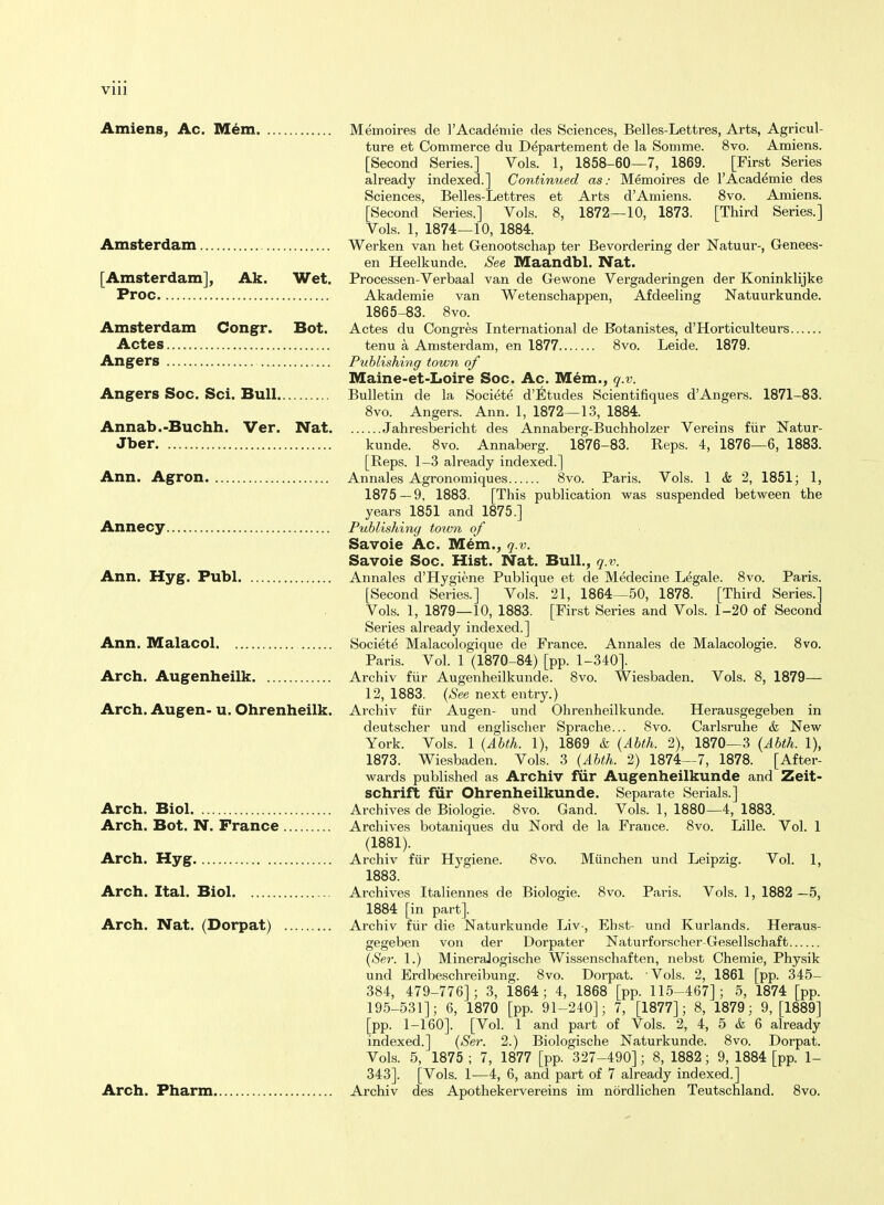 VIU AmienSj Ac. M^m Memoires de I'Acadeniie des Sciences, Belles-Lettres, Arts, Agricul- ture et Commerce du D^parteraent de la Somme. 8vo. Amiens. [Second Series.] Vols. 1, 1858-60—7, 1869. [First Series already indexed.] Continued as: Memoires de I'Academie des Sciences, Belles-Lettres et Arts d'Amiens. 8vo. Amiens. [Second Series.] Vols. 8, 1872—10, 1873. [Third Series.] Vols. 1, 1874—10, 1884. Amsterdam Werken van het Genootschap ter Bevordering der Natuur-, Genees- en Heelkunde. See Maandbl. Nat. [Amsterdam], Ak. Wet. Processen-Verbaal van de Gewone Vergaderingen der Koninklijke Proc Akademie van Wetenschappen, Afdeeling Natuurkunde. 1865-83. 8vo. Amsterdam Congr. Bot. Actes du Congres International de Fotanistes, d'Horticulteurs Actes tenu a Amsterdam, en 1877 8vo. Leide. 1879. Angers Publishing town of Maine-et-Loire Soc. Ac. Mem., q.v. Angers Soc. Sci. Bull Bulletin de la Societe d'Etudes Scientifiques d'Angers. 1871-83. 8vo. Angers. Ann. 1, 1872—13, 1884. Annab.-Buchh. Ver. Nat Jahresbericht des Annaberg-Buchholzer Vereins fiir Natur- Jber kunde. 8vo. Annaberg. 1876-83. Reps. 4, 1876—6, 1883. [Reps. 1-3 already indexed.] Ann. Agron Annales Agronomiques 8vo. Paris. Vols. 1 & 2, 1851; 1, 1875 — 9, 1883. [This publication was suspended between the years 1851 and 1875.] Annecy Publishing town of Savoie Ac. M^m., q.v. Savoie Soc. Hist. Nat. Bull., q.v. Ann. Hyg. Publ Annales d'Hygiene Publique et de Medecine Legale. 8vo. Paris. [Second Series.] Vols. 21, 1864—50, 1878. [Third Series.] Vols. 1, 1879—10, 1883. [First Series and Vols. 1-20 of Second Series already indexed.] Ann. Malacol Societe Malacologique de France. Annales de Malacologie. 8vo. Paris. Vol. 1 (1870-84) [pp. 1-340]. Arch. Augenheilk Archiv fiir Augenheilkunde. 8vo. Wiesbaden. Vols. 8, 1879— 12,1883. (A^ee next entry.) Arch. Augen- U. Ohrenheilk. Archiv fiir Augen- und Ohrenheilkunde. Herausgegeben in deutscher und englischer Sprache... 8vo. Carlsruhe & New York. Vols. 1 {Abth. 1), 1869 & {Abth. 2), 1870—3 {Abth. 1), 1873. Wiesbaden. Vols. 3 {Abth. 2) 1874^-7, 1878. [After- wards published as Archiv fiir Augenheilkunde and Zeit- schrift fiir Ohrenheilkunde. Separate Serials.] Arch. Biol Archives de Biologie. 8vo. Gand. Vols. 1, 1880—4, 1883. Arch. Bot. N. France Archives botaniques du Nord de la France. 8vo. Lille. Vol. 1 (1881). Arch. Hyg Archiv fiir Hygiene. 8vo. Miinchen und Leipzig. Vol. 1, 1883. Arch. Ital. Biol Archives Italiennes de Biologie. 8vo. Paris. Vols. 1, 1882 —5, 1884 [in part]. Arch. Nat. (Dorpat) Archiv fiir die Naturkunde Liv-, Ehst- und Kurlands. Heraus- gegeben von der Dorpater Naturforscher-Gesellschaft {Ser. 1.) MineraJogische Wissenschaften, nebst Chemie, Physik und Erdbeschreibung. 8vo. Dorpat. Vols. 2, 1861 [pp. 345- 384, 479-776]; 3, 1864; 4, 1868 [pp. 115-467]; 5, 1874 [pp. 195-531]; 6, 1870 [pp. 91-240]; 7, [1877]; 8, 1879; 9, [1889] [pp. 1-160]. [Vol. 1 and part of Vols. 2, 4, 5 & 6 already indexed.] {Ser. 2.) Biologische Naturkunde. 8vo. Dorpat. Vols. 5, 1875 ; 7, 1877 [pp. 327-490]; 8, 1882; 9, 1884 [pp. 1- 343]. [Vols. 1-—4, 6, and part of 7 already indexed.] Arch. Fharm Archiv des Apothekervereins im nordlichen Teutschland. 8vo.