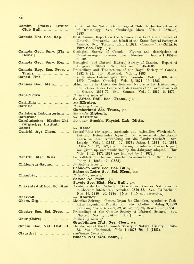 Cambr. (Mass.) Ornith. Club Bull Canada Ent. Soc. Rep Canada Geol. Surv. [Fig. & Descr.] Canada G-eol. Surv. Rep.... Canada Roy. Soc. Proc. & Trans Canad. Ent Cannes Soc. Mem Cape Town Carinthia Carlisle Carlsberg Laboratorium ... Carlsruhe Carolinisches Medico-Chi- rurgisches Institut. Cassel Centrbl. Agr.-Chem Centrbl. Med, Wiss. Chdlon-sur-Saone Chambery Charente-Inf. Soc. Sci. Ann. CharkofF ... Chem.-Ztg. Chester Soc. Sci. Proc. ... Chur (Coire) Cincin. Soc. Nat. Hist. Jl. Clausthal Bulletin of the Nuttall Ornithological Club: A Quarterly Journal of Ornithology. 8vo. Cambridge, Mass. Vols. 1, 1876—8, 1883. First Annual Report on the Noxious Insects of the Province of Ontario. Prepared on behalf of the Entomological Society of Canada. 8vo. Toronto. Rep. 1,1871. Continued as: Ontario Ent. Soc. Rep., q. v. Geological Survey of Canada. Figures and descriptions of Canadian organic remains. 8vo. Montreal. Decades 1, 1859— 4, 1859. Geological (and Natural History) Survey of Canada. Report of Progress. 1843-83. 8vo. Montreal. 1845-1885. Proceedings and Transactions of the Royal Society of Canada. 1882 & 83. 4to. Montreal. Vol. 1, 1883. The Canadian Entomologist. 8vo. Toronto. Vols. 1, 1869 & 2, 1870. London [Ontario]. Vols. 3, 1871—15, 1883. Memoires de la Societe des Sciences Naturelles [et Historiques], des Lettres et des Beaux-Arts de Cannes et de I'arrondissement de Grasse. 1868-79. 8vo. Cannes. Vols. 1, 1869—8, 1879. Publislnng town of S. Africa Phil. Soc. Trans., q.v. See Karnten. Publishing town of Cumberland Ass. Trans., q.v. See under Kj0benh. See Karlsruhe. See under Stockh. Physiol. Lab. Mitth. See Kassel. Central-Blatt fiir Agrikulturchemie und rationellen Wirthschafts- Betrieb. Referirendes Organ fiir naturwissenschaftliche Forsch- ungen in ihrer Anwendung auf die Landwirthschaft. 8vo. Leipzig. Vols. 1 (1872)—12, 1877; Jahrg. 7, 1878—12, 1883. [After Vol. 12, 1877, the numbering by volumes (2 in each year) was given up, and numbering by the Jahrgang adopted. Thus Vols. 1-12, 1872-1877 are followed by 7, 1878.] Centralblatt fiir die medicinischen Wissenschaften. 8vo. Berlin. Jahrg. 1 (1863)—21 (1883). Puhlishiny town of Saone-et-Loire Soc. Sci. Bull., q.v. Saone-et-Loire Soc. Sci. Mem., q.v. Publishing town of Savoie Ac. Mem., q.v. Savoie Soc. Hist. Nat. Bull., q.v. Academic de La Rochelle. (Societe des Sciences Naturelles de la Charente-Inferieure.) Annales. 1879-83. 8vo. La Rochelle. Nos. 16, 1880—20, 1884. [Nos. 1-15 not accessible.] See Kharkov. Chemiker-Zeitung. Central-Organ fiir Chemiker, Apotheker, Tech- niker, Ingenieure, Fabrikanten. 4to. Coethen. Jahrg. 3, 1879 (omitting Nos. 4, 5, 7-29, 32, 34, 35, 38, 39, 46 k 49)—7, 1883. Proceedings of the ' Chester Society of Natural Science. 8vo. Chester. Nos. 1, 1874—3, 1885 [in part]. Publishing town of Graubiinden Nat. Ges. Jber., q.v. The Journal of the Cincinnati Society of Natural History. 1878- 83. 8vo. Cincinnati. Vols. 1 (1878-79)—6 (1883). Publishiyu/ Town of Emden Nat. Ges. Schr., q.v.