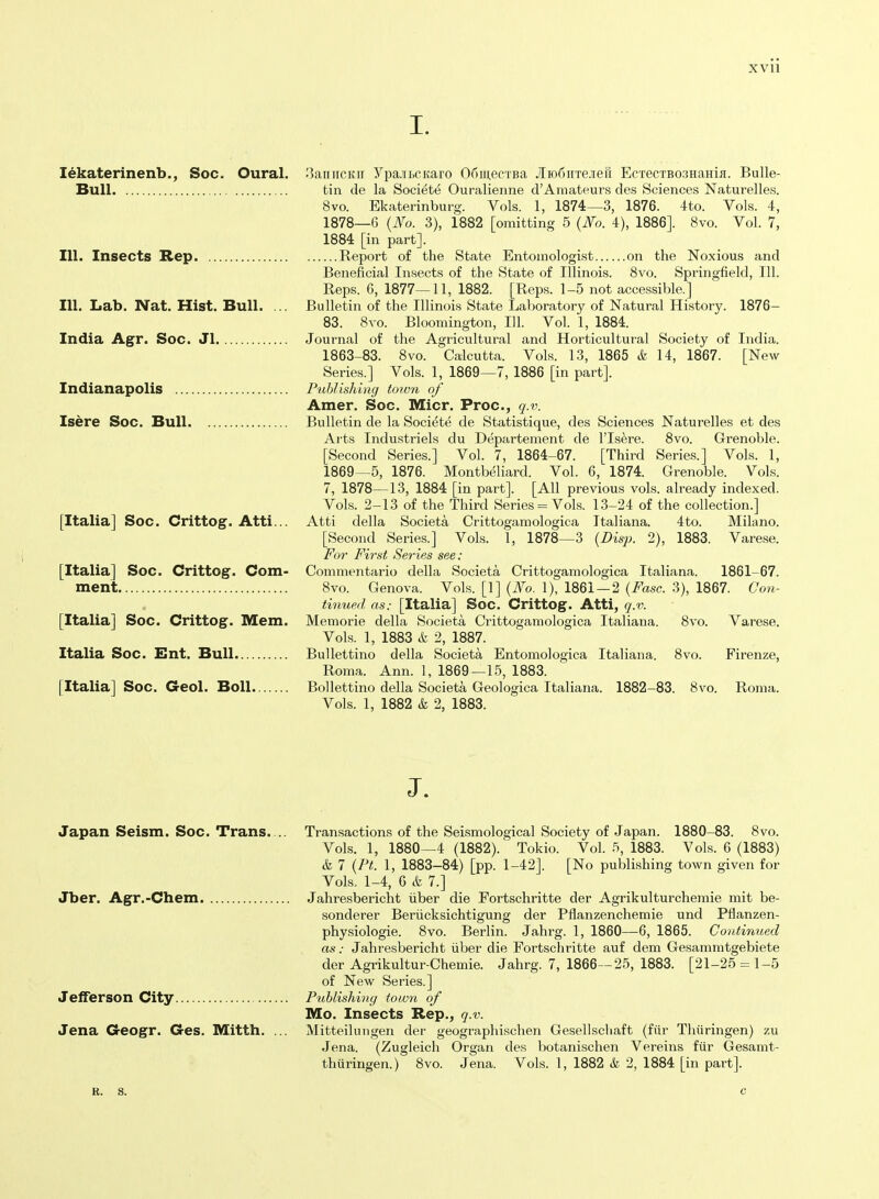 I. lekaterinenb., Soc. Oural. 'iaiiiicitir Ypa-iLCKaro OfiinecTBa JIio6iiTejei1 EcrecTBOsHaHifl. Bulle- Bull tin de la Societe Ouralienne d'Amateurs des Sciences Naturelles. 8vo. Ekaterinburg. Vols. 1, 1874—3, 1876. 4to. Vols. 4, 1878—6 {No. 3), 1882 [omitting 5 {No. 4), 1886]. 8vo. Vol. 7, 1884 [in part]. 111. Insects Rep Report of the State Entomologist on the Noxious and Beneficial Insects of the State of Illinois. 8vo. Springfield, 111. Reps. 6, 1877—11, 1882. [Reps. 1-5 not accessible.] 111. Lab. Nat. Hist. Bull. ... Bulletin of the Illinois State Laboratory of Natural History. 1876- 83. Svo. Bloomington, 111. Vol. 1, 1884. India Agr. Soc. Jl Journal of the Agricultural and Horticultural Society of India. 1863-83. Svo. Calcutta. Vols. 13, 1865 &■ 14, 1867. [New Series.] Vols. 1, 1869—7, 1886 [in part]. Indianapolis Publishing totvn of Amer. Soc. Micr. Proc, q.v. Isere Soc. Bull Bulletin de la Societe de Statistique, des Sciences Naturelles et des Arts Industriels du Departement de I'ls^re. Svo. Grenoble. [Second Series.] Vol. 7, 1864-67. [Third Series.] Vols. 1, 1869—5, 1876. Montbeliard. Vol. 6, 1874. Grenoble. Vols. 7, 1878—13, 1884 [in part]. [All previous vols, already indexed. Vols. 2-13 of the Third Series = Vols. 13-24 of the collection.] [Italia] Soc. Crittog. Atti... Atti della Societa Crittogamologica Italiana. 4to. Milano. [Second Series.] Vols. 1, 1878—3 (Z>%x 2), 1883. Varese. For First Series see: [Italia] Soc. Crittog. Com- Commontario della Societa Crittogamologica Italiana. 1861-67. ment Svo. Genova. Vols. [1] {No. 1), 1861 — 2 {Fasc. 3), 1867. Con- tinued as: [Italia] Soc. Crittog. Atti, q.v. [Italia] Soc. Crittog. Mem. Memorie della Societa Crittogamologica Italiana. Svo. Varese. Vols. 1, 1883 & 2, 1887. Italia Soc. Ent. Bull Bullettino della Societa Entomologica Italiana. Svo. Firenze, Roma. Ann. 1, 1869—15, 1883. [Italia] Soc. Geol. Boll Bollettino della Societa Geologica Italiana. 1882-83. Svo. Roma. Vols. 1, 1882 k 2, 1883. J. Japan Seism. Soc. Trans. Jber. Agr.-Chem. Jefferson City Jena Geogr. Ges. Mitth. Transactions of the Seismological Society of Japan. 1880-83. Svo. Vols. 1, 1880—4 (1882).' Tokio. Vol. 5, 1883. Vols. 6 (1883) k 7 {Pt. 1, 1883-84) [pp. 1-42]. [No publishing town given for Vols. 1-4, 6 k 7.] Jahresbericht iiber die Fortschritte der Agrikulturchemie mit be- sonderer Beriicksichtigung der Pflanzenchemie und Pflanzen- physiologie. Svo. Berlin. Jahrg. 1, 1860—6, 1865. Continued as: Jahresbericht fiber die Fortschritte auf dem Gesamratgebiete der Agrikultur-Chemie. Jahrg. 7, 1866—25, 1883. [21-25 = 1-5 of New Series.] Publishing town of Mo. Insects Rep., q.v. Mitteilungen der geographischen Gesellschaft (fiir Thiiringen) zu Jena. (Zugleich Organ des botanischen Vereins fiir Gesamt- thtiringen.) Svo. Jena. Vols. 1, 1882 & 2, 1884 [in part]. R. S.
