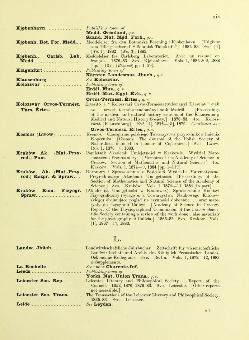 Kolozsvar Orvos-Termesz. Tars. Ertes Kj^benhavn Publishing town of Medd. Gr^nland, q.v. Skand. Nat. Mjbd. Forh., q.v. Kj^benh. Bot. For. Medd.... Meddelelser fra den Botaniske Forening i Kj0benhavn. (Udgivne som Tillc-egshfefter til  Botanisk Tidsskrift.) 1882-83. 8vo. [1] {No. 1), 1882—3), 1883. Kj^benh., Carlsb. Lab. Meddelelser fra Carlsberg Laboratoriet. Avec un resume en Medd fran9ais. 1876-83. 8vo. Ki0benhavn. Vols. 1, 1882 k 2, 1888 [pp. 1-102; {Resume) pp. 1-59]. Klagenfurt Publishing town of Karnten Landesmus. Jbuch.^ q.v. Klausenburg See Kolozsvar. Kolozsvar Publishing toivn of Erdel. Muz., q. v. Erdel. Muz.-Egyl. Evk., q. v. Orvos-Termesz. Ertes., q. v. Ertesito a  Kolozsvari Orvos-Termeszettudomanyi Tarsulat -nak az orvosi, termeszettudomanyi szakiileseirol [Proceedings of the medical and natural history sections of the Klausenburg Medical and Natural History Society.] 1876-83. 4to. Kolozs- vartt [Klausenburg]. Evf. [1], 1876—[3], 1879. Continued as: Orvos-Termesz. Ertes., q. v. Kosmos. Czasopismo polskiego Towarzystwa przyrodnikow imienia Kopernika. [Cosmos. The Journal of the Polish Society of Naturalists founded in honour of Copernicus.] Svo. Lwow. Rok 1, 1876 8, 1883. Pamigtnik Akademii Umiej^tnosci w Krakowie. Wydziat Mate- maty czno-Przyrodniczy. [Memoirs of the Acadeniy of Science in Cracow. Section of Mathematics and Natural Science.] 4to. Krakow. Vols. 1, 1874—9, 1884 [pp. 1-119]. Rozprawy i Sprawozdania z Posiedzen Wydziaiu Matematyczno- Przyrodniczego Akademii Uniiej§tnosci. [Proceedings of the Section of Mathematics and Natural Science of the Academy of Science.] Svo. Krakow. Vols. 1, 1874—11, 1884 [in part]. (Akadeniija Umiej^tnoSci w Krakowie.) Sprawozdanie Komisyi Fizyograficznej (bylego o. k Towarzystwa Naukowego Krakow- skiego) obejmujace poglad na czynnosci dokonane oraz mate- ryaly do fizyografii Galicyi. [Academy of Science in Cracow. Report of the Physiographical Commission of the Cracow Scien- tific Society containing a review of the work done...also materials for the physiography of Galicia.] 1866-82. Svo. Krak6w. Vols. [1], 1867—17, 1883. Kosmos (Lwow) Krakbw Ak. (Mat.-Przy- rod.) Pam Krak6w, Ak. (Mat.-Przy- rod.) Rozpr. & Spraw.... Krak6w Kom. Fizyogr. Spraw L. Landw. Jbiich Landwirthschaftliche Jahrbucher. Zeitschrift fiir wissenschaftliche Landwirthschaft und Archiv des Koniglich Preussischen Landes- Oekonomie-Kollegiums. Svo. Berlin. Vols. 1, 1872—12, 1883 & Supplements. La Rochelle See under Charente-Inf. Leeds Publishing town of Yorks. Nat. Union Trans., q. v. Leicester Soc. Rep Leicester Literary and Philosophical Society Report of the Council. 1852, 1876, 1878-83. Svo. Leicester. [Other reports not accessible.] Leicester Soc. Trans The Transactions of the Leicester Literary and Philosophical Society. 1835-83. Svo. Leicester. Leide See Leyden. c 2